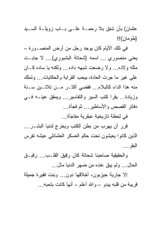 ‫ﻋﺜﻤﺎﻥ( ﺒﺄﻥ ﺸﻨﻕ ﺒﻼ ﺭﺤﻤـﺔ ﻋﻠـﻰ ﺒـﺎﺏ ﺯﻭﻴﻠـﺔ ﺍﻟﺴـﻴﺩ‬
                                            ‫)ﻁﻭﻤﺎﻥ(!!‬
‫ﻓﻲ ﺘﻠﻙ ﺍﻷﻴﺎﻡ ﻜﺎﻥ ﻴﻭﺠﺩ ﺭﺠل ﻤﻥ ﺃﺭﺽ ﺍﻟﻤﻨﺼـﻭﺭﺓ –‬
‫ﻴﻌﻨﻲ ﻤﻨﺼﻭﺭﻱ … ﺍﺴﻤﻪ )ﺸﺤﺎﺘﺔ ﺍﻟﺒﺸﺒﻭﺭﻱ(… ﻻ ﺠﺎﺒـﺕ‬
‫ﻤﺜﻠﻪ ﻭﻻﺩﻩ… ﻭﻻ ﺭﻀﻌﺕ ﺸﺒﻬﻪ ﺩﺍﺩﻩ… ﻭﻟﻜﻨﻪ ﻴﺎ ﺴﺎﺩﻩ ﻜـﺎﻥ‬
                                ‫‪ ‬‬
‫ﻋﻠﻰ ﻏﻴﺭ ﻤﺎ ﺠﺭﺕ ﺍﻟﻌﺎﺩﺓ، ﺒﻴﺤﺏ ﺍﻟﻘﺭﺍﻴﺔ ﻭﺍﻟﺤﻜﺎﻴﺎﺕ… ﻭﺘﻤﻠﻙ‬
‫ﻤﻨﻪ ﻫﺫﺍ ﺍﻟﺩﺍﺀ ﻜﺎﻟﺒﻼﺀ… ﻓﻘﻀﻲ ﺃﻜﺜـﺭ ﻤـﻥ ﺘﻼﺘـﻴﻥ ﺴـﻨﺔ‬
‫ﻭﺯﻴﺎﺩﺓ... ﻴﻘﺭﺍ ﻜﺘﺏ ﺍﻟﺴﻴﺭ ﻭﺍﻟﺘﻔﺎﺴﻴﺭ… ﻭﻴﻤﻘﻕ ﻋﻴﻨـﻪ ﻓـﻲ‬
                  ‫ﺩﻓﺎﺘﺭ ﺍﻟﻘﺼﺹ ﻭﺍﻷﺴﺎﻁﻴﺭ… ﺜﻡ ﻓﺠﺄﺓ…‬
                 ‫ﻓﻲ ﻟﺤﻅﺔ ﺘﺎﺭﻴﺨﻴﺔ ﻋﺒﻘﺭﻴﺔ ﻤﻔﺎﺠﺄﺓ…‬
‫ﻗﺭﺭ ﺃﻥ ﻴﻬﺭﺏ ﻤﻥ ﺒﻁﻥ ﺍﻟﻜﺘﺏ ﻭﻴﺨﺭﺝ ﻟﺩﻨﻴﺎ ﺍﻟﺒﺸـﺭ…‬
‫ﺍﻟﺫﻴﻥ ﻜﺎﻨﻭﺍ ﻴﻌﻴﺸﻭﻥ ﺘﺤﺕ ﺤﻜﻡ ﺍﻟﻌﺴﻜﺭ ﺍﻟﻌﺜﻤﺎﻨﻠﻲ ﻋﻴﺸﻪ ﺘﻔﺭﺱ‬
                                               ‫ﺍﻟﺒﻘﺭ…‬
‫ﻭﺍﻟﺤﻘﻴﻘﻴﺔ ﺼﺎﺤﺒﻨﺎ ﺸﺤﺎﺘﺔ ﻜﺎﻥ ﺭﻗﻴﻕ ﺍﻟﻘﻠـﺏ… ﺭﻗﻴـﻕ‬
            ‫ﺍﻟﺤﺎل… ﻭﻟﻡ ﻴﺒﻕ ﻋﻨﺩﻩ ﻤﻥ ﻀﻬﺭ ﺍﻟﺩﻨﻴﺎ ﻤﺎل…‬
‫ﺇﻻ ﺠﺎﺭﻴﺔ ﺤﻴﺯﺒﻭﻥ، ﺃﺨﻼﻗﻬﺎ ﺩﻭﻥ… ﻭﺒﻨﺕ ﻓﻘﻴﺭﺓ ﺠﻤﻴﻠﺔ‬
      ‫ﻗﺭﻴﺒﺔ ﻤﻥ ﻗﻠﺒﻪ ﻴﺒﺩﻭ – ﻭﺍﷲ ﺃﻋﻠﻡ – ﺃﻨﻬﺎ ﻜﺎﻨﺕ ﺒﺘﺤﺒﻪ…‬
 