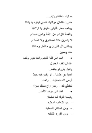 ‫ﻤﻤﺎﻟﻴﻙ ﺴﻠﻁﻨﺔ ﻭﻭﻻﻩ.. .‬
 ‫ﻤﻐﻨﻲ: ﻋﻠﺸﺎﻥ ﻤﺭﺍﻜﺒﻙ ﺘﻌﺩﻱ ﻟﺒﻜﺭﻩ ﻴﺎ ﺒﻠﺩﻨﺎ‬
       ‫ﻭﻴﺨﻑ ﺤﻤل ﺍﻟﻠﻴﺎﻟﻲ ﻋﻠﻴﻜﻭ ﻴﺎ ﺍﻭﻻﺩﻨﺎ‬
      ‫ﻭﺍﻟﻐﻤﺔ ﺘﻨﺯﺍﺡ ﻋﻥ ﺍﻷﻤﺔ ﻭﺘﻠﻘﻰ ﺼﺒﺎﺡ‬
       ‫ﻻ ﻴﺘﺴﺭﻕ ﻤﻨﻨﺎ ﺍﻟﺼﻨﺩﻭﻕ ﻭﻻ ﺍﻟﻤﻔﺘﺎﺡ‬
        ‫ﻭﻴﻼﻗﻲ ﻜل ﺍﻟﻠﻲ ﺯﻱ ﺤﺎﻟﺘﻜﻭ ﻭﺤﺎﻟﺘﻨﺎ‬
                                ‫ﺴﻨﺩ ﻭﻤﻌﻴﻥ..‬
‫ﺍﺤﻨﺎ ﺍﻟﻠﻲ ﻗﻠﻨﺎ ﺍﻟﻜﻼﻡ ﻭﺍﺤﻨﺎ ﻨﺩﻭﺭ ﻭﻨﻠﻑ‬         ‫•‬
                         ‫ﻋﻠﺸﺎﻥ ﺘﺨﻑ ﺍﻟﺤﻤﻭل‬
                        ‫ﻭﺍﻟﻠﻴل ﺒﻨﻭﺭﻜﻭ ﻴﺨﻑ..‬
        ‫ﺍﻟﺩﻨﻴﺎ ﺩﻱ ﻋﻠﻤﺘﻨﺎ.. ﻟﻭ ﻴﻜﻭﻥ ﻓﻴﻪ ﺨﻴﻁ‬
                 ‫ﺃﻭﻋﻰ ﺘﺸﺩﻩ ﻟﻤﻨﺘﻬﺎﻩ.. ﻭﺘﺤﻑ‬
       ‫ﻟﻴﻨﻘﻁﻊ ﺒﻙ.. ﻭﻤﻴﻥ ﺭﺍﺡ ﻴﻐﻴﺘﻙ ﻤﻴﻥ؟..‬
             ‫ﺍﺤﻨﺎ ﺍﻟﻠﻲ ﺩﻭﺨﻨﺎ ﺍﺘﺄﻟﻤﻨﺎ..‬       ‫•‬
                      ‫ﻭﻓﻬﻤﻨﺎ ﺍﻟﻔﻭﻟﻪ ﻟﻤﺎ ﺘﻌﻠﻤﻨﺎ:‬
                       ‫- ﻤﻥ ﺍﻟﺘﻌﺎﻟﺏ ﺍﻟﺩﺤﻠﺒﻪ‬
                     ‫- ﻭﻤﻥ ﺍﻟﺤﻨﺎﺵ ﺍﻟﺴﺤﻠﺒﻪ‬
                       ‫- ﻭﻤﻥ ﺍﻟﻘﺭﻭﺩ ﺍﻟﺸﻘﻠﺒﻪ‬
 