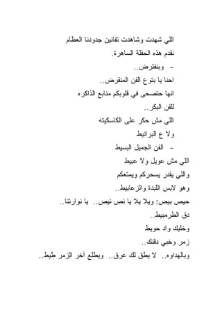 ‫ﺍﻟﻠﻲ ﺸﻬﺩﺕ ﻭﺸﺎﻫﺩﺕ ﺘﻔﺎﻨﻴﻥ ﺠﺩﻭﺩﻨﺎ ﺍﻟﻌﻅﺎﻡ‬
                       ‫ﻨﻘﺩﻡ ﻫﺫﻩ ﺍﻟﺤﻔﻠﺔ ﺍﻟﺴﺎﻫﺭﺓ.‬
                               ‫- ﻭﺒﻨﻔﺘﺭﺽ..‬
                   ‫ﺍﺤﻨﺎ ﻴﺎ ﺒﺘﻭﻉ ﺍﻟﻔﻥ ﺍﻟﻤﻨﻘﺭﺽ..‬
            ‫ﺍﻨﻬﺎ ﺤﺘﺼﺤﻰ ﻓﻲ ﻗﻠﻭﺒﻜﻡ ﻤﻨﺎﺒﻊ ﺍﻟﺫﺍﻜﺭﻩ‬
                                   ‫ﻟﻠﻔﻥ ﺍﻟﺒﻜﺭ..‬
                   ‫ﺍﻟﻠﻲ ﻤﺵ ﺤﻜﺭ ﻋﻠﻰ ﺍﻟﻜﺎﺴﻜﻴﺘﻪ‬
                                ‫ﻭﻻ ﻉ ﺍﻟﺒﺭﺍﻨﻴﻁ‬
                         ‫- ﺍﻟﻔﻥ ﺍﻟﺠﻤﻴل ﺍﻟﺒﺴﻴﻁ‬
                            ‫ﺍﻟﻠﻲ ﻤﺵ ﻋﻭﻴل ﻭﻻ ﻋﺒﻴﻁ‬
                         ‫ﻭﺍﻟﻠﻲ ﻴﻘﺩﺭ ﻴﺴﺤﺭﻜﻡ ﻭﻴﻤﺘﻌﻜﻡ‬
                         ‫ﻭﻫﻭ ﻻﺒﺱ ﺍﻟﻠﺒﺩﺓ ﻭﺍﻟﺯﻋﺎﺒﻴﻁ..‬
      ‫ﺤﻴﺹ ﺒﻴﺹ: ﻭﻴﻼ ﻴﻼ ﻴﺎ ﻨﺹ ﻨﻴﺹ.. ﻴﺎ ﻨﻭﺍﺭﺘﻨﺎ..‬
                                     ‫ﺩﻕ ﺍﻟﻁﺭﻤﺒﻴﻁ..‬
                                    ‫ﻭﺨﻠﻴﻙ ﻭﺍﺩ ﺤﻭﻴﻁ‬
                                  ‫ﺯﻤﺭ ﻭﺨﺒﻲ ﺩﻗﻨﻙ..‬
‫ﻭﺒﺎﻟﻬﺩﺍﻭﻩ.. ﻻ ﻴﻁﻕ ﻟﻙ ﻋﺭﻕ.. ﻭﻴﻁﻠﻊ ﺁﺨﺭ ﺍﻟﺯﻤﺭ ﻁﻴﻁ..‬
 