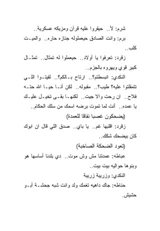 ‫ﺸﺭﻡ: ﻷ.. ﺤﻴﻘﺭﻭﺍ ﻋﻠﻴﻪ ﻗﺭﺁﻥ ﻭﻤﺯﻴﻜﻪ ﻋﺴﻜﺭﻴﺔ..‬
‫ﺒﺭﻡ: ﻭﺍﻨﺕ ﺍﻟﺼﺎﺩﻕ ﺤﻴﻌﻤﻠﻭﻟﻪ ﺠﻨﺎﺯﻩ ﺤﺎﺭﻩ.. ﻭﺍﻟﻤﻴـﺕ‬
                                                ‫ﻜﻠﺏ..‬
‫ﺯﻗﺭﺩ: ﺘﻌﺭﻓﻭﺍ ﻴﺎ ﺃﻭﻻﺩ.. ﺤﻴﻌﻤﻠﻭﺍ ﻟﻪ ﺘﻤﺜﺎل.. ﺘﻤﺜـﺎل‬
                             ‫ﻜﺒﻴﺭ ﻗﻭﻱ ﻭﻴﻬﺭﻭﻩ ﺒﺎﻟﺠﺯﻡ..‬
‫ﺍﻟﻨﻜﺩﻱ: ﺍﻨﺒﺴﻁﺘﻡ؟.. ﺍﺭﺘﺎﺡ ﺒـﺎﻟﻜﻡ؟.. ﻟﻘﻴﺘـﻭﺍ ﺍﻟﻠـﻲ‬
‫ﺘﺘﻤﻘﻠﺘﻭﺍ ﻋﻠﻴﻪ؟ ﻁﻴﺏ؟.. ﻤﻘﺒﻭﻟﻪ.. ﻟﻜﻥ ﺃﻨـﺎ ﺤﻴـﺎ ﺍﷲ ﺤﺘـﻪ‬
‫ﻓﻼﺡ.. ﺍﻥ ﺭﺤﺕ ﻭﺍﻻ ﺠﻴﺕ.. ﻟﻜﻨﻬـﺎ ﺒﻘـﻰ ﺘﺨﻴـل ﻋﻠﻴـﻙ‬
   ‫ﻴﺎ ﻋﻤﺩﻩ.. ﺃﻨﺕ ﻟﻤﺎ ﺘﻤﻭﺕ ﺒﺭﻀﻪ ﺍﺴﻤﻙ ﻤﻥ ﺴﻠﻙ ﺍﻟﺤﻜﺎﻡ..‬
                    ‫)ﻴﻀﺤﻜﻭﻥ ﻏﺼﺒﺎ ﻨﻔﺎﻗﺎ ﻟﻠﻌﻤﺩﺓ(‬
‫ﺯﻗﺭﺩ: ﺍﻗﻠﺒﻬﺎ ﻏﻡ.. ﻴﺎ ﺒﺎﻱ.. ﺼﺩﻕ ﺍﻟﻠﻲ ﻗﺎل ﺍﻥ ﺍﺒﻭﻙ‬
                                   ‫ﻜﺎﻥ ﺒﻴﻀﺤﻙ ﺸﻜﻙ..‬
                        ‫)ﺘﻌﻭﺩ ﺍﻟﻀﺤﻜﺔ ﺍﻟﺼﺎﺨﺒﺔ(‬
‫ﻋﺒﺎﻁﻪ: ﻋﻤﺩﺘﻨﺎ ﻤﺵ ﻭﺵ ﻤﻭﺕ.. ﺩﻱ ﺒﻠﺩﻨﺎ ﺃﺴﺎﺴﻬﺎ ﻫﻭ‬
                               ‫ﻭﺒﻨﻭﻫﺎ ﺤﻭﺍﻟﻴﻪ ﺒﻴﺕ ﺒﻴﺕ..‬
                            ‫ﺍﻟﻨﻜﺩﻱ: ﻭﺯﺭﻴﺒﺔ ﺯﺭﻴﺒﺔ‬
‫ﺤﻨﺎﻁﻪ: ﺠﺎﻙ ﺩﺍﻫﻴﻪ ﺘﻐﻤﻙ ﻭﻟﺩ ﻭﺍﻨﺕ ﺸﺒﻪ ﺠﺤﺸـﺔ ﺃﺒـﻭ‬
                                              ‫ﺤﺸﻴﺵ.‬
 