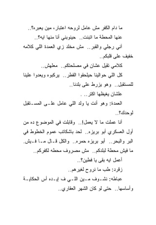 ‫ﻤﺎ ﺩﺍﻡ ﺍﻟﻜﻔﺭ ﻤﺵ ﻋﺎﻤل ﻟﺭﻭﺤﻪ ﺍﻋﺘﺒﺎﺭ، ﻤﻴﻥ ﻴﻌﺒﺭﻩ؟..‬
     ‫ﻋﻨﻬﺎ ﺍﻟﻤﺤﻁﺔ ﻤﺎ ﺍﺘﺒﻨﺕ.. ﺤﻴﻨﻭﺒﻨﻲ ﺃﻨﺎ ﻤﻨﻬﺎ ﺍﻴﻪ؟..‬
‫ﺁﻨﻲ ﺭﺠﻠﻲ ﻭﺍﻟﻘﺒﺭ.. ﻤﺵ ﻤﺨﻠﺩ ﺯﻱ ﺍﻟﻌﻤﺩﺓ ﺍﻟﻠﻲ ﻜﻼﻤﻪ‬
                                       ‫ﺨﻔﻴﻑ ﻋﻠﻰ ﻗﻠﺒﻜﻡ..‬
         ‫ﻜﻼﻤﻲ ﺘﻘﻴل ﻋﺸﺎﻥ ﻓﻲ ﻤﺼﻠﺤﺘﻜﻡ.. ﻤﻌﻠﻬﺵ..‬
‫ﻜل ﺍﻟﻠﻲ ﺤﻭﺍﻟﻴﻨﺎ ﺤﻴﻠﺤﻘﻭﺍ ﺍﻟﻘﻁﺭ.. ﻴﺭﻜﺒﻭﻩ ﻭﻴﻌﺩﻭﺍ ﻋﻠﻴﻨﺎ‬
                       ‫ﻟﻠﻤﺴﺘﻘﺒل.. ﻭﻫﻭ ﻴﺯﺭﻁ ﻋﻠﻰ ﺒﻠﺩﻨﺎ..‬
                             ‫ﻋﻠﺸﺎﻥ ﻴﻐﻴﻅﻬﺎ ﺍﻜﺘﺭ.. .‬
‫ﺍﻟﻌﻤﺩﺓ: ﻭﻫﻭ ﺃﻨﺕ ﻴﺎ ﻭﻟﺩ ﺍﻟﻠﻲ ﻋﺎﻤل ﻋﻠـﻰ ﺍﻟﻤﺴـﺘﻘﺒل‬
                                               ‫ﻟﻭﺤﺩﻙ؟..‬
‫ﺁﻨﺎ ﻋﻤﻠﺕ ﻤﺎ ﻻ ﻴﻌﻤل!.. ﻭﻗﺎﺒﻠﺕ ﻓﻲ ﺍﻟﻤﻭﻀﻭﻉ ﺩﻩ ﻤﻥ‬
‫ﺃﻭل ﺍﻟﻌﺴﻜﺭﻱ ﺃﺒﻭ ﺒﺭﻴﺯﻩ.. ﻟﺤﺩ ﺒﺎﺸﻜﺎﺘﺏ ﻋﻤﻭﻡ ﺍﻟﺨﻁﻭﻁ ﻓﻲ‬
‫ﺍﻟﺒﺭ ﻭﺍﻟﺒﺤﺭ.. ﺃﺒﻭ ﺒﺭﻴﺯﻩ ﺤﻤﺭﻩ.. ﻭﺍﻟﻜل ﻗـﺎل ﻤـﺎ ﻓـﻴﺵ.‬
     ‫ﻤﺎ ﻓﻴﺵ ﻤﺤﻁﺔ ﻟﺒﻠﺩﻜﻡ.. ﻤﺵ ﻤﺼﺭﻭﻑ ﻤﺤﻁﻪ ﻟﻜﻔﺭﻜﻡ..‬
                           ‫ﺃﻋﻤل ﺍﻴﻪ ﺒﻘﻰ ﻴﺎ ﻓﻁﻴﻥ؟..‬
                       ‫ﺯﻗﺭﺩ: ﻁﺏ ﻤﺎ ﻨﺭﻭﺡ ﻟﻐﻴﺭﻫﻡ..‬
‫ﻋﺒﺎﻁﻪ: ﻨﺸـﻭﻑ ﻤـﻴﻥ ﺍﻟﻠـﻲ ﻑ ﺇﻴـﺩﻩ ﺃﺱ ﺍﻟﺤﻜﺎﻴـﺔ‬
                 ‫ﻭﺃﺴﺎﺴﻬﺎ.. ﺤﺘﻰ ﻟﻭ ﻜﺎﻥ ﺍﻟﺸﻬﺭ ﺍﻟﻌﻘﺎﺭﻱ..‬
 