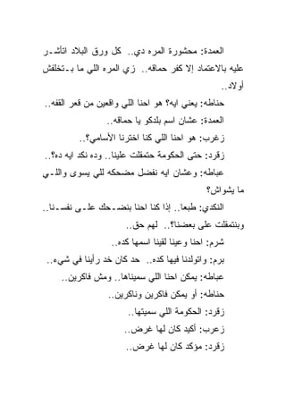 ‫ﺍﻟﻌﻤﺩﺓ: ﻤﺤﺸﻭﺭﺓ ﺍﻟﻤﺭﻩ ﺩﻱ.. ﻜل ﻭﺭﻕ ﺍﻟﺒﻼﺩ ﺍﺘﺄﺸـﺭ‬
‫ﻋﻠﻴﻪ ﺒﺎﻻﻋﺘﻤﺎﺩ ﺇﻻ ﻜﻔﺭ ﺤﻤﺎﻗﻪ.. ﺯﻱ ﺍﻟﻤﺭﻩ ﺍﻟﻠﻲ ﻤﺎ ﺒـﺘﺨﻠﻔﺵ‬
                                                  ‫ﺃﻭﻻﺩ..‬
‫ﺤﻨﺎﻁﻪ: ﻴﻌﻨﻲ ﺍﻴﻪ؟ ﻫﻭ ﺍﺤﻨﺎ ﺍﻟﻠﻲ ﻭﺍﻗﻌﻴﻥ ﻤﻥ ﻗﻌﺭ ﺍﻟﻘﻔﻪ..‬
                 ‫ﺍﻟﻌﻤﺩﺓ: ﻋﺸﺎﻥ ﺍﺴﻡ ﺒﻠﺩﻜﻭ ﻴﺎ ﺤﻤﺎﻗﻪ..‬
          ‫ﺯﻏﺭﺏ: ﻫﻭ ﺍﺤﻨﺎ ﺍﻟﻠﻲ ﻜﻨﺎ ﺍﺨﺘﺭﻨﺎ ﺍﻷﺴﺎﻤﻲ؟..‬
‫ﺯﻗﺭﺩ: ﺤﺘﻰ ﺍﻟﺤﻜﻭﻤﺔ ﺤﺘﻤﻘﻠﺕ ﻋﻠﻴﻨﺎ.. ﻭﺩﻩ ﻨﻜﺩ ﺍﻴﻪ ﺩﻩ؟..‬
‫ﻋﺒﺎﻁﻪ: ﻭﻋﺸﺎﻥ ﺍﻴﻪ ﻨﻔﻀل ﻤﻀﺤﻜﻪ ﻟﻠﻲ ﻴﺴﻭﻯ ﻭﺍﻟﻠـﻲ‬
                                              ‫ﻤﺎ ﻴﺸﻭﺍﺵ؟‬
‫ﺍﻟﻨﻜﺩﻱ: ﻁﺒﻌﺎ.. ﺇﺫﺍ ﻜﻨﺎ ﺍﺤﻨﺎ ﺒﻨﻀـﺤﻙ ﻋﻠـﻰ ﻨﻔﺴـﻨﺎ..‬
                       ‫ﻭﺒﻨﺘﻤﻘﻠﺕ ﻋﻠﻰ ﺒﻌﻀﻨﺎ؟.. ﻟﻬﻡ ﺤﻕ..‬
                  ‫ﺸﺭﻡ: ﺍﺤﻨﺎ ﻭﻋﻴﻨﺎ ﻟﻘﻴﻨﺎ ﺍﺴﻤﻬﺎ ﻜﺩﻩ..‬
 ‫ﺒﺭﻡ: ﻭﺍﺘﻭﻟﺩﻨﺎ ﻓﻴﻬﺎ ﻜﺩﻩ.. ﺤﺩ ﻜﺎﻥ ﺨﺩ ﺭﺃﻴﻨﺎ ﻓﻲ ﺸﻲﺀ..‬
     ‫ﻋﺒﺎﻁﻪ: ﻴﻤﻜﻥ ﺍﺤﻨﺎ ﺍﻟﻠﻲ ﺴﻤﻴﻨﺎﻫﺎ.. ﻭﻤﺵ ﻓﺎﻜﺭﻴﻥ..‬
                  ‫ﺤﻨﺎﻁﻪ: ﺃﻭ ﻴﻤﻜﻥ ﻓﺎﻜﺭﻴﻥ ﻭﻨﺎﻜﺭﻴﻥ..‬
                       ‫ﺯﻗﺭﺩ: ﺍﻟﺤﻜﻭﻤﺔ ﺍﻟﻠﻲ ﺴﻤﻴﺘﻬﺎ..‬
                      ‫ﺯﻋﺭﺏ: ﺃﻜﻴﺩ ﻜﺎﻥ ﻟﻬﺎ ﻏﺭﺽ..‬
                       ‫ﺯﻗﺭﺩ: ﻤﺅﻜﺩ ﻜﺎﻥ ﻟﻬﺎ ﻏﺭﺽ..‬
 