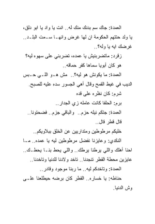 ‫ﺍﻟﻌﻤﺩﺓ: ﺠﺎﻙ ﺴﻡ ﺒﺩﻨﻙ ﻤﻨﻙ ﻟﻪ.. ﺍﻨﺕ ﻴﺎ ﻭﺍﺩ ﻴﺎ ﺍﺒﻭ ﺩﻟﻕ،‬
‫ﻴﺎ ﻭﻟﺩ ﺤﺘﺘﻬﻡ ﺍﻟﺤﻜﻭﻤﺔ ﺍﻥ ﻟﻬﺎ ﻏﺭﺽ ﻭﺍﻨﻬـﺎ ﺴـﻤﺕ ﺍﻟﺒﻠـﺩ..‬
                                    ‫ﻏﺭﻀﻙ ﺍﻴﻪ ﻴﺎ ﻭﻟﻪ؟..‬
 ‫ﺯﻗﺭﺩ: ﻤﺎﺘﻀﺭﺒﻨﻴﺵ ﻴﺎ ﻋﻤﺩﻩ، ﺘﻀﺭﺒﻨﻲ ﻋﻠﻰ ﺴﻬﻭﻩ ﻟﻴﻪ؟‬
                    ‫ﻫﻭ ﻜﺎﻥ ﺃﺒﻭﻴﺎ ﺴﻤﺎﻫﺎ ﻜﻔﺭ ﺤﻤﺎﻗﻪ..‬
‫ﺍﻟﻌﻤﺩﺓ: ﻤﺎ ﻴﻜﻭﻨﺵ ﻫﻭ ﻟﻴﻪ؟.. ﻤﺵ ﻫـﻭ ﺍﻟﻠـﻲ ﺤـﺒﺱ‬
  ‫ﺍﻟﺩﻴﺏ ﻓﻲ ﻏﻴﻁ ﺍﻟﻘﻤﺢ ﻭﻗﺎل ﺃﻫﻲ ﺍﻟﺠﺴﻭﺭ ﺴﺩﻩ ﻋﻠﻴﻪ ﻟﻠﺼﺒﺢ.‬
                           ‫ﺸﺭﻡ: ﻜﺎﻥ ﻨﻅﺭﻩ ﻋﻠﻰ ﻗﺩﻩ‬
                ‫ﺒﺭﻡ: ﺍﻟﺤﻠﻔﺎ ﻜﺎﻨﺕ ﻋﺎﻤﻠﻪ ﺯﻱ ﺍﻟﺠﺩﺍﺭ..‬
  ‫ﺍﻟﻌﻤﺩﺓ: ﺠﺘﻜﻡ ﻨﻴﻠﻪ ﺤﺯﻡ.. ﻭﺍﻟﺒﺎﻗﻲ ﺠﺯﻡ.. ﻓﻀﺤﺘﻭﻨﺎ..‬
                                     ‫ﻗﺎل ﻗﻁﺭ ﻗﺎل..‬
     ‫ﺨﻠﻴﻜﻡ ﻤﺭﻁﻭﻁﻴﻥ ﻭﻤﺘﺩﺍﺭﻴﻴﻥ ﻋﻥ ﺍﻟﺨﻠﻕ ﺒﺒﻼﻭﻴﻜﻡ..‬
‫ﺍﻟﻨﻜﺩﻱ: ﻭﻋﺎﻴﺯﻨﺎ ﻨﻔﻀل ﻤﺭﻁﻭﻁﻴﻥ ﻟﻴﻪ ﻴﺎ ﻋﻤﺩﻩ.. ﻤـﺎ‬
‫ﺍﺤﻨﺎ ﺃﻫﻠﻙ ﻭﺍﻟﻠﻲ ﻴﺭﻁﻨﺎ ﻴﺭﻁﻙ.. ﻭﺍﻟﻠﻲ ﻴﺤﻁ ﺒﻨـﺎ ﻴﺤﻁـﻙ..‬
   ‫ﻋﺎﻴﺯﻴﻥ ﻤﺤﻁﺔ ﺍﻟﻘﻁﺭ ﺘﻨﺠﺩﻨﺎ.. ﺘﺎﺨﺩ ﻭﻻﺩﻨﺎ ﻟﻠﺩﻨﻴﺎ ﻭﺘﺎﺨﺩﻨﺎ..‬
        ‫ﺍﻟﻌﻤﺩﺓ: ﻭﺘﺎﺨﺩﻜﻡ ﻟﻴﻪ.. ﻤﺎ ﺭﺒﻨﺎ ﻤﻭﺠﻭﺩ ﻭﻗﺎﺩﺭ..‬
‫ﺤﻨﺎﻁﻪ: ﻴﺎ ﺨﺴﺎﺭﻩ.. ﺍﻟﻘﻁﺭ ﻜﺎﻥ ﺒﺭﻀﻪ ﺤﻴﻁﻠﻌﻨﺎ ﻋﻠـﻰ‬
                                              ‫ﻭﺵ ﺍﻟﺩﻨﻴﺎ.‬
 