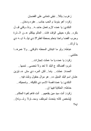 ‫ﺯﻏﺭﺏ: ﻴﺎﻟﻼ.. ﻨﺒﻘﻰ ﻨﺘﻤﺸﻰ ﻋﻠﻰ ﺍﻟﻘﻀﺒﺎﻥ‬
     ‫ﺯﻗﺭﺩ: ﺃﻫﻭ ﻴﻨﻭﺒﻨﺎ ﻡ ﺍﻟﺤﺏ ﺠﺎﻨﺏ.. ﻋﻔﺭﻩ ﻭﺩﺨﺎﻥ..‬
‫ﺍﻟﻨﻜﺩﻱ: ﻴﺎ ﻋﻤﺩﻩ ﻻﺯﻡ ﺘﻌﻤل ﺤﺎﺠـﻪ.. ﻭﺩﻟـﻭﻗﺘﻲ ﻗﺒـل‬
‫ﺒﻜﺭﻩ.. ﺒﻜﺭﻩ ﺤﻴﺒﻘﻰ ﺍﻟﻭﻗﺕ ﻓﺎﺕ.. ﺍﻟﻌﺎﻟﻡ ﺒﻴﺘﻜﻠﻡ ﻋـﻥ ﺍﻟـﺫﺭﺓ‬
‫ﻭﺤﺭﺏ ﺍﻟﻔﻀﺎ ﻭﺍﺤﻨﺎ ﺒﻨﺤﻠﻡ ﺒﻤﺤﻁﺔ ﻗﻁﺭ؟! ﺩﻱ ﻨﻴﻠـﺔ ﺍﻴـﻪ ﺩﻱ‬
                                               ‫ﻴﺎ ﺃﻭﻻﺩ..‬
‫ﻋﺒﺎﻁﻪ: ﻭﻟﻭ ﻤﺎ ﺍﺘﺒﻨﺘﺵ ﺍﻟﻤﺤﻁﻪ ﺩﺍﻟﻭﻗﺘﻲ.. ﻭﻻ ﻋﻤﺭﻫـﺎ‬
                                                ‫ﺤﺘﺘﺒﻨﻲ..‬
               ‫ﺯﻗﺭﺩ: ﻴﺎ ﻋﻤﺩﻩ ﻴﺎ ﻤﺎ ﻋﻤﻠﺕ ﺇﻨﺠﺎﺯﺍﺕ..‬
   ‫ﺸﺭﻡ: ﺃﻓﻀﺎﻟﻙ ﻉ ﺍﻟﺒﻠﺩ ﻻ ﺘﻌﺩ ﻭﻻ ﺘﺤﺼﻰ.. ﺘﻤﻤﻬﺎ..‬
‫ﺍﻟﻌﻤﺩﺓ: ﻋﻤﻠﺕ.. ﻴﺎﻤﺎ.. ﻟﻜﻥ ﺍﻟﻤﺭﻩ ﺩﻱ ﻤﺵ ﻋـﺎﻴﺯﻴﻥ‬
    ‫ﻋﺸﺎﻥ ﺍﺴﻡ ﺍﻟﺒﻠﺩ ﺍﻟﻤﻨﻴل ﺩﻩ.. ﻫﻭ ﻤﻭﺍل ﺤﻨﻘﻭل ﻭﻨﻠﺕ ﻓﻴﻪ..‬
  ‫ﺍﻟﻨﻜﺩﻱ: ﻴﺎ ﻋﻤﺩﺓ ﻗﺼﺔ ﺍﻻﺴﻡ ﺩﻱ ﺘﻠﻜﻴﻜﻪ.. ﻭﺘﻤﺤﻴﻜﻪ..‬
                           ‫ﺤﻨﺎﻁﻪ: ﺍﻟﺤﻜﺎﻴﺔ ﻓﻴﻬﺎ ﺇﻥ..‬
 ‫ﺯﻗﺭﺩ: ﺃﻨﺕ ﺴﻴﺩ ﻤﻴﻥ ﻴﻘﻨﻌﻬﻡ.. ﺃﻨﺕ ﻓﺎﻫﻡ ﻟﻐﻭﺓ ﺍﻟﺤﻜﺎﻡ..‬
‫)ﻴﺸﺨﺹ ﻜﺄﻨﻪ ﻴﺘﺤﺩﺙ ﻟﻤﻭﻅﻑ ﻭﻤﺤـﺎﻭﻻ ﺭﺸـﻭﺘﻪ(..‬
                                                      ‫ﺍﻴﻪ؟‬
 