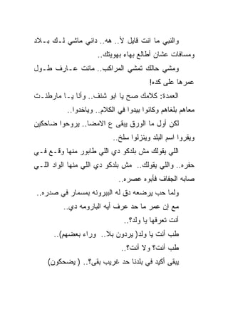 ‫ﻭﺍﻟﻨﺒﻲ ﻤﺎ ﺍﻨﺕ ﻗﺎﻴل ﻷ.. ﻫﻪ.. ﺩﺍﻨﻲ ﻤﺎﺸﻲ ﻟـﻙ ﺒـﻼﺩ‬
                     ‫ﻭﻤﺴﺎﻓﺎﺕ ﻋﺸﺎﻥ ﺃﻁﺎﻟﻊ ﺒﻬﺎﺀ ﺒﻬﻭﻴﺘﻙ..‬
‫ﻭﻤﺸﻲ ﺤﺎﻟﻙ ﺘﻤﺸﻲ ﺍﻟﻤﺭﺍﻜﺏ.. ﻤﺎﻨﺕ ﻋـﺎﺭﻑ ﻁـﻭل‬
                                        ‫ﻋﻤﺭﻫﺎ ﻋﻠﻰ ﻜﺩﻩ!‬
‫ﺍﻟﻌﻤﺩﺓ: ﻜﻼﻤﻙ ﺼﺢ ﻴﺎ ﺍﺒﻭ ﺸﻨﻑ.. ﻭﺃﻨﺎ ﻴـﺎ ﻤﺎﺭﻁﻨـﺕ‬
           ‫ﻤﻌﺎﻫﻡ ﺒﻠﻐﺎﻫﻡ ﻭﻜﺎﻨﻭﺍ ﺒﻴﺩﻭﺍ ﻓﻲ ﺍﻟﻜﻼﻡ.. ﻭﻴﺎﺨﺩﻭﺍ..‬
‫ﻟﻜﻥ ﺃﻭل ﻤﺎ ﺍﻟﻭﺭﻕ ﻴﺒﻘﻰ ﻉ ﺍﻻﻤﻀﺎ.. ﻴﺭﻭﺤﻭﺍ ﻀﺎﺤﻜﻴﻥ‬
                           ‫ﻭﻴﻘﺭﻭﺍ ﺍﺴﻡ ﺍﻟﺒﻠﺩ ﻭﻴﻨﺯﻟﻭﺍ ﺴﻠﺦ..‬
‫ﺍﻟﻠﻲ ﻴﻘﻭﻟﻙ ﻤﺵ ﺒﻠﺩﻜﻭ ﺩﻱ ﺍﻟﻠﻲ ﻁﺎﺒﻭﺭ ﻤﻨﻬﺎ ﻭﻗـﻊ ﻓـﻲ‬
‫ﺤﻔﺭﻩ.. ﻭﺍﻟﻠﻲ ﻴﻘﻭﻟﻙ.. ﻤﺵ ﺒﻠﺩﻜﻭ ﺩﻱ ﺍﻟﻠﻲ ﻤﻨﻬﺎ ﺍﻟﻭﺍﺩ ﺍﻟﻠـﻲ‬
                             ‫ﺼﺎﺒﻪ ﺍﻟﺠﻔﺎﻑ ﻓﺄﺒﻭﻩ ﻋﺼﺭﻩ..‬
‫ﻭﻟﻤﺎ ﺤﺏ ﻴﺭﻀﻌﻪ ﺩﻕ ﻟﻪ ﺍﻟﺒﺒﺭﻭﻨﻪ ﺒﻤﺴﻤﺎﺭ ﻓﻲ ﺼﺩﺭﻩ..‬
         ‫ﻤﻊ ﺇﻥ ﻋﻤﺭ ﻤﺎ ﺤﺩ ﻋﺭﻑ ﺃﻴﻪ ﺍﻟﺒﺎﺭﻭﻤﻪ ﺩﻱ..‬
                               ‫ﺃﻨﺕ ﺘﻌﺭﻓﻬﺎ ﻴﺎ ﻭﻟﺩ؟..‬
      ‫ﻁﺏ ﺃﻨﺕ ﻴﺎ ﻭﻟﺩ) ﻴﺭﺩﻭﻥ ﺒﻼ.. ﻭﺭﺍﺀ ﺒﻌﻀﻬﻡ(..‬
                              ‫ﻁﺏ ﺃﻨﺕ؟ ﻭﻻ ﺃﻨﺕ؟..‬
    ‫ﻴﺒﻘﻰ ﺃﻜﻴﺩ ﻓﻲ ﺒﻠﺩﻨﺎ ﺤﺩ ﻏﺭﻴﺏ ﺒﻘﻰ؟.. ) ﻴﻀﺤﻜﻭﻥ(‬
 