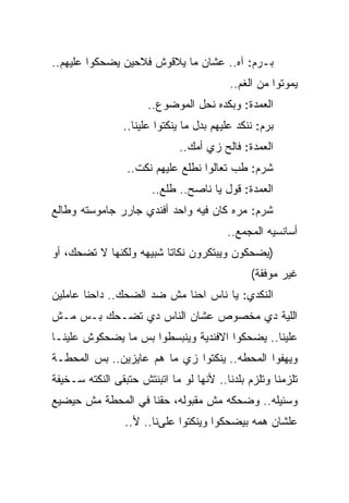 ‫ﺒـﺭﻡ: ﺁﻩ.. ﻋﺸﺎﻥ ﻤﺎ ﻴﻼﻗﻭﺵ ﻓﻼﺤﻴﻥ ﻴﻀﺤﻜﻭﺍ ﻋﻠﻴﻬﻡ..‬
                                          ‫ﻴﻤﻭﺘﻭﺍ ﻤﻥ ﺍﻟﻐﻡ..‬
                      ‫ﺍﻟﻌﻤﺩﺓ: ﻭﺒﻜﺩﻩ ﻨﺤل ﺍﻟﻤﻭﻀﻭﻉ..‬
                ‫ﺒﺭﻡ: ﻨﻨﻜﺩ ﻋﻠﻴﻬﻡ ﺒﺩل ﻤﺎ ﻴﻨﻜﺘﻭﺍ ﻋﻠﻴﻨﺎ..‬
                              ‫ﺍﻟﻌﻤﺩﺓ: ﻓﺎﻟﺢ ﺯﻱ ﺃﻤﻙ..‬
                 ‫ﺸﺭﻡ: ﻁﺏ ﺘﻌﺎﻟﻭﺍ ﻨﻁﻠﻊ ﻋﻠﻴﻬﻡ ﻨﻜﺕ..‬
                       ‫ﺍﻟﻌﻤﺩﺓ: ﻗﻭل ﻴﺎ ﻨﺎﺼﺢ.. ﻁﻠﻊ..‬
‫ﺸﺭﻡ: ﻤﺭﻩ ﻜﺎﻥ ﻓﻴﻪ ﻭﺍﺤﺩ ﺃﻓﻨﺩﻱ ﺠﺎﺭﺭ ﺠﺎﻤﻭﺴﺘﻪ ﻭﻁﺎﻟﻊ‬
                                         ‫ﺃﺴﺎﻨﺴﻴﻪ ﺍﻟﻤﺠﻤﻊ..‬
‫)ﻴﻀﺤﻜﻭﻥ ﻭﻴﺒﺘﻜﺭﻭﻥ ﻨﻜﺎﺘﺎ ﺸﺒﻴﻬﻪ ﻭﻟﻜﻨﻬﺎ ﻻ ﺘﻀﺤﻙ، ﺃﻭ‬
                                               ‫ﻏﻴﺭ ﻤﻭﻓﻘﺔ(‬
‫ﺍﻟﻨﻜﺩﻱ: ﻴﺎ ﻨﺎﺱ ﺍﺤﻨﺎ ﻤﺵ ﻀﺩ ﺍﻟﻀﺤﻙ.. ﺩﺍﺤﻨﺎ ﻋﺎﻤﻠﻴﻥ‬
‫ﺍﻟﻠﻴﺔ ﺩﻱ ﻤﺨﺼﻭﺹ ﻋﺸﺎﻥ ﺍﻟﻨﺎﺱ ﺩﻱ ﺘﻀـﺤﻙ ﺒـﺱ ﻤـﺵ‬
‫ﻋﻠﻴﻨﺎ.. ﻴﻀﺤﻜﻭﺍ ﺍﻻﻓﻨﺩﻴﺔ ﻭﻴﻨﺒﺴﻁﻭﺍ ﺒﺱ ﻤﺎ ﻴﻀﺤﻜﻭﺵ ﻋﻠﻴﻨـﺎ‬
‫ﻭﻴﻬﻔﻭﺍ ﺍﻟﻤﺤﻁﻪ.. ﻴﻨﻜﺘﻭﺍ ﺯﻱ ﻤﺎ ﻫﻡ ﻋﺎﻴﺯﻴﻥ.. ﺒﺱ ﺍﻟﻤﺤﻁـﺔ‬
‫ﺘﻠﺯﻤﻨﺎ ﻭﺘﻠﺯﻡ ﺒﻠﺩﻨﺎ.. ﻷﻨﻬﺎ ﻟﻭ ﻤﺎ ﺍﺘﺒﻨﺘﺵ ﺤﺘﺒﻘﻰ ﺍﻟﻨﻜﺘﻪ ﺴـﺨﻴﻔﺔ‬
‫ﻭﺴﺌﻴﻠﻪ.. ﻭﻀﺤﻜﻪ ﻤﺵ ﻤﻘﺒﻭﻟﻪ، ﺤﻘﻨﺎ ﻓﻲ ﺍﻟﻤﺤﻁﺔ ﻤﺵ ﺤﻴﻀﻴﻊ‬
                 ‫ﻋﻠﺸﺎﻥ ﻫﻤﻪ ﺒﻴﻀﺤﻜﻭﺍ ﻭﻴﻨﻜﺘﻭﺍ ﻋﻠﻰﻨﺎ.. ﻷ..‬
 