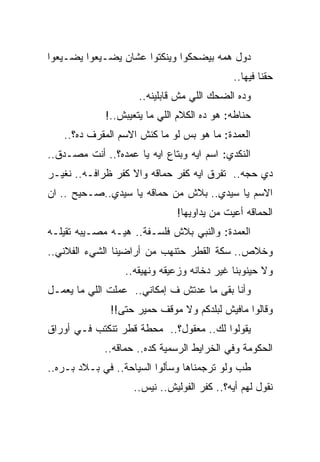 ‫ﺩﻭل ﻫﻤﻪ ﺒﻴﻀﺤﻜﻭﺍ ﻭﻴﻨﻜﺘﻭﺍ ﻋﺸﺎﻥ ﻴﻀـﻴﻌﻭﺍ ﻴﻀـﻴﻌﻭﺍ‬
                                             ‫ﺤﻘﻨﺎ ﻓﻴﻬﺎ..‬
                     ‫ﻭﺩﻩ ﺍﻟﻀﺤﻙ ﺍﻟﻠﻲ ﻤﺵ ﻗﺎﺒﻠﻴﻨﻪ..‬
             ‫ﺤﻨﺎﻁﻪ: ﻫﻭ ﺩﻩ ﺍﻟﻜﻼﻡ ﺍﻟﻠﻲ ﻤﺎ ﻴﺘﻌﻴﺒﺵ..!‬
   ‫ﺍﻟﻌﻤﺩﺓ: ﻤﺎ ﻫﻭ ﺒﺱ ﻟﻭ ﻤﺎ ﻜﻨﺵ ﺍﻻﺴﻡ ﺍﻟﻤﻘﺭﻑ ﺩﻩ؟..‬
‫ﺍﻟﻨﻜﺩﻱ: ﺍﺴﻡ ﺍﻴﻪ ﻭﺒﺘﺎﻉ ﺍﻴﻪ ﻴﺎ ﻋﻤﺩﻩ؟.. ﺃﻨﺕ ﻤﺼـﺩﻕ..‬
‫ﺩﻱ ﺤﺠﻪ.. ﺘﻔﺭﻕ ﺍﻴﻪ ﻜﻔﺭ ﺤﻤﺎﻗﻪ ﻭﺍﻻ ﻜﻔﺭ ﻅﺭﺍﻓـﻪ.. ﻨﻐﻴـﺭ‬
‫ﺍﻻﺴﻡ ﻴﺎ ﺴﻴﺩﻱ.. ﺒﻼﺵ ﻤﻥ ﺤﻤﺎﻗﻪ ﻴﺎ ﺴﻴﺩﻱ..ﺼـﺤﻴﺢ .. ﺍﻥ‬
                              ‫ﺍﻟﺤﻤﺎﻗﻪ ﺃﻋﻴﺕ ﻤﻥ ﻴﺩﺍﻭﻴﻬﺎ!‬
‫ﺍﻟﻌﻤﺩﺓ: ﻭﺍﻟﻨﺒﻲ ﺒﻼﺵ ﻓﻠﺴـﻔﺔ.. ﻫﻴـﻪ ﻤﺼـﻴﺒﻪ ﺘﻘﻴﻠـﻪ‬
‫ﻭﺨﻼﺹ.. ﺴﻜﺔ ﺍﻟﻘﻁﺭ ﺤﺘﻨﻬﺏ ﻤﻥ ﺃﺭﺍﻀﻴﻨﺎ ﺍﻟﺸﻲﺀ ﺍﻟﻔﻼﻨﻲ..‬
                  ‫ﻭﻻ ﺤﻴﻨﻭﺒﻨﺎ ﻏﻴﺭ ﺩﺨﺎﻨﻪ ﻭﺯﻋﻴﻘﻪ ﻭﻨﻬﻴﻘﻪ..‬
‫ﻭﺃﻨﺎ ﺒﻘﻰ ﻤﺎ ﻋﺩﺘﺵ ﻑ ﺇﻤﻜﺎﻨﻲ.. ﻋﻤﻠﺕ ﺍﻟﻠﻲ ﻤﺎ ﻴﻌﻤـل‬
              ‫ﻭﻗﺎﻟﻭﺍ ﻤﺎﻓﻴﺵ ﻟﺒﻠﺩﻜﻡ ﻭﻻ ﻤﻭﻗﻑ ﺤﻤﻴﺭ ﺤﺘﻰ!!‬
‫ﻴﻘﻭﻟﻭﺍ ﻟﻙ.. ﻤﻌﻘﻭل؟.. ﻤﺤﻁﺔ ﻗﻁﺭ ﺘﻨﻜﺘﺏ ﻓـﻲ ﺃﻭﺭﺍﻕ‬
             ‫ﺍﻟﺤﻜﻭﻤﺔ ﻭﻓﻲ ﺍﻟﺨﺭﺍﻴﻁ ﺍﻟﺭﺴﻤﻴﺔ ﻜﺩﻩ.. ﺤﻤﺎﻗﻪ..‬
‫ﻁﺏ ﻭﻟﻭ ﺘﺭﺠﻤﻨﺎﻫﺎ ﻭﺴﺄﻟﻭﺍ ﺍﻟﺴﻴﺎﺤﺔ.. ﻓﻲ ﺒـﻼﺩ ﺒـﺭﻩ..‬
                    ‫ﻨﻘﻭل ﻟﻬﻡ ﺃﻴﻪ؟.. ﻜﻔﺭ ﺍﻟﻔﻭﻟﻴﺵ.. ﻨﻴﺱ..‬
 