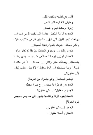 ‫ﻗﺎل ﻭﺩﻱ ﻗﺒﺎﺤﻪ ﻭﺸﺘﻴﻤﻪ ﻗﺎل..‬
                          ‫ﻭﺤﻨﺒﻘﻰ ﻗﻠﺔ ﻗﻴﻤﻪ ﻟﻠﺒﺭ ﻜﻠﻪ..‬
                         ‫ﺯﻗﺭﺩ: ﻭﺴﻜﺕ ﻟﻬﻡ ﻴﺎ ﻋﻤﺩﺓ..‬
                                       ‫ﹼ‬
‫ﺍﻟﻌﻤﺩﺓ: ﺃﻨﺎ ﻤﺎ ﺍﺴﻜﺘﺵ ﺃﺒﺩﺍ..! ﺍﺸـﺘﻜﻴﺕ ﻟﻠـﻲ ﻓـﻭﻕ..‬
‫ﻭﺭﻓﻌﺕ ﺍﻷﻤﺭ ﻟﻔﻭﻕ ﺍﻟﻠﻲ ﻓﻭﻕ.. ﻤﺎ ﻓﻴﺵ ﻓﺎﻴﺩﻩ.. ﻤﻜﺘﻭﺏ ﻋﻠﻴﻙ‬
              ‫ﻴﺎ ﻜﻔﺭ ﺤﻤﺎﻗﻪ.. ﺘﻤﻭﺕ ﺒﺎﻟﺤﻴﺎ ﻭﺘﻜﻔﻨﺎ ﺃﺴﺎﻤﻴﻨﺎ...‬
  ‫)ﺠﺭﺱ ﺘﻠﻴﻔﻭﻥ.. ﻭﻴﺠﺭﻱ ﺍﻟﺤﺩﻴﺙ ﺒﻁﺭﻴﻘﺔ ﻜﺭﻜﺎﺘﻭﺭﻴﺔ(‬
‫ﺍﻟﻌﻤﺩﺓ: ﺍﻟﻭﻥ.. ﺍﻴﻭﻩ ﺍﻨﺎ ﺤﻤﺎﻗﻪ.. ﻁﺏ ﻴﺎ ﺴـﻴﺩﻱ ﺭﺒﻨـﺎ‬
‫ﻴﻀﺤﻜﻙ.. ﻭﻴﺤﻅﻙ ﺍﻜﺘﺭ ﻭﺍﻜﺘﺭ.... ﻫـﻪ؟.. ﻷ ﺩﻱ ﻨﻜﺘـﻪ‬
‫ﻗﺩﻴﻤﺔ.. ﺭﺒﻨﺎ ﻴﺴﺎﻤﺤﻙ؟.. ﺃﻴﻪ؟ ﻤﻌﻘﻭل؟ ﻷ؟ ﻤﺵ ﻤﻌﻘـﻭل؟..‬
                                            ‫ﻷ.. ﻤﻌﻘﻭل؟..‬
         ‫)ﻴﻀﻊ ﺍﻟﺴﻤﺎﻋﺔ.. ﻭﻫﻭ ﻤﺫﻫﻭل ﻤﻥ ﺍﻟﻔﺭﺤﺔ(..‬
       ‫ﺍﻟﻌﻤﺩﺓ: ﺯﻏﺭﻁﻭﺍ ﻴﺎ ﺒﻨﺎﺕ.. ﺭﺍﺡ ﻴﺒﻨﻭﺍ ﻤﺤﻁﻪ..‬
                   ‫ﺍﻟﺠﻤﻭﻉ: ﻤﻌﻘﻭل؟.. ﻤﺵ ﻤﻌﻘﻭل؟‬
‫)ﺍﻟﻌﻤﺩﺓ ﻴﻘﻭﺩ ﺍﻟﺯﻓﺔ ﻭﺍﺜﻨﺎﺀﻫﺎ ﻴﺘﺤﻭل ﺇﻟﻰ ﺤـﻴﺹ ﺒـﻴﺹ‬
                                             ‫ﻴﻘﻭﺩ ﺍﻟﺠﻭﻗﺔ(‬
                            ‫ﺍﻴﻪ ﻫﻭ ﺇﻟﻰ ﻤﺵ ﻤﻌﻘﻭل..‬
                             ‫ﺩﺍﻟﻤﻔﺘﻭﺡ ﺃﺼﻼ ﻤﻘﻔﻭل..‬
 