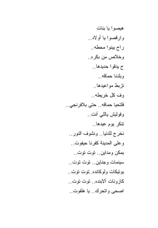 ‫ﻫﻴﺼﻭﺍ ﻴﺎ ﺒﻨﺎﺕ‬
          ‫ﻭﺍﺭﻗﺼﻭﺍ ﻴﺎ ﺃﻭﻻﺩ..‬
           ‫ﺭﺍﺡ ﻴﺒﻨﻭﺍ ﻤﺤﻁﻪ..‬
          ‫ﻭﺨﻼﺹ ﻤﻥ ﺒﻜﺭﻩ..‬
            ‫ﺡ ﻴﺩﻗﻭﺍ ﺤﺩﻴﺩﻫﺎ..‬
               ‫ﻭﺒﻠﺩﻨﺎ ﺤﻤﺎﻗﻪ..‬
             ‫ﺘﺯﺒﻁ ﻤﻭﺍﻋﻴﺩﻫﺎ..‬
            ‫ﻭﻑ ﻜل ﺨﺭﻴﻁﻪ..‬
‫ﻓﻠﺘﺤﻴﺎ ﺤﻤﺎﻗﻪ.. ﺤﺘﻰ ﺒﻼﻓﺭﻨﺠﻲ..‬
          ‫ﻭﻓﻭﻟﻴﺵ ﻴﺎﻟﻠﻲ ﺃﻨﺕ..‬
            ‫ﺘﻨﻜﺭ ﻴﻭﻡ ﻋﻴﺩﻫﺎ..‬
 ‫ﻨﺨﺭﺝ ﻟﻠﺩﻨﻴﺎ.. ﻭﻨﺸﻭﻑ ﺍﻟﻨﻭﺭ..‬
  ‫ﻭﻋﻠﻰ ﺍﻟﻤﺩﻴﻨﺔ ﻜﻔﺭﻨﺎ ﺤﻴﻔﻭﺕ..‬
   ‫ﺒﻤﻜﻥ ﻭﻤﺩﺍﻴﻥ.. ﺘﻭﺕ ﺘﻭﺕ..‬
 ‫ﺴﻴﻨﻤﺎﺕ ﻭﺠﻨﺎﻴﻥ.. ﺘﻭﺕ ﺘﻭﺕ..‬
‫ﺒﻭﺘﻴﻜﺎﺕ ﻭﻟﻭﻜﺎﻨﺩﻩ..ﺘﻭﺕ ﺘﻭﺕ..‬
 ‫ﻜﺎﺯﻭﻨﺎﺕ ﺃﻻﺒﻨﺩﻩ.. ﺘﻭﺕ ﺘﻭﺕ..‬
 ‫ﺍﺼﺤﻰ ﻭﺍﺘﺤﺭﻙ.. ﻴﺎ ﻫﻠﻔﻭﺕ..‬
 