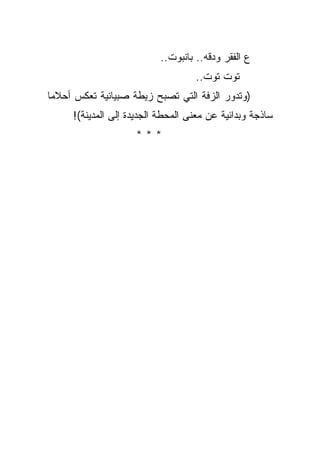 ‫ﻉ ﺍﻟﻔﻘﺭ ﻭﺩﻗﻪ.. ﺒﺎﻨﺒﻭﺕ..‬
                                   ‫ﺘﻭﺕ ﺘﻭﺕ..‬
‫)ﻭﺘﺩﻭﺭ ﺍﻟﺯﻓﺔ ﺍﻟﺘﻲ ﺘﺼﺒﺢ ﺯﻴﻁﺔ ﺼﺒﻴﺎﻨﻴﺔ ﺘﻌﻜﺱ ﺃﺤﻼﻤﺎ‬
     ‫ﺴﺎﺫﺠﺔ ﻭﺒﺩﺍﺌﻴﺔ ﻋﻥ ﻤﻌﻨﻰ ﺍﻟﻤﺤﻁﺔ ﺍﻟﺠﺩﻴﺩﺓ ﺇﻟﻰ ﺍﻟﻤﺩﻴﻨﺔ(!‬
                    ‫***‬
 