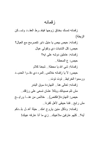 ‫ﺯﻗﻤﺎﻨﻪ‬
‫ﺯﻗﻤﺎﻨﻪ ﺘﻤﺴﻙ ﺒﺨﻨﺎﻕ ﺯﻭﺠﻬﺎ ﻓﻴﻨﻔـﺭﻁ ﺍﻟﻌﻘـﺩ ﻭﺘﺴـﻜﻥ‬
                                                 ‫ﺍﻟﺯﻴﻁﺔ(‬
‫ﺯﻗﻤﺎﻨﻪ: ﺤﻴﺹ ﺒﻴﺹ ﻴﺎ ﻤﻨﻴل ﺩﺍﻴﺭ ﺘﺘﺼﺭﻤﺢ ﻤﻊ ﺍﻟﻌﻴﺎل؟‬
               ‫ﺤﻴﺹ: ﻜل ﺍﻟﺸﻨﺒﺎﺕ ﺩﻱ ﻭﺘﻘﻭﻟﻲ ﻋﻴﺎل‬
                    ‫ﺯﻗﻤﺎﻨﻪ: ﻋﺎﻤﻠﻴﻥ ﺩﻭﺸﻪ ﻋﻠﻰ ﺍﻴﻪ؟‬
                               ‫ﺤﻴﺹ: ﻉ ﺍﻟﻤﺤﻁﺔ..‬
              ‫ﺯﻗﻤﺎﻨﺔ: ﺸﻲ ﺍﷲ ﻴﺎ ﻤﺤﻁﺔ.. ﺸﺒﻌﻨﺎ ﻜﻼﻡ‬
‫ﺤﻴﺹ: ﻷ ﻴﺎ ﺯﻗﻤﺎﻨﻪ ﺨﻼﺹ..ﺍﻟﻤﺭﻩ ﺩﻱ ﺩﻗـﻭﺍ ﺍﻟﺤﺩﻴـﺩ‬
                          ‫ﻭﺭﺴﻤﻭﺍ ﺍﻟﺨﺭﺍﻴﻁ.. ﺘﻭﺕ ﺘﻭﺕ..‬
            ‫ﺯﻗﻤﺎﻨﻪ: ﺘﻌﺎﻟﻰ ﻫﻨﺎ.. ﺍﻟﻨﻬﺎﺭﺩﺓ ﺴﻭﻕ ﺍﻟﺒﻨﺩﺭ‬
    ‫ﻤﺵ ﺘﻠﻡ ﺼﺒﻴﺎﻨﻙ ﻭﻴﺎﻟﻼ ﻋﺸﺎﻥ ﺘﺴﻌﻰ ﻋﻠﻰ ﺭﺯﻗﻙ..‬
‫ﺤﻴﺹ: ﺍﻟﻨﻬﺎﺭﺩﺓ) ﻓﻜﻨﺹ(.. ﺨﻼﺹ ﻤﻥ ﻫﻨـﺎ ﻭﺭﺍﻴـﺢ‬
                     ‫ﻤﺵ ﺭﺍﻴﺢ.. ﻓﻨﻨﺎ ﺤﻴﺒﻘﻰ ﻷﻫل ﻜﻔﺭﻨﺎ..‬
‫ﺯﻗﻤﺎﻨﻪ: ﻭﻨﺄﻜل ﻤﻨﻴﻥ ﻴﺎﺭﻭﺡ ﺍﻤﻙ.. ﺤﻴﻠﺔ ﺃﻫـل ﺒﻠـﺩﻜﻡ‬
    ‫ﺃﻴﻪ؟.. ﻜﻠﻬﻡ ﻋﺎﺭﻓﻴﻥ ﻤﻼﻋﻴﺒﻙ.. ﺯﻱ ﻤﺎ ﺃﻨﺎ ﻋﺎﺭﻓﻪ ﻋﻴﺒﻙ!‬
 