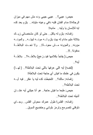 ‫ﺤﻴﺹ: ﻋﻴﺒﻲ؟.. ﻋﻴﺒﻲ ﺠﻴﺒﻲ ﻭﺩﻩ ﻤﺵ ﻤﻬﻡ ﻓﻲ ﻤﻴﺯﺍﻥ‬
‫ﺍﻟﺭﺠﺎﻟﻪ!! ﻤﺩﺍﻡ ﺍﻟﻔﻨﺎﻥ ﻗﻠﺒﻪ ﺩﺍﻓﻲ ﻭﻋﻴﻨﻪ ﻤﻠﻴﺎﻨﻪ.. ﻴﻠﺯﻡ ﺒﻌﺩ ﻜﺩﻩ‬
                               ‫ﺍﻴﻪ ﻟﻺﻨﺴﺎﻥ ﻴﺎ ﻭﻟﻴﻪ.. ﻤﺎﺩﻴﻪ!‬
‫ﺯﻗﻤﺎﻨﻪ: ﻴﻠﺯﻡ ﻟﻪ ﻴﺎﻜل.. ﺤﺘﻰ ﻟﻭ ﻜﺎﻥ ﻤﺸﺨﺼﺎﺘﻲ ﺯﻴـﻙ‬
‫ﺒﺘﻼﺘﺔ ﻤﻠﻴﻡ ﻤﺎﺩﺍﻡ ﻟﻪ ﺒﻴﺕ ﻴﻠﺯﻡ ﻟـﻪ ﻤﻭﻨـﻪ ﻟﺒﻴﺘـﻪ.. ﻭﺍﻟﻤﻭﻨـﻪ‬
‫ﻤﺅﻭﻨﻪ.. ﻭﺍﻟﻤﺅﻭﻨﻪ ﻤـﺵ ﻤﻌﻭﻨـﺔ!.. ﻭﻻ ﺘﺤـﺕ ﺍﻟﺒﻼﻁـﺔ‬
                                              ‫ﻤﺩﻓﻭﻨﺔ..!!..‬
‫ﺤﻴﺹ:) ﻴﻔﺎﺠﺄ ﺒﻜﻼﻤﻬﺎ ﻓﻴﻨـﺯﻋﺞ( ﺒﻼﻁـﻪ؟.. ﺒﻼﻁـﺔ‬
                                                     ‫ﺃﻴﻪ؟..‬
‫)ﻟﻨﻔﺴﻪ( ﺃﻴﻪ ﺍﻟﻠﻲ ﻋﺭﻓﻬﺎ ﺒﺎﻟﻠﻲ ﺘﺤﺕ ﺍﻟﺒﻼﻁﺔ؟.. ) ﻟﻬـﺎ(‬
            ‫ﻴﻜﻭﻥ ﻓﻲ ﻋﻠﻤﻙ ﻤﺎ ﻓﻴﺵ ﺃﻱ ﺤﺎﺠﺔ ﺘﺤﺕ ﺍﻟﺒﻼﻁﺔ!‬
‫ﺯﻗﻤﺎﻨﻪ: ﻤﺎﻟﻙ؟.. ﺍﺘﻠﺨﺒﻁﺕ ﻜﺩﻩ ﻟﻴﻪ ﻴﺎ ﻋﻜﺭ.. ﻓﻴﻪ ﺃﻴـﻪ‬
                                           ‫ﺘﺤﺕ ﺍﻟﺒﻼﻁﻪ؟..‬
‫ﺤﻴﺹ: ﻁﺒﻌﺎ ﻤﺎ ﻓﻴﺵ ﺤﺎﺠﺔ.. ﻫﻭ ﺃﻨﺎ ﺤﻴﻠﺘﻲ ﺃﻴﻪ ﻋﺸـﺎﻥ‬
                                     ‫ﺃﺸﻴﻠﻪ ﺘﺤﺕ ﺍﻟﺒﻼﻁﻪ؟..‬
‫ﺯﻗﻤﺎﻨﻪ: ﺍﻟﻔﻠﺱ! ﻁﻭل ﻋﻤﺭﻙ ﻤﺤﻭﺵ ﺍﻟﻔﻠﺱ.. ﻭﺠـﺎﻱ‬
          ‫ﺩﻟﻭﻗﺘﻲ ﺘﺘﺼﺭﻤﺢ ﻭﺘﺭﻤﺯ ﺒﻠﻭﺸﻲ ﻭﺤﺘﻀﻴﻊ ﺍﻟﺴﻭﻕ..‬
 