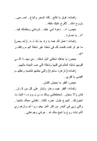 ‫ﺯﻗﻤﺎﻨﻪ: ﻓﻭﻕ ﻴﺎ ﻓﺎﻟﺢ.. ﻜﻠﻪ ﺍﺘﺴﻌﺭ ﻭﺍﺘﺒﺎﻉ.. ﺍﺼـﺤﻰ..‬
                          ‫ﻴﺎﺭﻭﺡ ﺍﻤﻙ.. ﻷﻓﺭﺝ ﻋﻠﻴﻙ ﺨﻠﻘﻪ..‬
‫ﺤﻴﺹ: ﺁﻩ.. ﺩﻋﻭﺓ ﺃﻤﻲ ﻋﻠﻴﻪ.. ﺸﺭﺩﺘﻨﻲ ﻭﺤﻜﻤﺘﻙ ﻓﻴﻪ..‬
                                          ‫ﺁﺍﻩ.. ﻴﺎ ﺨﺴﺎﺭﺓ..‬
‫ﺯﻗﻤﺎﻨﻪ: ﺍﻋﻤل ﻟﻙ ﻫﻤﻪ ﻴﺎ ﻭﺍﺩ ﻤﻨـﻙ ﻟـﻪ..) ﻟﺤـﻴﺹ(‬
‫ﻤﺎ ﻫﻭ ﻟﻭ ﻜﻨﺕ ﻓﻠﺤﺕ ﻟﻙ ﻓﻲ ﺸﻐﻠﻪ ﻏﻴﺭ ﺸﻐﻠﺔ ﺍﻟﻬـﻡ ﻭﺍﻟﻔﻘـﺭ‬
                                                     ‫ﺩﻱ..‬
‫ﺤﻴﺹ: ﻴﺎ ﺠﺎﻫﻠﻪ ﺸﻐﻠﺘﻲ ﺃﻨﺒل ﺸﻐﻠﻪ.. ﺩﻱ ﻤﻬﻨـﺔ ﺍﻟﻠـﻲ‬
 ‫ﻗﻠﻭﺒﻬﻡ ﺸﺎﻴﻠﻪ ﺍﻟﻌﺎﻟﻡ ﻓﻲ ﻗﻠﺒﻬﺎ ﻭﺸﻐﻠﺔ ﺍﻟﻠﻲ ﺤﺏ ﺍﻟﺤﻴﺎﺓ ﻤﺎﻟﻴﻬﻡ..‬
‫ﺯﻗﻤﺎﻨﻪ:) ﺘﺯﻏﺭﺩ ﺴﺎﺨﺭﺓ( ﻭﺍﻟﻠﻲ ﺒﻁﻨﻬﻡ ﻓﺎﻀﻴﻪ ﻭﻋﻘﻠﻬـﻡ‬
                                          ‫ﺃﻓﻀﻰ ﻴﺎ ﻓﻘﺭﻱ..‬
                      ‫ﺤﻴﺹ: ﺍﻟﻔﻘﺭ ﻤﺎ ﻴﻌﻴﺒﺵ ﺍﻟﻔﻨﺎﻥ..‬
‫ﺯﻗﻤﺎﻨﻪ: ﺍﻟﻔﻘﺭ ﻋﻴﺏ ﻭﻋﺎﺭ ﻭﺸﻨﺎﺭ ﻋﻠﻰ ﻜل ﻤﻥ ﻜـﺎﻥ..‬
‫ﻓﻨﺎﻥ ﻭﺍﻻ ﺴﺠﺎﻥ.. ﺸﺤﻁﻁﺘﻨﻲ ﻭﻴﺎﻙ ﻤـﻥ ﻴـﻭﻡ ﻤـﺎ ﺍﺘﻨﻴﻠـﺕ‬
‫ﺍﺘﺠﻭﺯﺘﻙ.. ﺍﻟﺠﻭﻉ ﻁﻭل ﻋﻤﺭﻩ ﺘﺎﻟﺘﻨﺎ.. ﺩﻓﻨﺘﻨﻲ ﻤﻌﺎﻙ ﺒﺎﻟﺤﻴﺎ..‬
‫ﻭﺍﻟﻠﻲ ﺯﻴﻲ ﻓﻲ ﺍﻟﺒﻨﺩﺭ ﻤﻥ ﻜﺘﺭ ﺍﻟﻌﺯ ﺒﻴﻐﻴـﺭﻭﺍ ﺃﺠـﻭﺍﺯﻫﻡ ﺯﻱ‬
       ‫ﺍﻟﺸﺭﺍﺒﺎﺕ ﺭﻭﺡ ﻴﺎ ﺸﻴﺦ ﻤﻨﻙ ﷲ.. ﻋﺭﺘﻨﻲ ﻭﺠﻭﻋﺘﻨﻲ..‬
                    ‫‪‬‬
 