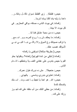 ‫ﺤﻴﺹ: ﻗﻁﻁ!.. ﺯﻱ ﺍﻟﻘﻁﻁ ﻨﺴﻭﺍﻥ ﺘﺎﻜـل ﻭﺘﻨﻜـﺭ..‬
                       ‫ﺩﺍﺤﻨﺎ ﻴﺎ ﻭﻟﻴﻪ ﻴﺎﻤﺎ ﻜﻠﻨﺎ ﻭﻴﺎﻤﺎ ﺸﺭﺒﻨﺎ..‬
‫ﺯﻗﻤﺎﻨﻪ: ﻓﻲ ﺒﻴﻭﺕ ﺍﻟﻨﺎﺱ،، ﺼﺩﻗﻪ، ﺒﻭﺍﻗﻲ ﺍﻟﻤﻌﺎﺯﻴﻡ.. ﻓﻲ‬
                                       ‫ﻜل ﺒﻴﻭﺕ ﺍﻻ ﺒﻴﺘﻨﺎ..‬
                 ‫ﺤﻴﺹ: ﺩﻩ ﻤﻥ ﻤﺤﺒﺔ ﻋﺸﺎﻕ ﻓﻨﻨﺎ ﻟﻨﺎ..‬
‫ﺯﻗﻤﺎﻨﻪ: ﻤﺎ ﻴﺤﻜﻤـﺵ ﻴـﺎ ﺭﻭﺡ ﺍﻟﻤﺭﺤـﻭﻡ.. ﺍﺴـﻤﻊ..‬
‫ﻴﺎ ﺘﺭﻜﺏ ﺼﺒﻴﺎﻨﻙ ﻭﻉ ﺍﻟﺴﻭﻕ ﻭﺍﻻ ﻭﺍﻟﻠـﻲ ﻨﺒـﺎ ﺍﻟﻨﺒـﻲ ﻨﺒـﻲ‬
                                    ‫ﻷﺴﻭﻗﻙ ﻏﺼﺏ ﻋﻨﻙ..‬
           ‫ﺤﻴﺹ:) ﺒﻁﺭﻴﻘﺔ ﻤﺒﺎﻟﻐﺔ( ﺘﺴﻭﻗﻴﻨﻲ ﻴﺎ ﺯﻗﻤﺎﻨﻪ‬
‫ﺯﻗﻤﺎﻨﻪ:) ﺘﺒﻜﻲ ﻤﻥ ﺸﺩﺓ ﻗﻬﺭﺘﻬﺎ( ﺯﻗﻤﺎﻨﻪ؟ ﻭﺒﺘﻘﻭﻟﻬﺎ ﺒﻤﻠﻭ‬
‫ﺍﻟﻔﻡ ﻴﺎ ﺤﻴﺹ ﺒﺘﺩﻭﺱ ﻋﻠﻰ ﻋﻘﺩﺘﻲ ﺍﻟﻨﻔﺴـﻴﺔ ﻭﺒﺘﻨﻁﻘﻬـﺎ ﻗـﺩﺍﻡ‬
                                                    ‫ﺍﻟﻨﺎﺱ..‬
      ‫ﺤﻴﺹ: ﺤﻨﻌﻴﻁ؟.. ﻤﺵ ﺩﻩ ﺩﻭﺭﻙ ﻁﻭل ﻋﻤﺭﻙ..‬
        ‫ﺯﻗﻤﺎﻨﻪ: ﺘﻌﺎﻴﺭﻨﻲ ﺒﺩﻭﺭﻱ ﻭﺒﺎﺴﻤﻲ.. ﻴﺎﻟﻬﻭﺘﻲ..‬
‫ﺤﻴﺹ: ﺍﷲ.. ﻫﻭ ﺍﺤﻨﺎ ﻴﺎ ﻨﻌﻴﻁ ﻴـﺎ ﻨﺼـﻭﺕ.. ﺍﺴـﻤﻙ‬
                                              ‫ﻭﻗﺴﻤﺘﻙ ﻜﺩﻩ!‬
‫ﺯﻗﻤﺎﻨﻪ: ﻤﻥ ﺤﻅﻲ ﺍﻟﻨﻜﺩ، ﻤﻥ ﺃﺏ ﺨﻠﻘﻪ ﻋﻠﻰ ﻗﺩﻩ ﻟﺠـﻭﺯ‬
                                           ‫ﺭﺯﻗﻪ ﻋﻠﻰ ﻗﺩﻩ..‬
 
