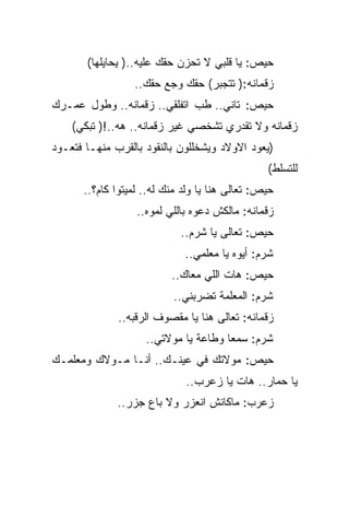 ‫ﺤﻴﺹ: ﻴﺎ ﻗﻠﺒﻲ ﻻ ﺘﺤﺯﻥ ﺤﻘﻙ ﻋﻠﻴﻪ..) ﻴﺤﺎﻴﻠﻬﺎ(‬
                 ‫ﺯﻗﻤﺎﻨﻪ:) ﺘﺘﺠﺒﺭ( ﺤﻘﻙ ﻭﺠﻊ ﺤﻘﻙ..‬
‫ﺤﻴﺹ: ﺘﺎﻨﻲ.. ﻁﺏ ﺍﺘﻔﻠﻘﻲ.. ﺯﻗﻤﺎﻨﻪ.. ﻭﻁﻭل ﻋﻤـﺭﻙ‬
    ‫ﺯﻗﻤﺎﻨﻪ ﻭﻻ ﺘﻘﺩﺭﻱ ﺘﺸﺨﺼﻲ ﻏﻴﺭ ﺯﻗﻤﺎﻨﻪ.. ﻫﻪ..!) ﺘﺒﻜﻲ(‬
‫)ﻴﻌﻭﺩ ﺍﻻﻭﻻﺩ ﻭﻴﺸﺨﻠﻠﻭﻥ ﺒﺎﻟﻨﻘﻭﺩ ﺒﺎﻟﻘﺭﺏ ﻤﻨﻬـﺎ ﻓﺘﻌـﻭﺩ‬
                                                ‫ﻟﻠﺘﺴﻠﻁ(‬
      ‫ﺤﻴﺹ: ﺘﻌﺎﻟﻰ ﻫﻨﺎ ﻴﺎ ﻭﻟﺩ ﻤﻨﻙ ﻟﻪ.. ﻟﻤﻴﺘﻭﺍ ﻜﺎﻡ؟..‬
                  ‫ﺯﻗﻤﺎﻨﻪ: ﻤﺎﻟﻜﺵ ﺩﻋﻭﻩ ﺒﺎﻟﻠﻲ ﻟﻤﻭﻩ..‬
                            ‫ﺤﻴﺹ: ﺘﻌﺎﻟﻰ ﻴﺎ ﺸﺭﻡ..‬
                             ‫ﺸﺭﻡ: ﺃﻴﻭﻩ ﻴﺎ ﻤﻌﻠﻤﻲ..‬
                          ‫ﺤﻴﺹ: ﻫﺎﺕ ﺍﻟﻠﻲ ﻤﻌﺎﻙ..‬
                          ‫ﺸﺭﻡ: ﺍﻟﻤﻌﻠﻤﺔ ﺘﻀﺭﺒﻨﻲ..‬
              ‫ﺯﻗﻤﺎﻨﻪ: ﺘﻌﺎﻟﻰ ﻫﻨﺎ ﻴﺎ ﻤﻘﺼﻭﻑ ﺍﻟﺭﻗﺒﻪ..‬
                    ‫ﺸﺭﻡ: ﺴﻤﻌﺎ ﻭﻁﺎﻋﺔ ﻴﺎ ﻤﻭﻻﺘﻲ..‬
‫ﺤﻴﺹ: ﻤﻭﻻﺘﻙ ﻓﻲ ﻋﻴﻨـﻙ.. ﺃﻨـﺎ ﻤـﻭﻻﻙ ﻭﻤﻌﻠﻤـﻙ‬
                             ‫ﻴﺎ ﺤﻤﺎﺭ.. ﻫﺎﺕ ﻴﺎ ﺯﻋﺭﺏ..‬
              ‫ﺯﻋﺭﺏ: ﻤﺎﻜﺎﻨﺵ ﺍﻨﻌﺯﺭ ﻭﻻ ﺒﺎﻉ ﺠﺯﺭ..‬
 
