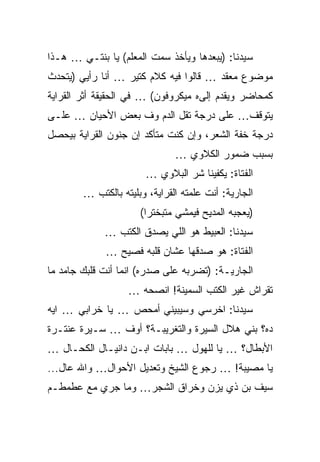 ‫ﺴﻴﺩﻨﺎ: )ﻴﺒﻌﺩﻫﺎ ﻭﻴﺄﺨﺫ ﺴﻤﺕ ﺍﻟﻤﻌﻠﻡ( ﻴﺎ ﺒﻨﺘـﻲ … ﻫـﺫﺍ‬
‫ﻤﻭﻀﻭﻉ ﻤﻌﻘﺩ … ﻗﺎﻟﻭﺍ ﻓﻴﻪ ﻜﻼﻡ ﻜﺘﻴﺭ … ﺃﻨﺎ ﺭﺃﻴﻲ )ﻴﺘﺤﺩﺙ‬
‫ﻜﻤﺤﺎﻀﺭ ﻭﻴﻘﺩﻡ ﺇﻟﻰﻩ ﻤﻴﻜﺭﻭﻓﻭﻥ( … ﻓﻲ ﺍﻟﺤﻘﻴﻘﺔ ﺃﺜﺭ ﺍﻟﻘﺭﺍﻴﺔ‬
‫ﻴﺘﻭﻗﻑ… ﻋﻠﻰ ﺩﺭﺠﺔ ﺘﻘل ﺍﻟﺩﻡ ﻭﻑ ﺒﻌﺽ ﺍﻷﺤﻴﺎﻥ … ﻋﻠـﻰ‬
‫ﺩﺭﺠﺔ ﺨﻔﺔ ﺍﻟﺸﻌﺭ، ﻭﺇﻥ ﻜﻨﺕ ﻤﺘﺄﻜﺩ ﺇﻥ ﺠﻨﻭﻥ ﺍﻟﻘﺭﺍﻴﺔ ﺒﻴﺤﺼل‬
                               ‫ﺒﺴﺒﺏ ﻀﻤﻭﺭ ﺍﻟﻜﻼﻭﻱ …‬
                       ‫ﺍﻟﻔﺘﺎﺓ: ﻴﻜﻔﻴﻨﺎ ﺸﺭ ﺍﻟﺒﻼﻭﻱ …‬
        ‫ﺍﻟﺠﺎﺭﻴﺔ: ﺃﻨﺕ ﻋﻠﻤﺘﻪ ﺍﻟﻘﺭﺍﻴﺔ، ﻭﺒﻠﻴﺘﻪ ﺒﺎﻟﻜﺘﺏ …‬
                      ‫)ﻴﻌﺠﺒﻪ ﺍﻟﻤﺩﻴﺢ ﻓﻴﻤﺸﻲ ﻤﺘﺒﺨﺘﺭﺍ(‬
             ‫ﺴﻴﺩﻨﺎ: ﺍﻟﻌﺒﻴﻁ ﻫﻭ ﺍﻟﻠﻲ ﻴﺼﺩﻕ ﺍﻟﻜﺘﺏ …‬
             ‫ﺍﻟﻔﺘﺎﺓ: ﻫﻭ ﺼﺩﻗﻬﺎ ﻋﺸﺎﻥ ﻗﻠﺒﻪ ﻓﺼﻴﺢ …‬
‫ﺍﻟﺠﺎﺭﻴـﺔ: )ﺘﻀﺭﺒﻪ ﻋﻠﻰ ﺼﺩﺭﻩ( ﺍﻨﻤﺎ ﺃﻨﺕ ﻗﻠﺒﻙ ﺠﺎﻤﺩ ﻤﺎ‬
                   ‫ﺘﻘﺭﺍﺵ ﻏﻴﺭ ﺍﻟﻜﺘﺏ ﺍﻟﺴﻤﻴﻨﺔ! ﺍﻨﺼﺤﻪ …‬
‫ﺴﻴﺩﻨﺎ: ﺍﺨﺭﺴﻲ ﻭﺴﻴﺒﻴﻨﻲ ﺃﻤﺤﺹ … ﻴﺎ ﺨﺭﺍﺒﻲ … ﺍﻴﻪ‬
‫ﺩﻩ؟ ﺒﻨﻲ ﻫﻼل ﺍﻟﺴﻴﺭﺓ ﻭﺍﻟﺘﻐﺭﻴﺒـﺔ؟ ﺃﻭﻑ … ﺴـﻴﺭﺓ ﻋﻨﺘـﺭﺓ‬
‫ﺍﻷﺒﻁﺎل؟ … ﻴﺎ ﻟﻠﻬﻭل … ﺒﺎﺒﺎﺕ ﺍﺒـﻥ ﺩﺍﻨﻴـﺎل ﺍﻟﻜﺤـﺎل …‬
‫ﻴﺎ ﻤﺼﻴﺒﺔ! … ﺭﺠﻭﻉ ﺍﻟﺸﻴﺦ ﻭﺘﻌﺩﻴل ﺍﻷﺤﻭﺍل… ﻭﺍﷲ ﻋﺎل...‬
‫ﺴﻴﻑ ﺒﻥ ﺫﻱ ﻴﺯﻥ ﻭﺨﺭﺍﻕ ﺍﻟﺸﺠﺭ… ﻭﻤﺎ ﺠﺭﻱ ﻤﻊ ﻋﻁﻤﻁـﻡ‬
 