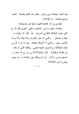 ‫ﻴﻌﺩ ﺍﻟﺤﺏ ﻴﺠﻤﻌﻨﺎ ﺯﻱ ﺯﻤﺎﻥ.. ﻴﻤﻜﻥ ﻟﻤﺎ ﺍﻟﻠﺤﻡ ﻴﺸﺒﻌﻨﺎ.. ﺍﻟﺤﺏ‬
                            ‫ﻴﺭﺠﻊ ﻴﺠﻤﻌﻨﺎ.. ﻴﺎ ﺯﻗﻤﺎﺍﺍﺍﻨﻪ..‬
       ‫)ﺘﺠﺭﻱ ﻭﺭﺍﺀﻩ ﻏﺎﻀﺒﺔ ﻓﻴﻬﺏ ﻤﻨﻬﺎ ﻫﻭ ﻭﺼﺒﻴﺎﻨﻪ(‬
‫ﺯﻗﻤﺎﻨﻪ: ﻁﻴﺏ ﻴﺎ ﺒﻭﺯ ﺍﻻﺨﺹ ﻭﺍﻟﻨﺒﻲ ﻻﺤﺭﻕ ﻗﻠﺒـﻙ ﻉ‬
‫ﺍﻟﻠﻲ ﺘﺤﺕ ﺍﻟﺒﻼﻁﺔ ﻓﺎﻜﺭﻨﻲ ﻜﺭﻭﺩﻴﺎ.. ﻫﺎ.. ﻗﺎل ﺃﻨﺎ ﺯﻗﻤﺎﻨـﻪ..‬
‫ﺤﻘﻪ ﻴﺎ ﺠﺩﻋﺎﻥ.. ﻭﺍﻟﻨﺒﻲ ﺃﻨﺎ ﻤﺵ ﺍﻟﺠﺎﺭﻴﻪ ﻭﺍﻻ ﻋﺒﻠﻪ ﻭﺍﻻ ﻤﺭﺍﺓ‬
‫ﺍﻟﻤﺄﻤﻭﺭ ﺤﺘﻰ.. ﻭﺍﻟﻨﺒﻲ ﻻ ﺃﻋﺭﻓﻙ ﻤﻘﺎﻤﻙ.. ﺒﻌﺩ ﻤﺎ ﺨـﺩ ﺍﻟﻠـﻲ‬
‫ﺘﺤﺕ ﺍﻟﺒﻼﻁﺔ ﻭﻉ ﺍﻟﺴﻭﻕ ﺃﻤﻨﺠﻪ ﻨﻔﺴﻲ.. ﻭﻜﻔﺎﻴﺔ ﺍﻟﻠﻲ ﺸـﻔﺘﻪ..‬
‫ﻤﻥ ﻓﻘﺭﻙ ﻭﻨﻜﺩﻙ!.. ﻗﺎل ﺯﻗﻤﺎﻨﻪ؟! ﺍﻟﻠـﻲ ﺯﻴـﻲ ﻑ ﻤﺼـﺭ‬
‫ﺍﺴﻤﻬﻡ ﺯﻭﺯﻭ ﻴﺎ ﻨﺩل.. ﺃﻥ ﻤﺎ ﻭﺭﻴﺘﻙ ﻤﻴﻥ ﺯﻗﻤﺎﻨﻪ ﻴـﺎ ﺤـﻴﺹ‬
                                   ‫ﺒﻴﺹ ﻴﺎ ﺍﺒﻥ ﺍﻻﺘﺎﻨﻪ؟!‬
                     ‫***‬
 