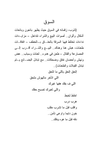 ‫ﺍﻟﺴﻭﻕ‬
‫)ﺘﺫﻭﺏ، ﺯﻗﻤﺎﻨﻪ ﻓﻲ ﺍﻟﺴﻭﻕ ﺤﻴﺙ ﻴﻅﻬﺭ ﺒﺎﺌﻌﻭﻥ ﻭﺒﺎﺌﻌﺎﺕ‬
‫ﺃﺸﻜﺎل ﻭﺃﻟﻭﺍﻥ.. ﺃﺼﻭﺍﺕ ﺍﻟﺒﻴﻊ ﻭﺍﻟﺸﺭﺍﺀ ﺘﺘﺩﺍﺨل – ﻤﺯﺍﻴـﺩﺍﺕ‬
‫ﻨﺩﺍﺀﺍﺕ ﺘﺨﺘﻠﻁ ﻓﻴﻬﺎ ﺍﻟﺴﺭﻗﺔ ﺒﺎﻟﺨﻨـﺎﻕ ﺒـﺎﻟﺨﻁﻑ – ﺍﺘﻔﺎﻗـﺎﺕ‬
‫ﻁﻌﻨﺎﺕ، ﻫﺒﺵ ﻫﻨﺎ ﻭﻫﻨﺎﻙ.. ﺍﻟﺒﻴـﻊ ﻭﺍﻟﺸـﺭﺍﺀ ﺃﻗـﺭﺏ ﺇﻟـﻰ‬
‫ﺍﻟﻤﺼﺎﺭﻋﺔ ﻭﺍﻟﻘﺘﺎل – ﻁﻌﻥ ﻓﻲ ﻫﺩﻭﺀ.. ﻟﻌﻨﺎﺕ ﻭﺴﺒﺎﺏ.. ﻋﺽ‬
‫ﻭﻨﻬﺵ ﻭﺃﺤﻀﺎﻥ ﻨﻔﺎﻕ ﻭﻀﺤﻜﺎﺕ.. ﻤﻊ ﺘﺒﺎﺩل ﺍﻟﺒﻀـﺎﺌﻊ ﻴـﺘﻡ‬
                             ‫ﺘﺒﺎﺩل ﺍﻟﻘﺒﻼﺕ ﻭﺍﻟﻁﻌﻨﺎﺕ(..‬
                         ‫ﺇﻟﺤﻕ ﺇﻟﺤﻕ ﻴﺎﻟﻠﻲ ﻤﺎ ﺘﻠﺤﻕ‬
           ‫ﺍﻟﻠﻲ ﺍﺘﺄﺨﺭ ﻤﺎﻟﻬﻭﺵ ﻤﻠﺤﻕ‬
                         ‫ﺍﻟﻠﻲ ﻑ ﺒﻘﻙ ﻫﻔﻬﺎ ﻏﻴﺭﻙ‬
             ‫ﻭﺍﻟﻠﻲ ﻟﻐﻴﺭﻙ ﺘﺼﺒﺢ ﺤﻘﻙ‬
                                      ‫ﺍﺨﻠﻁ ﻟﺨﺒﻁ‬
                                     ‫ﻫﺭﺏ ﺩﺭﺏ‬
                        ‫ﻭﺍﻗﻠﺏ ﻗﺒل ﻤﺎ ﺘﺸﺭﺏ ﻤﻘﻠﺏ‬
                         ‫ﺨﻭﻥ ﺩﺍﻴﻤﺎ ﻭﺍﻭﻋﻰ ﺘﺂﻤﻥ..‬
                           ‫ﺩﻗﻪ ﻗﺒل ﻤﺎ ﻫﻭﻩ ﻴﺩﻗﻙ..‬
 