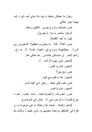 ‫ﺭﺠل: ﻤﺎ ﻋﻤﻠﺘﺵ ﺤﺎﺠﺔ ﻴﺎ ﺒﻴﻪ ﺩﺍﻨﺎ ﺠﺎﻱ ﺃﺼـﻠﺢ ﻨـﺎﻑ‬
                                      ‫ﺒﻬﻴﻤﺔ ﺠﻭﺯ ﺨﺎﻟﺘﻲ.‬
       ‫ﻨﺹ: ﺘﺼﻠﺤﻪ ﻭﺘﺭﻭﺡ ﺠﺭﻱ.. ﻻﻁﻠﻊ ﺭﻭﺤﻙ..‬
                 ‫ﺍﻟﺭﺠل: ﺤﺎﻀﺭ ﻴﺎ ﺒﻴﻪ..) ﻴﺠﺭﻱ(..‬
                              ‫)ﻴﻤﺭ ﺒﻪ ﺃﺤﺩ ﺍﻷﻗﻨﻌﺔ(‬
‫ﻨﺹ: ﺃﻫﻼ!. ﺍﷲ؟. ﺩﻩ ﺒﻴﻀﺭﺏ ﺘﻌﻅﻴﻡ؟. ﺍﻟﻤﺨﺒﺭﻴﻥ ﺯﻱ‬
‫ﺍﻟﺭﺯ!.. ﺤﻴﻜﺸﻔﻭﻙ ﻭﺘﺭﻭﺡ ﻓﻲ ﺩﺍﻫﻴﻪ!. ﺍﺜﺒﺕ؟. ﻷ.. ﻫـﺎﻉ..‬
        ‫ﺯﺍﺤﻡ ﻻﺤﻡ.. ﺍﻥ ﻤﺎﺩﺴﺘﺵ ﺤﺘﻨﺩﺍﺱ.. ﺨﺩ ﺘﻌﺎﻟﻰ ﻫﻨﺎ..‬
                  ‫)ﺍﻟﻤﺨﺒﺭ ﻴﺄﺘﻲ ﻤﻬﺭﻭﻻ( ﺃﻨﺕ.. ؟..‬
                            ‫ﺍﻟﻤﺨﺒﺭ: ﺘﻤﺎﻡ ﻴﺎ ﺃﻓﻨﺩﻡ..‬
                                    ‫ﻨﺹ: ﻤﻊ ﻤﻴﻥ؟‬
                     ‫ﺍﻟﻤﺨﺒﺭ: ﻫﻨﺎ ﻴﺎ ﻓﻨﺩﻡ ﻤﻊ ﺍﻟﺒﻴﻪ..‬
       ‫ﻨﺹ: ﻁﺏ ﻓﺘﺢ ﻋﻴﻨﻙ.. ﻭﺍﺒﻘﻰ ﺍﺩﻱ ﺍﻟﺒﻴﻪ ﺘﻤﺎﻡ..‬
                            ‫ﺍﻟﻤﺨﺒﺭ: ﺘﻤﺎﻡ ﻴﺎ ﻓﻨﺩﻡ..‬
‫ﻨﺹ: ﺍﻨﺼﺭﺍﻑ..) ﻟﻨﻔﺴﻪ( ﺸﻔﺕ.. ﺩﺍﻨﺕ ﻤﻠﻌﺏ.. ﺍﺤﻨـﺎ‬
    ‫ﺒﺘﻭﻉ ﺍﻟﻠﻌﺏ! ﺩﻩ ﺃﺘﺭﻋﺏ ﻤﻨﻲ ﻻ.. ﻨﺨﺵ ﻓﻲ ﺍﻟﻤﻭﻀﻭﻉ..‬
‫)ﺘﺩﺨل ﺯﻗﻤﺎﻨﻪ.. ﺘﺒﺤﺙ ﻫﻨﺎ ﻭﻫﻨﺎﻙ ﺃﻭ ﻫﻲ ﻤﻭﺠﻭﺩﺓ ﻤـﻥ‬
‫ﻓﺘﺭﺓ ﻓﻲ ﺍﻟﺘﺸﻜﻴل ﻤﺭﺘﻌﺒﺔ ﺒﻌﻀﻬﻡ ﻴﻨـﺎﺩﻱ ﻋﻠﻴﻬـﺎ ﻭﺘﻼﺤـﻅ‬
 