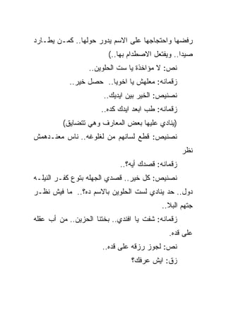 ‫ﺭﻓﻀﻬﺎ ﻭﺍﺤﺘﺠﺎﺠﻬﺎ ﻋﻠﻰ ﺍﻻﺴﻡ ﻴﺩﻭﺭ ﺤﻭﻟﻬﺎ.. ﻜﻤـﻥ ﻴﻁـﺎﺭﺩ‬
                         ‫ﺼﻴﺩﺍ.. ﻭﻴﻔﺘﻌل ﺍﻻﺼﻁﺩﺍﻡ ﺒﻬﺎ..(‬
                  ‫ﻨﺹ: ﻻ ﻤﺅﺍﺨﺫﺓ ﻴﺎ ﺴﺕ ﺍﻟﺤﻠﻭﻴﻥ..‬
            ‫ﺯﻗﻤﺎﻨﻪ: ﻤﻌﻠﻬﺵ ﻴﺎ ﺍﺨﻭﻴﺎ.. ﺤﺼل ﺨﻴﺭ..‬
                       ‫ﻨﺼﻨﻴﺹ: ﺍﻟﺨﻴﺭ ﺒﻴﻥ ﺍﻴﺩﻴﻙ..‬
                      ‫ﺯﻗﻤﺎﻨﻪ: ﻁﺏ ﺍﺒﻌﺩ ﺍﻴﺩﻙ ﻜﺩﻩ..‬
         ‫)ﻴﻨﺎﺩﻱ ﻋﻠﻴﻬﺎ ﺒﻌﺽ ﺍﻟﻤﻌﺎﺭﻑ ﻭﻫﻲ ﺘﺘﻀﺎﻴﻕ(‬
‫ﻨﺼﻨﻴﺹ: ﻗﻁﻊ ﻟﺴﺎﻨﻬﻡ ﻤﻥ ﻟﻐﻠﻭﻏﻪ.. ﻨﺎﺱ ﻤﻌﻨـﺩﻫﻤﺵ‬
                                                   ‫ﻨﻅﺭ‬
                            ‫ﺯﻗﻤﺎﻨﻪ: ﻗﺼﺩﻙ ﺃﻴﻪ؟..‬
‫ﻨﺼﻨﻴﺹ: ﻜل ﺨﻴﺭ.. ﻗﺼﺩﻱ ﺍﻟﺠﻬﻠﻪ ﺒﺘﻭﻉ ﻜﻔـﺭ ﺍﻟﻨﻴﻠـﻪ‬
‫ﺩﻭل.. ﺤﺩ ﻴﻨﺎﺩﻱ ﻟﺴﺕ ﺍﻟﺤﻠﻭﻴﻥ ﺒﺎﻻﺴﻡ ﺩﻩ؟.. ﻤﺎ ﻓﻴﺵ ﻨﻅـﺭ‬
                                          ‫ﺠﺘﻬﻡ ﺍﻟﺒﻼ..‬
‫ﺯﻗﻤﺎﻨﻪ: ﺸﻔﺕ ﻴﺎ ﺍﻓﻨﺩﻱ.. ﺒﺨﺘﻨﺎ ﺍﻟﺤﺯﻴﻥ.. ﻤﻥ ﺃﺏ ﻋﻘﻠﻪ‬
                                             ‫ﻋﻠﻰ ﻗﺩﻩ.‬
                       ‫ﻨﺹ: ﻟﺠﻭﺯ ﺭﺯﻗﻪ ﻋﻠﻰ ﻗﺩﻩ..‬
                                ‫ﺯﻕ: ﺍﻴﺵ ﻋﺭﻓﻙ؟‬
 