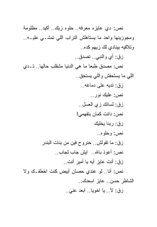 ‫ﻨﺹ: ﺩﻱ ﻋﺎﻴﺯﻩ ﻤﻌﺭﻓﻪ.. ﺤﻠﻭﻩ ﺯﻴﻙ.. ﺃﻜﻴﺩ.. ﻤﻅﻠﻭﻤﺔ‬
‫ﻭﻤﺠﻭﺯﻴﻨﻬﺎ ﻭﺍﺤﺩ ﻤﺎ ﻴﺴﺘﺎﻫﻠﺵ ﺍﻟﺘﺭﺍﺏ ﺍﻟﻠﻲ ﺘﻤﺸـﻲ ﻋﻠﻴـﻪ..‬
                          ‫ﻭﺘﻼﻗﻴﻪ ﺒﻴﻨﺎﺩﻱ ﻟﻙ ﺯﻴﻬﻡ ﻜﺩﻩ..‬
                        ‫ﺯﻕ: ﺃﻱ ﻭﺍﻟﻨﺒﻲ.. ﺘﺼﺩﻕ..‬
‫ﻨﺹ: ﻤﺼﺩﻕ ﻁﺒﻌﺎ ﻤﺎ ﻫﻲ ﺍﻟﺩﻨﻴﺎ ﻤﺸﻘﻠﺏ ﺤﺎﻟﻬﺎ.. ﺘـﺩﻱ‬
                        ‫ﺍﻟﻠﻲ ﻤﺎ ﻴﺴﺘﺤﻘﺵ ﻭﺍﻟﻠﻲ ﻴﺴﺘﺤﻕ..‬
                          ‫ﺯﻕ: ﺘﺩﻴﻪ ﻋﻠﻰ ﺩﻤﺎﻏﻪ..‬
                               ‫ﻨﺹ: ﻋﻠﻴﻙ ﻨﻭﺭ..‬
                         ‫ﺯﻕ: ﻟﺴﺎﻨﻙ ﺯﻱ ﺍﻟﻌﺴل..‬
                        ‫ﻨﺹ: ﺩﺍﻨﺕ ﻜﻤﺎﻥ ﺒﺘﻔﻬﻤﻲ!‬
                                 ‫ﺯﻕ: ﺭﺒﻨﺎ ﻴﺨﻠﻴﻙ‬
                                   ‫ﻨﺹ: ﻭﺤﻠﻭﻩ..‬
        ‫ﺯﻕ: ﻤﺎ ﺘﻘﻭﻟﺵ.. ﺤﻨﺭﻭﺡ ﻓﻴﻥ ﻤﻥ ﺒﻨﺎﺕ ﺍﻟﺒﻨﺩﺭ‬
              ‫ﻨﺹ: ﺃﻋﻭﺫ ﺒﺎﷲ.. ﺍﻴﺵ ﺠﺎﺏ ﻟﺠﺎﺏ..‬
                  ‫ﺯﻕ: ﺃﻨﺕ ﻋﺎﻴﺯ ﺃﻴﻪ ﻴﺎ ﺃﻤﻴﺭ ﺃﻨﺕ..‬
‫ﻨﺹ: ﺃﻨﺎ.. ﻟﻭ ﻋﻨﺩﻱ ﺤﺼﺎﻥ ﺃﺒﻴﺽ ﻜﻨﺕ ﺍﺨﻁﻔـﻙ ﻭﻻ‬
                         ‫ﺍﻟﺸﺎﻁﺭ ﺤﺴﻥ.. ﻋﺎﻴﺯ ﺍﺴﻌﺩﻙ..‬
                   ‫ﺯﻕ: ﻷ.. ﻴﺎ ﺍﺨﻭﻴﺎ.. ﺍﺒﻌﺩ ﻋﻨﻲ..‬
 