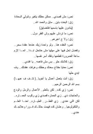 ‫ﻨﺹ: ﻤﺵ ﻗﺼﺩﻱ.. ﻤﻤﻜﻥ ﺤﻅﻙ ﻴﺘﻐﻴﺭ ﻭﺘﻨﻭﻟﻲ ﺍﻟﺴﻌﺎﺩﺓ‬
               ‫ﺯﻕ: ﺍﻟﺒﺨﺕ ﺒﺎﻴﻥ.. ﻤﺎﻴل ﻭﺍﻟﺤﻤﺩ ﺍﷲ..‬
                    ‫)ﻴﻨﺎﺩﻭﻥ ﻋﻠﻴﻬﺎ ﺒﺎﺴﻤﻬﺎ ﻓﺘﺘﻀﺎﻴﻕ(‬
             ‫ﻨﺹ: ﻤﺎ ﺘﺭﺩﺵ ﻋﻠﻴﻬﻡ ﻭﺵ ﺍﻟﻔﻘﺭ ﺩﻭل..‬
                             ‫ﺯﻕ: ﻭﻻ ﺡ ﺍﻋﺒﺭﻫﻡ..‬
‫ﻨﺹ: ﺍﻟﻌﻘﺩﻩ ﻫﻨﺎ.. ﻭﻟﻭ ﻭﺍﺤﺩﺓ ﺯﻴﻙ ﻋﻨﺩﻫﺎ ﻋﻘﺩﺓ ﺴﺤﺭ..‬
‫ﻭﺘﻔﻀل ﺘﺤل ﻓﻴﻬﺎ ﻋﻠﻰ ﻤﻬﻠﻬﺎ ﻤﺵ ﺤﺘﻨﺤل ﺍﺒـﺩﺍ.. ﺍﻨﻤـﺎ ﻻﺯﻡ‬
               ‫ﺴﺎﻋﺔ ﺍﻟﻀﺭﻭﺭﺓ ﺘﻘﻁﻌﻬﺎ ﻭﺘﻔﻙ ﺃﺴﺭ ﻨﻔﺴﻬﺎ..‬
      ‫ﺯﻕ: ﻜﻼﻤﻙ ﺤﻠﻭ.. ﺒﺱ ﻤﺵ ﻓﺎﻫﻤﻪ.. ﻴﺎ ﺍﻓﻨﺩﻱ..‬
‫ﻨﺹ: ﻤﻌﺎﻴﺎ ﻤﻔﺘﺎﺡ ﺴﻌﺩﻙ ﻭﺤﻅﻙ ﻭﻋﺭﻓﺕ ﻋﻘﺩﺘﻙ.. ﻭﻑ‬
                                             ‫ﺍﻴﺩﻱ ﺤﻠﻬﺎ‬
‫ﺯﻕ: ﺃﻨﺕ ﺒﺘﻌﻤل ﺃﻋﻤﺎل ﻴﺎ ﺃﺨﻭﻴﺎ..) ﺘﺘـﻑ ﻑ ﻋﺒﻬـﺎ(‬
                               ‫ﺒﺴﻡ ﺍﷲ ﺍﻟﺭﺤﻤﻥ ﺍﻟﺭﺤﻴﻡ..‬
‫ﻨﺹ: ﺯﻱ ﻜﺩﻩ.. ﻟﻜﻥ ﺒﺎﻟﻌﻠﻡ.. ﺍﻷﻋﻤﺎل ﻭﺍﻟﺭﻤل ﻭﺍﻟﻭﺩﻉ‬
‫ﻭﺍﻟﺤﺎﺠﺎﺕ ﺩﻱ.. ﺯﻱ ﺍﻟﺤﻤﺎﺭﻩ ﻗﺼﺩﻱ ﺯﻱ ﺭﻜﻭﺏ ﺍﻟﺤﻤـﺎﺭﻩ..‬
‫ﻟﻜﻥ ﺍﻟﻠﻲ ﻋﻨﺩﻱ.. ﺯﻱ ﺍﻟﻘﻁـﺭ.. ﺍﻟﻁﻴـﺎﺭﻩ.. ﺍﺤﻨـﺎ ﺍﻟﻌﻠـﻡ‬
‫ﻭﺍﻟﺘﻜﻨﻭﻟﻭﺠﻴﺎ.. ﻭﻋﺸﺎﻥ ﻜﺩﻩ ﻓﻬﻤﺕ ﺤﺎﻟﺘـﻙ ﻓـﻭﺭﺍ ﻭﻋﻼﺠـﻙ‬
                                               ‫ﻋﻨﺩﻱ..‬
 