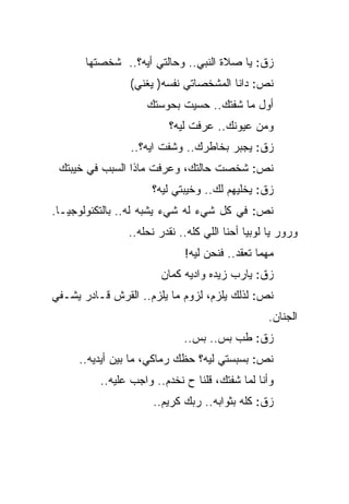 ‫ﺯﻕ: ﻴﺎ ﺼﻼﺓ ﺍﻟﻨﺒﻲ.. ﻭﺤﺎﻟﺘﻲ ﺃﻴﻪ؟.. ﺸﺨﺼﺘﻬﺎ‬
                ‫ﻨﺹ: ﺩﺍﻨﺎ ﺍﻟﻤﺸﺨﺼﺎﺘﻲ ﻨﻔﺴﻪ) ﻴﻐﻨﻲ(‬
                    ‫ﺃﻭل ﻤﺎ ﺸﻔﺘﻙ.. ﺤﺴﻴﺕ ﺒﺤﻭﺴﺘﻙ‬
                         ‫ﻭﻤﻥ ﻋﻴﻭﻨﻙ.. ﻋﺭﻓﺕ ﻟﻴﻪ؟‬
                 ‫ﺯﻕ: ﻴﺠﺒﺭ ﺒﺨﺎﻁﺭﻙ.. ﻭﺸﻔﺕ ﺍﻴﻪ؟..‬
 ‫ﻨﺹ: ﺸﺨﺼﺕ ﺤﺎﻟﺘﻙ، ﻭﻋﺭﻓﺕ ﻤﺎﺫﺍ ﺍﻟﺴﺒﺏ ﻓﻲ ﺨﻴﺒﺘﻙ‬
                      ‫ﺯﻕ: ﻴﺨﻠﻴﻬﻡ ﻟﻙ.. ﻭﺨﻴﺒﺘﻲ ﻟﻴﻪ؟‬
‫ﻨﺹ: ﻓﻲ ﻜل ﺸﻲﺀ ﻟﻪ ﺸﻲﺀ ﻴﺸﺒﻪ ﻟﻪ.. ﺒﺎﻟﺘﻜﻨﻭﻟﻭﺠﻴـﺎ.‬
                ‫ﻭﺭﻭﺭ ﻴﺎ ﻟﻭﺒﻴﺎ ﺃﺤﻨﺎ ﺍﻟﻠﻲ ﻜﻠﻪ.. ﻨﻘﺩﺭ ﻨﺤﻠﻪ..‬
                             ‫ﻤﻬﻤﺎ ﺘﻌﻘﺩ.. ﻓﻨﺤﻥ ﻟﻴﻪ!‬
                        ‫ﺯﻕ: ﻴﺎﺭﺏ ﺯﻴﺩﻩ ﻭﺍﺩﻴﻪ ﻜﻤﺎﻥ‬
‫ﻨﺹ: ﻟﺫﻟﻙ ﻴﻠﺯﻡ، ﻟﺯﻭﻡ ﻤﺎ ﻴﻠﺯﻡ.. ﺍﻟﻘﺭﺵ ﻗـﺎﺩﺭ ﻴﺸـﻔﻲ‬
                                                  ‫ﺍﻟﺠﻨﺎﻥ.‬
                             ‫ﺯﻕ: ﻁﺏ ﺒﺱ.. ﺒﺱ..‬
     ‫ﻨﺹ: ﺒﺴﺒﺴﺘﻲ ﻟﻴﻪ؟ ﺤﻅﻙ ﺭﻤﺎﻜﻲ، ﻤﺎ ﺒﻴﻥ ﺃﻴﺩﻴﻪ..‬
          ‫ﻭﺃﻨﺎ ﻟﻤﺎ ﺸﻔﺘﻙ، ﻗﻠﻨﺎ ﺡ ﻨﺨﺩﻡ.. ﻭﺍﺠﺏ ﻋﻠﻴﻪ..‬
                      ‫ﺯﻕ: ﻜﻠﻪ ﺒﺜﻭﺍﺒﻪ.. ﺭﺒﻙ ﻜﺭﻴﻡ..‬
 