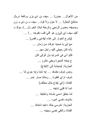 ‫ﻤﻥ ﺍﻷﻫﻭﺍل… ﺠﻨﻭﻥ! … ﺴﻴﻑ ﺒﻥ ﺫﻱ ﻴﺯﻥ ﻭﻭﺍﻗﻌﺔ ﺩﺭﺒﺎل‬
‫ﻤﻨﺎﻁﺢ ﺍﻟﺒﻐﺎل! … ﻻ ﺤﻭل ﻭﻻ ﻗﻭﺓ… ﺴﻴﻑ ﺒـﻥ ﺫﻱ ﻴـﺯﻥ‬
‫ﻭﺼﺩﻴﻘﻪ ﺴﻌﺩﻭﻥ ﺍﻟﺯﻨﺠﻲ ﻭﺍﻟﺭﺤﻠﺔ ﻟﺒﻼﺩ ﺍﻟﺨﻴـﺎل…!، ﻤﺅﻜـﺩ‬
       ‫ﺃﻜﻴﺩ ﺴﻴﻑ ﺫﻱ ﺇﻟﻰﺯﻥ ﻫﻭ ﺍﻟﻠﻲ ﻗﻠﺏ ﻨﺎﻓﻭﺨﻪ …! …‬
         ‫)ﻴﺘﺩﺭﺝ ﺍﻟﺤﻭﺍﺭ ﺇﻟﻰ ﻏﻨﺎﺀ ﺇﻴﻘﺎﻋﻲ ﺭﺍﻗﺹ( …‬
              ‫ﻤﻊ ﺇﻨﻲ ﻴﺎ ﺼﺒﻴﻪ ﻋﺭﻓﺕ ﻤﻥ ﺯﻤﺎﻥ …‬
                ‫ﺒﺄﻨﻪ ﻜﺎﻥ ﺤﻴﺒﻘﻲ ﺃﻜﻴﺩ ﺭﺍﺠل ﻤﻬﻡ …‬
                ‫ﻗﺎﻟﻭﺍ ﻟﻲ ﻓﻲ ﺍﻟﺴﺭﺍﻴﻪ ﺒﺄﻥ ﺍﻟﻭﺇﻟﻰ ﻜﺎﻥ‬
                  ‫ﺡ ﻴﺒﻌﺘﻪ ﺍﻟﺒﺤﻴﺭﺓ ﻭﻴﺒﻘﻲ ﻤﻠﺘﺯﻡ …‬
                     ‫ﺍﻟﺠﺎﺭﻴﺔ: )ﻤﻨﺠﺫﺒﺔ ﺇﻟﻰ ﺍﻻﻴﻘﺎﻉ(‬
    ‫ﻭﺒﺹ ﺸﻭﻑ ﺒﻨﻔﺴﻙ … ﺇﻴﻪ ﻨﺎﺒﻨﺎ ﻭﺇﻴﻪ ﺠﺭﻱ ﻟﻨﺎ …‬
         ‫ﺸﻭﻑ ﺍﺯﺍﻱ ﺍﻓﺘﻘﺭﻨﺎ… ﻭﺤﺎﻟﻨﺎ ﺼﺎﺭ ﻋﺩﻡ …‬
                   ‫ﺍﻟﻔﺘﺎﺓ: ) ﻓﻲ ﺇﻴﻘﺎﻉ ﺤﺎﻟﻡ ﻤﺨﺘﻠﻑ(‬
                            ‫ﺍﻨﻤﺎ ﺃﻨﺎ ﻗﻠﺒﻲ ﺸﺎﻴﻔﻪ …‬
                 ‫ﻟﻤﺎ ﻴﻨﻁﻕ ﺍﺴﻤﻲ ﺒﻠﺴﺎﻨﻪ ﻭﺸﻔﺎﻴﻔﻪ …‬
                           ‫ﺒﺎﺸﻭﻑ ﻨﻔﺴﻲ ﺃﻤﻴﺭﻩ …‬
             ‫ﺍﻟﺠﺎﺭﻴﺔ: ﺍﺨﺭﺴﻲ ﺠﺎﻙ ﺩﺍﻫﻴﻪ ﺘﺎﺨﺩﻙ …‬
                    ‫ﺍﻟﻔﺘﺎﺓ: ﻭﺍﻟﺘﻘﻲ ﻨﻔﺴﻲ ﺴﺠﻴﻨﻪ …‬
 