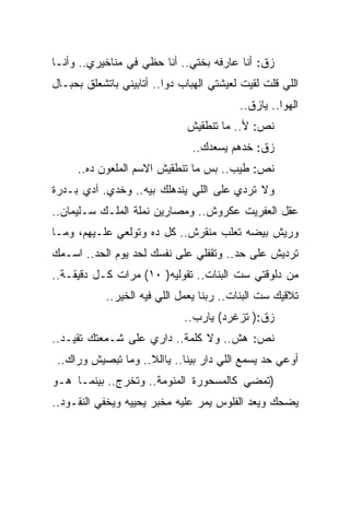 ‫ﺯﻕ: ﺃﻨﺎ ﻋﺎﺭﻓﻪ ﺒﺨﺘﻲ.. ﺃﻨﺎ ﺤﻅﻲ ﻓﻲ ﻤﻨﺎﺨﻴﺭﻱ.. ﻭﺃﻨـﺎ‬
‫ﺍﻟﻠﻲ ﻗﻠﺕ ﻟﻘﻴﺕ ﻟﻌﻴﺸﺘﻲ ﺍﻟﻬﺒﺎﺏ ﺩﻭﺍ.. ﺃﺘﺎﺒﻴﻨﻲ ﺒﺎﺘﺸﻌﻠﻕ ﺒﺤﺒـﺎل‬
                                          ‫ﺍﻟﻬﻭﺍ.. ﻴﺎﺯﻕ..‬
                              ‫ﻨﺹ: ﻷ.. ﻤﺎ ﺘﻨﻁﻘﻴﺵ‬
                               ‫ﺯﻕ: ﺨﺩﻫﻡ ﻴﺴﻌﺩﻙ..‬
     ‫ﻨﺹ: ﻁﻴﺏ.. ﺒﺱ ﻤﺎ ﺘﻨﻁﻘﻴﺵ ﺍﻻﺴﻡ ﺍﻟﻤﻠﻌﻭﻥ ﺩﻩ..‬
‫ﻭﻻ ﺘﺭﺩﻱ ﻋﻠﻰ ﺍﻟﻠﻲ ﻴﻨﺩﻫﻠﻙ ﺒﻴﻪ.. ﻭﺨﺩﻱ. ﺁﺩﻱ ﺒـﺩﺭﺓ‬
‫ﻋﻘل ﺍﻟﻌﻔﺭﻴﺕ ﻋﻜﺭﻭﺵ.. ﻭﻤﺼﺎﺭﻴﻥ ﻨﻤﻠﺔ ﺍﻟﻤﻠـﻙ ﺴـﻠﻴﻤﺎﻥ..‬
‫ﻭﺭﻴﺵ ﺒﻴﻀﻪ ﺘﻌﻠﺏ ﻤﻨﻘﺭﺵ.. ﻜل ﺩﻩ ﻭﺘﻭﻟﻌﻲ ﻋﻠـﻴﻬﻡ، ﻭﻤـﺎ‬
‫ﺘﺭﺩﻴﺵ ﻋﻠﻰ ﺤﺩ.. ﻭﺘﻘﻔﻠﻲ ﻋﻠﻰ ﻨﻔﺴﻙ ﻟﺤﺩ ﻴﻭﻡ ﺍﻟﺤﺩ.. ﺍﺴـﻤﻙ‬
‫ﻤﻥ ﺩﻟﻭﻗﺘﻲ ﺴﺕ ﺍﻟﺒﻨﺎﺕ.. ﺘﻘﻭﻟﻴﻪ) ٠١( ﻤﺭﺍﺕ ﻜـل ﺩﻗﻴﻘـﺔ..‬
            ‫ﺘﻼﻗﻴﻙ ﺴﺕ ﺍﻟﺒﻨﺎﺕ.. ﺭﺒﻨﺎ ﻴﻌﻤل ﺍﻟﻠﻲ ﻓﻴﻪ ﺍﻟﺨﻴﺭ..‬
                              ‫ﺯﻕ:) ﺘﺯﻏﺭﺩ( ﻴﺎﺭﺏ..‬
‫ﻨﺹ: ﻫﺵ.. ﻭﻻ ﻜﻠﻤﺔ.. ﺩﺍﺭﻱ ﻋﻠﻰ ﺸـﻤﻌﺘﻙ ﺘﻘﻴـﺩ..‬
 ‫ﺃﻭﻋﻲ ﺤﺩ ﻴﺴﻤﻊ ﺍﻟﻠﻲ ﺩﺍﺭ ﺒﻴﻨﺎ.. ﻴﺎﺍﻟﻼ.. ﻭﻤﺎ ﺘﺒﺼﻴﺵ ﻭﺭﺍﻙ..‬
‫)ﺘﻤﻀﻲ ﻜﺎﻟﻤﺴﺤﻭﺭﺓ ﺍﻟﻤﻨﻭﻤﺔ.. ﻭﺘﺨﺭﺝ.. ﺒﻴﻨﻤـﺎ ﻫـﻭ‬
‫ﻴﻀﺤﻙ ﻭﻴﻌﺩ ﺍﻟﻔﻠﻭﺱ ﻴﻤﺭ ﻋﻠﻴﻪ ﻤﺨﺒﺭ ﻴﺤﻴﻴﻪ ﻭﻴﺨﻔﻲ ﺍﻟﻨﻘـﻭﺩ..‬
 
