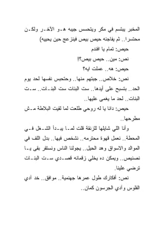 ‫ﺍﻟﻤﺨﺒﺭ ﻴﺒﺘﺴﻡ ﻓﻲ ﻤﻜﺭ ﻭﻴﺘﺤﺴﺱ ﺠﻴﺒﻪ ﻫـﻭ ﺍﻵﺨـﺭ ﻭﻟﻜـﻥ‬
       ‫ﻤﺤﺘﺴﺭﺍ.. ﺜﻡ ﻴﻔﺎﺠﺌﻪ ﺤﻴﺹ ﺒﻴﺹ ﻓﻴﻨﺯﻋﺞ ﺤﻴﻥ ﻴﺤﻴﻴﻪ(‬
                               ‫ﺤﻴﺹ: ﺘﻤﺎﻡ ﻴﺎ ﺍﻓﻨﺩﻡ‬
                         ‫ﻨﺹ: ﻤﻴﻥ.. ﺤﻴﺹ ﺒﻴﺹ؟!‬
                           ‫ﺤﻴﺹ: ﻫﻪ.. ﻋﻤﻠﺕ ﺍﻴﻪ؟‬
‫ﻨﺹ: ﺨﻼﺹ.. ﺠﺒﺘﻬﻡ ﻤﻨﻬﺎ.. ﻭﺤﺘﺤﺒﺱ ﻨﻔﺴﻬﺎ ﻟﺤﺩ ﻴﻭﻡ‬
‫ﺍﻟﺤﺩ.. ﺒﺘﺴﺒﺢ ﻋﻠﻰ ﺃﻴﺩﻫﺎ.. ﺴﺕ ﺍﻟﺒﻨﺎﺕ ﺴﺕ ﺍﻟﺒﻨـﺎﺕ.. ﺴـﺕ‬
                            ‫ﺍﻟﺒﻨﺎﺕ.. ﻟﺤﺩ ﻤﺎ ﻴﻐﻤﻰ ﻋﻠﻴﻬﺎ..‬
‫ﺤﻴﺹ: ﺩﺍﻨﺎ ﻴﺎ ﻟﻪ ﺭﻭﺤﻲ ﻁﻠﻌﺕ ﻟﻤﺎ ﻟﻘﻴﺕ ﺍﻟﺒﻼﻁﺔ ﻤـﺵ‬
                                              ‫ﻤﻁﺭﺤﻬﺎ..‬
‫ﻭﺃﻨﺎ ﺍﻟﻠﻲ ﺸﺎﻴﻠﻬﺎ ﻟﻠﺯﻨﻘﺔ ﻗﻠﺕ ﻟﻤـﺎ ﻴﺒـﺩﺃ ﺍﻟﺸـﻐل ﻓـﻲ‬
‫ﺍﻟﻤﺤﻁﺔ.. ﻨﻌﻤل ﻗﻬﻭﺓ ﻤﺤﺘﺭﻤﻪ.. ﻨﺸﺨﺹ ﻓﻴﻬﺎ.. ﺒﺩل ﺍﻟﻠﻑ ﻓﻲ‬
‫ﺍﻟﻤﻭﺍﻟﺩ ﻭﺍﻻﺴﻭﺍﻕ ﻭﻫﺩ ﺍﻟﺤﻴل.. ﻴﺠﻭﻟﻨﺎ ﺍﻟﻨﺎﺱ ﻭﻨﺴﺘﻘﺭ ﺒﻘﻰ ﻴـﺎ‬
‫ﻨﺼﻨﻴﺹ.. ﻭﻴﻤﻜﻥ ﺩﻩ ﻴﺨﻠﻲ ﺯﻗﻤﺎﻨﻪ ﻗﺼـﺩﻱ ﺴـﺕ ﺍﻟﺒﻨـﺎﺕ‬
                                           ‫ﺘﺭﻀﻲ ﻋﻠﻴﻨﺎ.‬
‫ﻨﺹ: ﺃﻓﻜﺎﺭﻙ ﻁﻭل ﻋﻤﺭﻫﺎ ﺠﻬﻨﻤﻴﺔ.. ﻤﻭﺍﻓﻕ.. ﺨﺩ ﺁﺩﻱ‬
                          ‫ﺍﻟﻔﻠﻭﺱ ﻭﺁﺩﻱ ﺍﻟﺠﺭﺴﻭﻥ ﻜﻤﺎﻥ..‬
 
