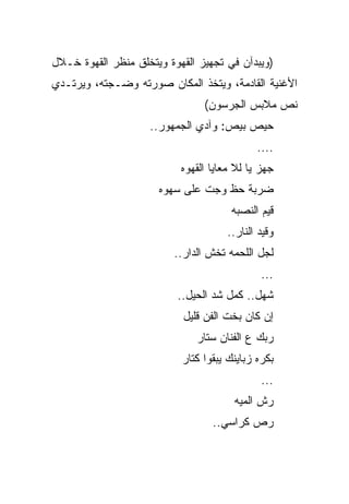 ‫)ﻭﻴﺒﺩﺁﻥ ﻓﻲ ﺘﺠﻬﻴﺯ ﺍﻟﻘﻬﻭﺓ ﻭﻴﺘﺨﻠﻕ ﻤﻨﻅﺭ ﺍﻟﻘﻬﻭﺓ ﺨـﻼل‬
‫ﺍﻷﻏﻨﻴﺔ ﺍﻟﻘﺎﺩﻤﺔ، ﻭﻴﺘﺨﺫ ﺍﻟﻤﻜﺎﻥ ﺼﻭﺭﺘﻪ ﻭﻀـﺠﺘﻪ، ﻭﻴﺭﺘـﺩﻱ‬
                                ‫ﻨﺹ ﻤﻼﺒﺱ ﺍﻟﺠﺭﺴﻭﻥ(‬
                    ‫ﺤﻴﺹ ﺒﻴﺹ: ﻭﺁﺩﻱ ﺍﻟﺠﻤﻬﻭﺭ..‬
                                             ‫....‬
                           ‫ﺠﻬﺯ ﻴﺎ ﻟﻼ ﻤﻌﺎﻴﺎ ﺍﻟﻘﻬﻭﻩ‬
                      ‫ﻀﺭﺒﺔ ﺤﻅ ﻭﺠﺕ ﻋﻠﻰ ﺴﻬﻭﻩ‬
                                       ‫ﻗﻴﻡ ﺍﻟﻨﺼﺒﻪ‬
                                      ‫ﻭﻗﻴﺩ ﺍﻟﻨﺎﺭ..‬
                         ‫ﻟﺠل ﺍﻟﻠﺤﻤﻪ ﺘﺨﺵ ﺍﻟﺩﺍﺭ..‬
                                              ‫...‬
                          ‫ﺸﻬل.. ﻜﻤل ﺸﺩ ﺍﻟﺤﻴل..‬
                           ‫ﺇﻥ ﻜﺎﻥ ﺒﺨﺕ ﺍﻟﻔﻥ ﻗﻠﻴل‬
                              ‫ﺭﺒﻙ ﻉ ﺍﻟﻔﻨﺎﻥ ﺴﺘﺎﺭ‬
                           ‫ﺒﻜﺭﻩ ﺯﺒﺎﻴﻨﻙ ﻴﺒﻘﻭﺍ ﻜﺘﺎﺭ‬
                                              ‫...‬
                                       ‫ﺭﺵ ﺍﻟﻤﻴﻪ‬
                                  ‫ﺭﺹ ﻜﺭﺍﺴﻲ..‬
 