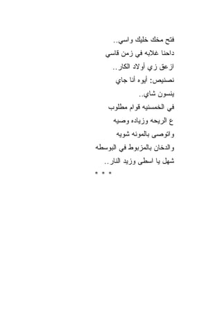 ‫ﻓﺘﺢ ﻤﺨﻙ ﺨﻠﻴﻙ ﻭﺍﺴﻲ..‬
   ‫ﺩﺍﺤﻨﺎ ﻏﻼﺒﻪ ﻓﻲ ﺯﻤﻥ ﻗﺎﺴﻲ‬
      ‫ﺍﺯﻋﻕ ﺯﻱ ﺃﻭﻻﺩ ﺍﻟﻜﺎﺭ..‬
       ‫ﻨﺼﻨﻴﺹ: ﺃﻴﻭﻩ ﺃﻨﺎ ﺠﺎﻱ‬
              ‫ﻴﻨﺴﻭﻥ ﺸﺎﻱ..‬
    ‫ﻓﻲ ﺍﻟﺨﻤﺴﻨﻴﻪ ﻗﻭﺍﻡ ﻤﻁﻠﻭﺏ‬
      ‫ﻉ ﺍﻟﺭﻴﺤﻪ ﻭﺯﻴﺎﺩﻩ ﻭﺼﻴﻪ‬
       ‫ﻭﺍﺘﻭﺼﻰ ﺒﺎﻟﻤﻭﻨﻪ ﺸﻭﻴﻪ‬
‫ﻭﺍﻟﺩﺨﺎﻥ ﺒﺎﻟﻤﺯﺒﻭﻁ ﻓﻲ ﺍﻟﺒﻭﺴﻁﻪ‬
  ‫ﺸﻬل ﻴﺎ ﺍﺴﻁﻰ ﻭﺯﻴﺩ ﺍﻟﻨﺎﺭ..‬
‫***‬
 
