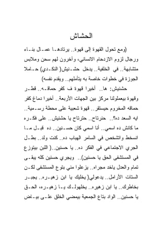 ‫ﺍﻟﺤﺸﺎﺵ‬
‫)ﻭﻤﻊ ﺘﺤﻭل ﺍﻟﻘﻬﻭﺓ ﺇﻟﻰ ﻗﻬﻭﺓ.. ﻴﺭﺘﺎﺩﻫـﺎ ﻋﻤـﺎل ﺒﻨـﺎﺀ‬
‫ﻭﺭﺠﺎل ﻟﺯﻭﻡ ﺍﻻﺯﺩﺤﺎﻡ ﺍﻻﻨﺴﺎﻨﻲ، ﻭﺁﺨﺭﻭﻥ ﻟﻬﻡ ﺴﺤﻥ ﻭﻤﻼﺒﺱ‬
‫ﻤﺘﺸﺎﺒﻬﺔ.. ﻓﻲ ﺍﻟﺨﻠﻔﻴﺔ.. ﻴﺩﺨل ﺤﺸـﻨﻴﺵ) ﺍﻟﻨﻜـﺩﻱ( ﺤـﺎﻤﻼ‬
        ‫ﺍﻟﺠﻭﺯﺓ ﻓﻲ ﺨﻁﻭﺍﺕ ﺨﺎﺼﺔ ﺒﻪ ﻴﺘﺄﻤﻠﻬﻡ.. ﻭﻴﻘﺩﻡ ﻨﻔﺴﻪ(‬
‫ﺤﺸﻨﻴﺵ: ﻫﺎ.. ﺃﺨﻴﺭﺍ ﻗﻬﻭﺓ ﻑ ﻜﻔﺭ ﺤﻤﺎﻗـﻪ.. ﻗﻁـﺭ‬
‫ﻭﻗﻬﻭﺓ ﺒﻴﻌﻤﻠﻭﻟﻨﺎ ﻤﺭﻜﺯ ﺒﻴﻥ ﺍﻟﺠﻬﺎﺕ ﺍﻷﺭﺒﻌﺔ.. ﺃﺨﻴﺭﺍ ﺩﻤﺎﻍ ﻜﻔﺭ‬
‫ﺤﻤﺎﻗﻪ ﺍﻟﻤﺨﺭﻭﻡ ﺤﻴﺴﺘﻘﺭ.. ﻗﻬﻭﺓ ﺸﻌﺒﻴﺔ ﻋﻠﻰ ﻤﺤﻁﺔ ﺭﺴـﻤﻴﺔ..‬
‫ﺍﻴﻪ ﺍﻟﺴﻌﺩ ﺩﻩ؟.. ﺤﻨﺭﺘﺎﺡ.. ﺤﺘﺭﺘﺎﺡ ﻴﺎ ﺤﺸﻨﻴﺵ.. ﻋﻠﻰ ﻓﻜـﺭﻩ‬
‫ﻤﺎ ﻜﺎﻨﺵ ﺩﻩ ﺍﺴﻤﻲ.. ﺃﻨﺎ ﺍﺴﻤﻲ ﻜﺎﻥ ﺤﺴـﻨﻴﻥ.. ﺩﻩ ﻗﺒـل ﻤـﺎ‬
‫ﺍﻨﺴﺨﻁ ﻭﺍﺘﺸﺨﺹ ﻓﻲ ﺍﻟﺴﺎﻤﺭ ﺍﻟﻬﺒﺎﺏ ﺩﻩ.. ﻜﻨﺕ ﻭﻟﺩ.. ﺒﻁـل‬
‫ﺍﻟﺠﺭﻱ ﺍﻻﺠﺘﻤﺎﻋﻲ ﻓﻲ ﺍﻟﻔﻜﺭ ﺩﻩ.. ﻴﺎ ﺤﺴﻨﻴﻥ..) ﺍﻟﻠﺒﻥ ﺒﻴﺘﻭﺯﻉ‬
‫ﻓﻲ ﺍﻟﻤﺴﺘﺸﻔﻰ ﺍﻟﺤﻕ ﻴﺎ ﺤﺴﻨﻴﻥ(.. ﻭﻴﺠﺭﻱ ﺤﺴﻨﻴﻥ ﻜﻠﻪ ﻴﺒﻘـﻰ‬
‫ﺘﻤﺎﻡ ﻭﺍﻟﻌﺩل ﻴﺎﺨﺩ ﻤﺠﺭﺍﻩ.. ﻴﺯﻋﻠﻭﺍ ﻤﻨﻲ ﺒﺘﻭﻉ ﺍﻟﻤﺴﺘﺸﻔﻰ ﻟﻜـﻥ‬
‫ﺍﻟﺴﺘﺎﺕ ﺍﻷﺭﺍﻤل.. ﻴﺩﻋﻭﻟﻲ) ﻴﺨﻠﻴﻙ ﻴﺎ ﺍﺒﻥ ﺯﻫﻴـﺭﻩ.. ﻴﺠﺒـﺭ‬
‫ﺒﺨﺎﻁﺭﻙ.. ﻴﺎ ﺍﺒﻥ ﺯﻫﻴﺭﻩ.. ﻴﺨﻠﻬﻭﻟـﻙ ﻴـﺎ ﺯﻫﻴـﺭﻩ، ﺍﻟﺤـﻕ‬
‫ﻴﺎ ﺤﺴﻨﻴﻥ.. ﺍﻟﻭﺍﺩ ﺒﺘﺎﻉ ﺍﻟﺠﻤﻌﻴﺔ ﺒﻴﻤﻀﻲ ﺍﻟﺨﻠﻕ ﻋﻠـﻰ ﺒﻴـﺎﺽ‬
 