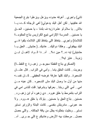 ‫ﺘﺎﻨﻲ( ﻭﺍﺠﺭﻱ.. ﺃﻋﺭﻓﻪ ﺤﺩﻭﺩﻩ ﻭﻴﺯﻋل ﻭﻴﺯﻋﻠﻭﺍ ﺒﺘﻭﻉ ﺍﻟﺠﻤﻌﻴﺔ‬
‫ﺍﷲ ﻫﺎﻓﻴﻨﻬﺎ.. ﻟﻜﻥ ﺃﻫل ﺍﻟﺒﻠﺩ ﻴﺩﻋﻭﻟﻲ) ﺃﻫﻲ ﺍﻟﺭﺠﺎﻟﻪ ﻜـﺩﻩ ﻴـﺎ‬
‫ﺒﻼﺵ.. ﻴﺎ ﺴﻼﻡ ﻟﻭ ﻋﺸﺭﺓ ﺯﻴﻪ ﻑ ﺒﻠﺩﻨﺎ – ﻴﺎ ﺤﺴﻨﻴﻥ- ﺍﻟﺤـﻕ‬
‫ﻴﺎ ﺤﺴﻨﻴﻥ.. ﺍﻟﻤﺩﺭﺴﺔ ﺍﻹﻟﺯﺍﻤﻲ ﺘﺒﻴﻊ ﺍﻟﻜﺭﺍﺭﻴﺱ ﺒﺘﺎﻉ ﺍﻟﺤﻜﻭﻤـﺔ‬
‫ﻟﻠﺘﻼﻤﺫﺓ( ﻭﺍﺠﺭﻱ.. ﻴﺘﻐﺎﻅ ﺍﻟﻠﻲ ﻴﺘﻐﺎﻅ ﻟﻜﻥ ﺍﻟﺘﻼﻤﺫﻩ ﻴﻠﻔﻭﺍ ﻓـﻲ‬
‫ﺍﻟﺒﻠﺩ ﻴﻬﺘﻔﻭﻟﻲ.. ﻭﻫﻜﺫﺍ ﺩﻭﺍﻟﻴﻙ.. ﻋﺎﺩﻴﻙ..) ﺤﺸﻴﺵ.. ﺍﻟﺤﻕ ﻴـﺎ‬
‫ﺤﺸﻨﻴﺵ( ﺍﻴﻪ ﺩﻩ..؟ ﻤﻴﻥ ﺩﻩ؟.. ﺁﻩ.. ﺩﺍ ﺍﻟـﻭﺍﺩ ﻻﻫﺒـل ﺍﺒـﻥ‬
                                    ‫ﺯﻨﻭﺒﺔ.. ﻋﺎﻴﺯ ﺍﻴﻪ؟..‬
‫)ﺍﻟﻌﺴﻜﺭﻱ ﺒﺘﺎﻉ ﺍﻟﻨﻘﻁﺔ ﻤﺠﺭﺠـﺭ ﺯﻫﻴـﺭﺓ ﻉ ﺍﻟﻨﻘﻁـﺔ(‬
‫ﻭﺠﺭﻴﺕ.. ﻜﺎﻨﺕ ﺍﻟﺨﻠﻕ ﻴﺎﻤﺎ.. ﻭﺃﻤﻲ ﻓﻲ ﺍﻟﺘﺭﺍﺏ.. ﻗﺎل ﻋﺸـﺎﻥ‬
‫ﺍﻟﺘﺴﻌﻴﺭﺓ.. ﻭﺍﻟﺒﻠﺩ ﻜﻠﻬﺎ ﻋﺎﺭﻓﺔ ﻏﺭﻀﻪ ﺍﻟﺤﻘﻴﻘﻲ.. ﻜـﺎﻥ ﻨﻔﺴـﻪ‬
‫ﻤﻨﻬﺎ ﻤﻥ ﺃﻭل ﻤﺎ ﻭﺼل ﺍﻟﺒﻠﺩ ﻤﺵ ﺍﻟﺘﺴﻌﻴﺭﻩ . ﻜﺎﻥ ﻋﻴﻨﻪ ﻤـﻥ‬
‫ﺍﻤﻲ.. ﺃﻤﻲ ﺍﻟﻠﻲ ﺭﺒﺘﻨﺎ.. ﺒﻌﺭﻗﻬﺎ ﻭﺒﺸﺭﻓﻬﺎ. ﻗﻠﺕ ﻟﻠﻨﺎﺱ ﺍﻤﻲ ﻓﻲ‬
‫ﺍﻟﺘﺭﺍﺏ ﺒﺘﺘﻤﺭﻤﻁ ﻴﺎ ﺨﻠﻕ ﻫﻭﻭﻩ.. ﺩﻱ ﺯﻫﻴﺭﻩ ﺃﻡ ﺍﺒﻥ ﺯﻫﻴـﺭﻩ..‬
‫ﺤﺴﻨﻴﻥ.. ﺒﺘﺎﻉ ﺍﻟﺤﻕ ﻴﺎ ﺤﺴﻨﻴﻥ.. ﻴﺎﻭﻻﺩ ﻴﺎ ﺨﻠﻕ ﻫـﻭﻭﻩ.. ﻭﻻ‬
‫ﺤﺩ ﻋﺒﺭﻨﻲ.. ﻤﺎﺩﺭﻴﺘﺵ ﺒﻨﻔﺴﻲ.. ﻜﺎﻨﺕ ﺍﻟﺒﺩﻟﺔ ﻭﺍﻟﺯﺭﺍﻴﺭ ﻨﺴﺎﻴﺭ‬
‫ﻨﺴﺎﻴﺭ.. ﻭﺨﻠﻴﺕ ﺒﻨﻁﻠﻭﻨﻪ ﻴﻁل ﻤﻥ ﻴﺎﻗﺔ ﺍﻟﺠﺎﻜﺘﻪ.. ﻭﺍﻟﻠﻲ ﺤﺼل‬
‫ﺤﺼل.. ﻤﺭﻤﻁﺕ ﺒﻴﻪ ﺍﻷﺭﺽ ﻭﻋﺎﺩﻴﻜﻡ ﻉ ﺍﻟﻠﻲ ﺠـﺭﻯ.. ﺁﻩ..‬
 