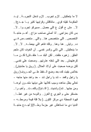 ‫ﻻ ﻤﺎ ﻴﺘﺤﻜﻴﺵ.. ﻻﺯﻡ ﺘﺠﺭﺏ.. ﻻﺯﻡ ﺘﺩﺨل ﺍﻟﺘﺠﺭﺒـﺔ.. ﺇﻴـﺩ‬
‫ﺍﻟﺤﻜﻭﻤﺔ ﺘﻘﻴﻠﻪ ﻗﻭﻱ.. ﻤﺎﺘﺘﺎﻗﻠﺵ ﻭﻗﺭﺍﻴﺒﻬﺎ ﻜﺘﻴﺭ ﻴـﺎ ﺠـﺩﻉ!..‬
‫ﻷ.. ﻤﺵ ﺡ ﺃﻗﻭل ﻉ ﺍﻟﻠﻲ ﺤﺼل.. ﻤﺴﻴﺭﻜﻭ ﺘﺠﺭﺒـﻭﺍ.. ﻷ..‬
‫ﺒﺱ ﻜﺎﻥ ﺒﻤﺯﺍﺠﻲ.. ﺃﻨﺎ ﺃﺼﻠﻲ ﺼﺎﺤﺏ ﻤﺯﺍﺝ.. ﺃﻫـﻡ ﺤﺎﺠـﺔ‬
‫ﺍﻟﺘﺨﺼﺹ.. ﺍﻟﻠﻲ ﻤﺘﺨﺼﺹ ﻫﻨﺎ.. ﻭﺍﻟﻠﻲ.. ﻤﺘﺨﺼـﺹ ﻓـﻲ‬
‫ﺩﻩ.. ﻭﺍﻴﺵ.. ﻫﻨﺎ ﻭﻫﻨﺎ.. ﻭﻜﻠﻪ ﻓﺎﻫﻡ ﺍﻟﻠﻲ ﺒﻴﻌﻤﻠـﻪ.. ﻷ.. ﻷ..‬
‫ﻤﺎ ﻴﻨﺤﻜﻴﺵ.. ﺍﻟﻠﻲ ﺫﻟﻨﻲ ﻭﻜﺴﺭ ﻨﻔﺴﻲ.. ﺃﻥ ﺍﻟﺨﻭﻑ ﻜﺎﻥ ﻤﻠﺠﻡ‬
‫ﺍﻟﺨﻠﻕ.. ﺯﻫﻴﺭﻩ ﺨﻠﻔﺕ.. ﻟﻜﻥ ﺍﻟﺒﻠﺩ ﻤـﺎ ﺨﻠﻔـﺘﺵ! ﻟﻜـﻥ ﻤـﺎ‬
‫ﻜﺭﻫﺘﻬﻤﺵ.. ﺒﻌﺩ ﺍﻟﻠﻲ ﺸﻔﺘﻪ ﻋﺫﺭﺘﻬﻡ.. ﻭﺼﻌﺒﺕ ﻋﻠﻲ ﻨﻔﺴﻲ..‬
       ‫‪‬‬
‫ﻟﻜﻥ ﺒﺭﻀﻪ ﺼﻌﺒﺕ ﻋﻠﻰ ﺃﻭﻻﺩ ﺍﻟﺤﻼل..) ﺭﻭﻕ ﻴﺎ ﺤﺸﻨﻴﺵ(..‬
‫ﺨﻼﺹ ﺒﻘﻴﺕ ﻜﺩﻩ ﺒﻌﺩ ﻭﻀﻊ ﺍﻟـﻨﻘﻁ ﻋﻠـﻰ ﺍﻟﺤـﺭﻭﻑ) ﺭﻭﻕ‬
‫ﻴﺎ ﺭﺍﺠل ﻭﺍﻗﻌﺩ – ﺸﺩ ﻴﺎ ﺭﺍﺠل ﺸﺩ - ﺤﺩ ﻭﺍﺨﺩ ﻤﻨﻬﺎ ﺤﺎﺠﻪ -‬
‫ﺘﻌﺎﻟﻰ ﺒﻁل ﻤﻨﺎﻫﺩﻩ ﻭﺴﻴﺏ ﻜﻼﺒﻬﺎ ﻋﻠﻰ ﺩﻴﺎﺒﻬﺎ ﻤﻠﻌـﻭﻥ ﺃﺒﻭﻫـﺎ‬
‫ﻭﻤﻥ ﺠﺎﺒﻬﺎ.. ﺸﺩ( ﻭﺸﺩﻴﺕ..) ﺍﻜـﺘﻡ!( ﻭﻜﺘﻤـﺕ.. ﻭﺃﺨﻴـﺭﺍ..‬
‫ﺤﻨﺴﺘﻘﺭ ﺤﺘﻰ ﻡ ﺍﻟﺠﺭﻱ ﻉ ﺍﻟﻐﺭﺯ.. ﻭﺍﻟﻨﻭﻤﻪ ﻤﻥ ﻏﻴﺭ ﻏﻁـﺎ..‬
‫ﻗﻬﻭﺓ ﺍﻟﻤﺤﻁﺔ ﺩﻱ ﻤﺭﻜﺯ ﺍﻟﻜﻭﻥ..) ﺒﻼ ﻗﻠﺔ ﻗﻴﻤﺔ ﻭﻤﺭﻤﻁـﻪ –‬
‫ﺍﻟﺩﻨﻴﺎ ﺩﻱ ﻤﺎ ﺘﺴﺘﺎﻫﻠﺵ ﻏﻴﺭ ﺠﺯﻤﺔ ﻭﻁـﺎ!() ﺃﺠـﺩﻉ ﺤﺎﺠـﺔ‬
 
