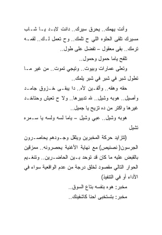 ‫ﻭﺃﻨﺕ ﻴﻬﻤﻙ.. ﻴﺤﺭﻕ ﺴﻴﺭﻙ.. ﺩﺍﻨﺕ ﻻﺒـﺩ ﻴـﺎ ﺸـﺎﺏ‬
‫ﻤﺴﻴﺭﻙ ﺘﻠﻘﻰ ﺍﻟﺤﻠﻭﻩ ﺍﻟﻠﻲ ﺡ ﺘﻠﻤﻙ.. ﻭﺡ ﺘﻌﻤل ﻟـﻙ.. ﻟﻘﻤـﻪ‬
                ‫ﺘﺭﻤﻙ.. ﺒﻘﻰ ﻤﻌﻘﻭل – ﺘﻔﻀل ﻋﻠﻰ ﻁﻭل..‬
                         ‫ﺘﻠﻔﺢ ﻴﺎﻤﺎ ﺤﻤﻭل ﻭﺤﻤﻭل..‬
‫ﻭﺘﻌﻠﻰ ﻋﻤﺎﺭﺍﺕ ﻭﺒﻴﻭﺕ.. ﻭﺘﻴﺠﻲ ﺘﻤﻭﺕ.. ﻤﻥ ﻏﻴﺭ ﻤـﺎ‬
                      ‫ﺘﻁﻭل ﺸﺒﺭ ﻓﻲ ﺸﺒﺭ ﻓﻲ ﺸﺒﺭ ﻴﻠﻤﻙ..‬
‫ﺤﻘﻪ ﻭﻫﻘﻪ.. ﻭﺃﻟﻔـﻴﻥ ﻷﻩ.. ﺩﺍ ﻴﺒﻘـﻰ ﺨـﺯﻭﻕ ﺠﺎﻤـﺩ‬
‫ﻭﺃﺼﻴل.. ﻫﻭﺒﻪ ﻭﺸﻴل.. ﷲ ﺘﺩﺒﻴﺭﻫﺎ.. ﻭﻻ ﺡ ﺘﻌﻴﺵ ﻭﺤﺘﺎﺨـﺩ‬
                     ‫ﻏﻴﺭﻫﺎ ﻭﺍﻜﺘﺭ ﻤﻥ ﺩﻩ ﺘﺯﻴﺢ ﻴﺎ ﺠﻤﻴل..‬
‫ﻫﻭﺒﻪ ﻭﺸﻴل.. ﻋﺒﻲ ﻭﺸﻴل – ﻴﺎﻤﺎ ﻟﺴﻪ ﻭﻟﺴﻪ ﻴﺎ ﺴـﻤﺭﻩ‬
                                                   ‫ﺘﺸﻴل‬
‫)ﺘﺘﺯﺍﻴﺩ ﺤﺭﻜﺔ ﺍﻟﻤﺨﺒﺭﻴﻥ ﻭﻴﺜﻘل ﻭﺠـﻭﺩﻫﻡ ﻴﺤﺎﺼـﺭﻭﻥ‬
‫ﺍﻟﺠﺭﺴﻭﻥ) ﻨﺼﻨﻴﺹ( ﻤﻊ ﻨﻬﺎﻴﺔ ﺍﻷﻏﻨﻴﺔ ﻴﺤﺼﺭﻭﻨﻪ.. ﻤﻤﺯﻗﻴﻥ‬
‫ﺒﺎﻟﻘﺒﺽ ﻋﻠﻴﻪ ﻤﺎ ﻜﺎﻥ ﻗﺩ ﺘﻭﺤﺩ ﺒـﻴﻥ ﺍﻟﺤﺎﻀـﺭﻴﻥ.. ﻭﺘﻨﻐـﻴﻡ‬
‫ﺍﻟﺤﻭﺍﺭ ﺍﻟﺘﺎﻟﻲ ﻤﻘﺼﻭﺩ ﻟﺨﻠﻕ ﺩﺭﺠﺔ ﻤﻥ ﻋﺩﻡ ﺍﻟﻭﺍﻗﻌﻴﺔ ﺴﻭﺍﺀ ﻓﻲ‬
                                   ‫ﺍﻷﺩﺍﺀ ﺃﻭ ﻓﻲ ﺍﻟﺘﻨﻔﻴﺫ(‬
                    ‫ﻤﺨﺒﺭ: ﻫﻭﻩ ﺒﻨﻔﺴﻪ ﺒﺘﺎﻉ ﺍﻟﺴﻭﻕ..‬
                    ‫ﻤﺨﺒﺭ: ﺒﺘﺴﺘﺨﺒﻰ ﺍﺤﻨﺎ ﻜﺎﺸﻔﻴﻨﻙ..‬
 