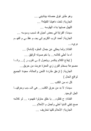 ‫ﻭﻫﻭ ﻁﺎﻴﺭ ﻓﻭﻕ ﺤﺼﺎﻨﻪ ﺒﻴﻨﺎﺩﻴﻨﻲ …‬
                   ‫ﺍﻟﺠﺎﺭﻴﺔ: ﺸﻔﺕ ﺩﺍﻫﻴﺘﻨﺎ ﺍﻟﺘﻘﻴﻠﻪ؟ …‬
                      ‫ﺍﻟﻠﻬﺒل ﺼﺎﺒﻬﺎ ﺒﺩﺍﺀ ﺍﻟﻬﻠﻭﺴﻪ …‬
  ‫ﺴﻴﺩﻨﺎ: ﺍﻟﻘﺭﺍﻴﺔ ﻓﻲ ﺒﻌﺽ ﺃﺤﻴﺎﻥ ﻗﺩ ﺘﺴﺒﺏ ﻭﺴﻭﺴﻪ …‬
‫ﺍﻟﺠﺎﺭﻴﺔ: ﺃﺤﻤﺩ ﺍﻟﺭﺏ ﺍﻟﻜﺭﻴﻡ ﺇﻨﻲ ﺒﺠـﻡ ﻋﻘﻠـﻲ ﻡ ﺍﻟﻔﻬـﻡ‬
                                              ‫ﺒﺭﻱﺀ…‬
       ‫ﺍﻟﻔﺘﺎﺓ: ﻭﻟﻤﺎ ﻴﺤﻜﻲ ﻋﻥ ﺠﻤﺎل ﺍﻟﺤﻠﻭﻩ )ﺸﺎﻤﺔ( …‬
         ‫ﺁﻩ ﻤﺎ ﺃﺤﻠﻲ ﻜﻼﻤﻪ… ﻴﺎ ﻨﻐﻡ ﺼﻭﺘﻪ ﺍﻟﺭﻗﻴﻕ …‬
‫) ﺇﻴﻘﺎﻉ ﺍﻟﻜﻼﻡ ﻴﻨﻜﺴﺭ ﻭﻴﺘﺤﻭل ﺇﻟـﻰ ﺘﻘﺭﻴـﺭ (… ﻭﺍﻨـﺎ‬
     ‫ﻤﺼﺒﻭﻋﺔ ﺒﺴﺨﺎﻡ ﺍﻟﻔﺭﻥ ﺯﻱ ﺍﻟﻤﻌﺯﺓ ﻫﺭﺒﺕ ﻤﻥ ﺤﺭﻴﻕ…‬
‫ﺍﻟﺠﺎﺭﻴﺔ: ) ﺘﺯﻋﻕ ﻁﺎﺭﺩﺓ ﺍﻟﻠﺤﻥ ﻭﺍﻟﺤﺎﻟﺔ، ﻤﻌﻴﺩﺓ ﺍﻟﺠﻤﻴﻊ‬
                                          ‫ﻟﻭﺍﻗﻊ ﺍﻟﺤﺎل (‬
                              ‫ﻜل ﺩﻩ ﻤﻥ ﺍﻟﻜﺘﺏ …‬
‫ﺴﻴﺩﻨﺎ: ﻻ ﺒﺩ ﻤﻥ ﺤﺭﻕ ﺍﻟﻜﺘﺏ… ﻫﻲ ﺍﻟﺴـﺒﺏ ﻭﺤﺭﻗﻬـﺎ‬
                                           ‫ﺍﻟﺤل ﺍﻟﻭﺤﻴﺩ.‬
‫ﺍﻟﻔﺘﺎﺓ: ﺡ ﺘﻘﺘﻠﻭﻩ… ﻴﺎ ﺨﻠﻕ ﺤﺎﻭﻟﻭﺍ ﺘﻔﻬﻤﻭﻩ … ﻟﻭ ﻜﻼﻤﻪ‬
               ‫ﺼﺢ ﺘﺒﻘﻲ ﺍﻟﺩﻨﻴﺎ ﺃﺤﻠﻲ ﻭﺃﺠﻤل ﻡ ﺍﻷﺤﻼﻡ …‬
                  ‫ﺍﻟﺠﺎﺭﻴﺔ: ﺍﻷﺤﻼﻡ ﻜﻠﻬﺎ ﺘﺨﺎﺭﻴﻑ …‬
 