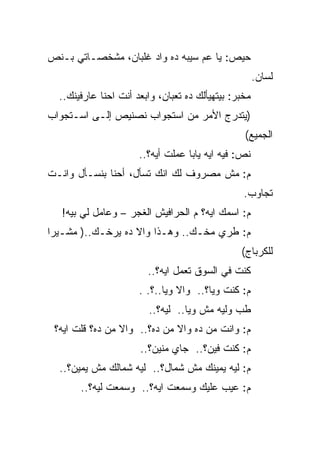 ‫ﺤﻴﺹ: ﻴﺎ ﻋﻡ ﺴﻴﺒﻪ ﺩﻩ ﻭﺍﺩ ﻏﻠﺒﺎﻥ، ﻤﺸﺨﺼـﺎﺘﻲ ﺒـﻨﺹ‬
                                                      ‫ﻟﺴﺎﻥ.‬
  ‫ﻤﺨﺒﺭ: ﺒﻴﺘﻬﻴﺄﻟﻙ ﺩﻩ ﺘﻌﺒﺎﻥ، ﻭﺍﺒﻌﺩ ﺃﻨﺕ ﺍﺤﻨﺎ ﻋﺎﺭﻓﻴﻨﻙ..‬
‫)ﻴﺘﺩﺭﺝ ﺍﻷﻤﺭ ﻤﻥ ﺍﺴﺘﺠﻭﺍﺏ ﻨﺼﻨﻴﺹ ﺇﻟـﻰ ﺍﺴـﺘﺠﻭﺍﺏ‬
                                                 ‫ﺍﻟﺠﻤﻴﻊ(‬
                      ‫ﻨﺹ: ﻓﻴﻪ ﺍﻴﻪ ﻴﺎﺒﺎ ﻋﻤﻠﺕ ﺃﻴﻪ؟..‬
‫ﻡ: ﻤﺵ ﻤﺼﺭﻭﻑ ﻟﻙ ﺍﻨﻙ ﺘﺴﺄل، ﺃﺤﻨﺎ ﺒﻨﺴـﺄل ﻭﺍﻨـﺕ‬
                                                 ‫ﺘﺠﺎﻭﺏ.‬
   ‫ﻡ: ﺍﺴﻤﻙ ﺍﻴﻪ؟ ﻡ ﺍﻟﺤﺭﺍﻓﻴﺵ ﺍﻟﻐﺠﺭ – ﻭﻋﺎﻤل ﻟﻲ ﺒﻴﻪ!‬
‫ﻡ: ﻁﺭﻱ ﻤﺨـﻙ.. ﻭﻫـﺫﺍ ﻭﺍﻻ ﺩﻩ ﻴﺭﺨـﻙ..) ﻤﺸـﻴﺭﺍ‬
                                                ‫ﻟﻠﻜﺭﺒﺎﺝ(‬
                        ‫ﻜﻨﺕ ﻓﻲ ﺍﻟﺴﻭﻕ ﺘﻌﻤل ﺍﻴﻪ؟..‬
                      ‫ﻡ: ﻜﻨﺕ ﻭﻴﺎ؟.. ﻭﺍﻻ ﻭﻴﺎ..؟. .‬
                        ‫ﻁﺏ ﻭﻟﻴﻪ ﻤﺵ ﻭﻴﺎ.. ﻟﻴﻪ؟..‬
 ‫ﻡ: ﻭﺍﻨﺕ ﻤﻥ ﺩﻩ ﻭﺍﻻ ﻤﻥ ﺩﻩ؟.. ﻭﺍﻻ ﻤﻥ ﺩﻩ؟ ﻗﻠﺕ ﺍﻴﻪ؟‬
                      ‫ﻡ: ﻜﻨﺕ ﻓﻴﻥ؟.. ﺠﺎﻱ ﻤﻨﻴﻥ؟..‬
  ‫ﻡ: ﻟﻴﻪ ﻴﻤﻴﻨﻙ ﻤﺵ ﺸﻤﺎل؟.. ﻟﻴﻪ ﺸﻤﺎﻟﻙ ﻤﺵ ﻴﻤﻴﻥ؟..‬
       ‫ﻡ: ﻋﻴﺏ ﻋﻠﻴﻙ ﻭﺴﻤﻌﺕ ﺍﻴﻪ؟.. ﻭﺴﻤﻌﺕ ﻟﻴﻪ؟..‬
 