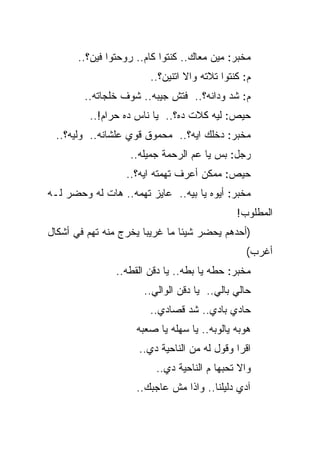 ‫ﻤﺨﺒﺭ: ﻤﻴﻥ ﻤﻌﺎﻙ.. ﻜﻨﺘﻭﺍ ﻜﺎﻡ.. ﺭﻭﺤﺘﻭﺍ ﻓﻴﻥ؟..‬
                        ‫ﻡ: ﻜﻨﺘﻭﺍ ﺘﻼﺘﻪ ﻭﺍﻻ ﺍﺘﻨﻴﻥ؟..‬
        ‫ﻡ: ﺸﺩ ﻭﺩﺍﻨﻪ؟.. ﻓﺘﺵ ﺠﻴﺒﻪ.. ﺸﻭﻑ ﺨﻠﺠﺎﺘﻪ..‬
         ‫ﺤﻴﺹ: ﻟﻴﻪ ﻜﻼﺕ ﺩﻩ؟.. ﻴﺎ ﻨﺎﺱ ﺩﻩ ﺤﺭﺍﻡ!..‬
 ‫ﻤﺨﺒﺭ: ﺩﺨﻠﻙ ﺍﻴﻪ؟.. ﻤﺤﻤﻭﻕ ﻗﻭﻱ ﻋﻠﺸﺎﻨﻪ.. ﻭﻟﻴﻪ؟..‬
                   ‫ﺭﺠل: ﺒﺱ ﻴﺎ ﻋﻡ ﺍﻟﺭﺤﻤﺔ ﺠﻤﻴﻠﻪ..‬
                  ‫ﺤﻴﺹ: ﻤﻤﻜﻥ ﺃﻋﺭﻑ ﺘﻬﻤﺘﻪ ﺍﻴﻪ؟..‬
‫ﻤﺨﺒﺭ: ﺃﻴﻭﻩ ﻴﺎ ﺒﻴﻪ.. ﻋﺎﻴﺯ ﺘﻬﻤﻪ.. ﻫﺎﺕ ﻟﻪ ﻭﺤﻀﺭ ﻟـﻪ‬
                                              ‫ﺍﻟﻤﻁﻠﻭﺏ!‬
‫)ﺃﺤﺩﻫﻡ ﻴﺤﻀﺭ ﺸﻴﺌﺎ ﻤﺎ ﻏﺭﻴﺒﺎ ﻴﺨﺭﺝ ﻤﻨﻪ ﺘﻬﻡ ﻓﻲ ﺃﺸﻜﺎل‬
                                                ‫ﺃﻏﺭﺏ(‬
                ‫ﻤﺨﺒﺭ: ﺤﻁﻪ ﻴﺎ ﺒﻁﻪ.. ﻴﺎ ﺩﻗﻥ ﺍﻟﻘﻁﻪ..‬
                       ‫ﺤﺎﻟﻲ ﺒﺎﻟﻲ.. ﻴﺎ ﺩﻗﻥ ﺍﻟﻭﺍﻟﻲ..‬
                        ‫ﺤﺎﺩﻱ ﺒﺎﺩﻱ.. ﺸﺩ ﻗﺼﺎﺩﻱ..‬
                     ‫ﻫﻭﺒﻪ ﻴﺎﻟﻭﺒﻪ.. ﻴﺎ ﺴﻬﻠﻪ ﻴﺎ ﺼﻌﺒﻪ‬
                     ‫ﺍﻗﺭﺍ ﻭﻗﻭل ﻟﻪ ﻤﻥ ﺍﻟﻨﺎﺤﻴﺔ ﺩﻱ..‬
                          ‫ﻭﺍﻻ ﺘﺤﺒﻬﺎ ﻡ ﺍﻟﻨﺎﺤﻴﺔ ﺩﻱ..‬
                     ‫ﺁﺩﻱ ﺩﻟﻴﻠﻨﺎ.. ﻭﺍﺫﺍ ﻤﺵ ﻋﺎﺠﺒﻙ..‬
 