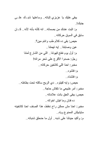 ‫ﻴﺒﻘﻰ ﻋﻠﻴﻙ ﻴﺎ ﻋﺯﻴﺯﻱ ﺇﺜﺒﺎﺘﻪ.. ﻭﺴﺎﻋﺘﻬﺎ ﺫﻨﺒـﻙ ﻋﻠـﻰ‬
                                                    ‫ﺠﻨﺒﻙ!.‬
‫ﻡ: ﺍﺜﺒﺕ ﻋﻨﺩﻙ ﻤﻥ ﺒﺼﻤﺎﺘﻪ.. ﺍﻨﻪ ﻜﺄﻨﻪ ﺒﺄﻨﻪ ﻷﻨﻪ.. ﻜـﺎﻥ‬
                                ‫ﺴﺎﺒﻕ ﻓﻲ ﺍﻟﺴﻭﻕ ﺤﺭﻜﺎﺘﻪ..‬
                ‫ﺤﻴﺹ: ﺒﻘﻰ ﺩﻩ ﻜﻼﻡ ﻁﺏ ﻭﺍﻨﺘﻡ ﻤﻴﻥ؟.‬
                         ‫ﻋﻴﻥ ﻭﺼﺎﺒﺘﻨﺎ.. ﺇﻴﻪ ﺘﻬﻤﺘﻨﺎ..‬
       ‫ﻡ: ﺃﻭل ﻴﻭﻡ ﻨﻔﺘﺢ ﻗﻬﻭﺘﻨﺎ.. ﺍﻟﻠﻲ ﻤﻥ ﺍﻟﺸﺎﺭﻉ ﻟﻤﺘﻨﺎ‬
              ‫ﺭﺠل: ﺤﺴﺩﻭﺍ ﺍﻷﻗﺭﻉ ﻋﻠﻰ ﺸﻌﺭ ﻤﺭﺍﺘﻪ!‬
                   ‫ﻤﺨﺒﺭ: ﺍﺤﻨﺎ ﺍﻟﻠﻲ ﻜﺎﺸﻔﻴﻥ ﺤﺭﻜﺎﺘﻪ..‬
                                          ‫ﻡ: ﻓﺘﺸﻭﻩ..‬
                                          ‫ﻡ: ﻓﺘﺸﻨﺎﻩ..‬
   ‫ﺤﻴﺹ: ﻭﺍﻴﻪ ﻟﻘﻴﺘﻭﻩ.. ﺩﻱ ﺍﻟﺭﻴﺢ ﺴﺎﻜﺘﻪ ﺘﺤﺕ ﺒﻁﺎﻁﻪ..‬
                       ‫ﻤﺨﺒﺭ: ﺃﻤﺭ ﻁﺒﻴﻌﻲ ﻤﺎ ﻨﻠﻘﺎﺵ ﺤﺎﺠﺔ..‬
                         ‫ﺤﻴﺹ: ﻴﺒﻘﻰ ﺍﻟﺤﻕ ﺒﺎﻨﺕ ﻋﻼﻤﺎﺘﻪ..‬
                         ‫ﺩﻩ ﻓﻨﺎﻥ ﻭﻤﺎ ﻓﻴﺵ ﺍﺨﻭﺍﺘﻪ..‬
‫ﻤﺨﺒﺭ: ﺍﺤﻨﺎ ﻤﺵ ﻤﻤﻜﻥ ﺭﺍﺡ ﻨﻐﻠﻁ، ﻫﺫﺍ ﺍﻟﺼﻨﻑ ﺍﺤﻨﺎ ﻜﺎﺸﻔﻴﻨﻪ‬
                                  ‫ﻤﺎﻴﺸﻴﻠﺵ ﺍﻟﻤﻤﻨﻭﻉ ﻭﻴﺎﻩ..‬
        ‫ﻡ: ﻭﺃﻜﻴﺩ ﺤﻴﺩﻟﻨﺎ ﻋﻠﻰ ﺫﻨﺒﻪ.. ﺃﻭل ﻤﺎ ﺤﻨﺤﻠﻕ ﺸﻨﺒﺎﺘﻪ..‬
 