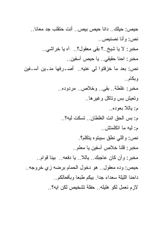 ‫ﺤﻴﺹ: ﺤﻴﻠﻙ.. ﺩﺍﻨﺎ ﺤﻴﺹ ﺒﻴﺹ.. ﺃﻨﺕ ﺤﺘﻘﻠﺏ ﺠﺩ ﻤﻌﺎﻨﺎ..‬
                                    ‫ﻨﺹ: ﻭﺃﻨﺎ ﻨﺼﻨﻴﺹ..‬
       ‫ﻤﺨﺒﺭ: ﻻ ﻴﺎ ﺸﻴﺦ..؟ ﺒﻘﻰ ﻤﻌﻘﻭل؟.. ﺁﻩ ﻴﺎ ﺨﺭﺍﺸﻲ..‬
                   ‫ﻤﺨﺒﺭ: ﺍﺤﻨﺎ ﺤﻘﻴﻘﻲ.. ﻴﺎ ﺤﻴﺹ ﺁﺴﻔﻴﻥ..‬
‫ﻨﺹ: ﺒﻌﺩ ﻤﺎ ﺨﺯﻗﺘﻭﺍ ﻟﻲ ﻋﻨﻴﻪ.. ﺃﺼـﺭﻓﻬﺎ ﻤﻨـﻴﻥ ﺁﺴـﻔﻴﻥ‬
                        ‫‪‬‬
                                                  ‫ﻭﺒﻜﺎﻡ..‬
               ‫ﻤﺨﺒﺭ: ﻏﻠﻁﺔ.. ﺒﻘﻰ.. ﻭﺨﻼﺹ.. ﻤﺭﺩﻭﺩﻩ..‬
                             ‫ﻭﺘﻌﻴﺵ ﺒﺱ ﻭﺘﺎﻜل ﻭﻏﻴﺭﻫﺎ..‬
                                          ‫ﻡ: ﻴﺎﻟﻼ ﺒﻌﻭﺩﻩ..‬
                 ‫ﻡ: ﺒﺱ ﺍﻟﺤﻕ ﺍﻨﺕ ﺍﻟﻐﻠﻁﺎﻥ.. ﺘﺴﻜﺕ ﻟﻴﻪ؟..‬
                                      ‫ﻡ: ﻟﻴﻪ ﻤﺎ ﺍﺘﻜﻠﻤﺘﺵ..‬
                          ‫ﻨﺹ: ﻭﺍﻟﻠﻲ ﻨﻁﻕ ﺴﻴﺒﺘﻭﻩ ﻴﺘﻜﻠﻡ؟.‬
                       ‫ﻤﺨﺒﺭ: ﻗﻠﻨﺎ ﺨﻼﺹ ﺁﺴﻔﻴﻥ ﻴﺎ ﻤﻌﻠﻡ..‬
     ‫ﻤﺨﺒﺭ: ﻭﺃﻥ ﻜﺎﻥ ﻋﺎﺠﺒﻙ.. ﻴﺎﻟﻼ.. ﻴﺎ ﺩﻓﻌﻪ.. ﺒﻴﻨﺎ ﻗﻭﺍﻡ..‬
‫ﺤﻴﺹ: ﻭﺩﻩ ﻤﻌﻘﻭل.. ﻫﻭ ﺩﺨﻭل ﺍﻟﺤﻤﺎﻡ ﺒﺭﻀﻪ ﺯﻱ ﺨﺭﻭﺠﻪ..‬
             ‫ﺩﺍﺤﻨﺎ ﺍﻟﻠﻴﻠﺔ ﺴﻌﺩﺍﺀ ﺠﺩﺍ. ﺒﻴﻜﻡ ﻁﺒﻌﺎ ﻭﺒﺄﻓﻌﺎﻟﻜﻡ..‬
          ‫ﻻﺯﻡ ﻨﻌﻤل ﻟﻜﻭ ﻫﻠﻴﻠﻪ.. ﺤﻔﻠﺔ ﺘﺸﺨﻴﺹ ﻟﻜﻥ ﺍﻴﻪ؟..‬
 