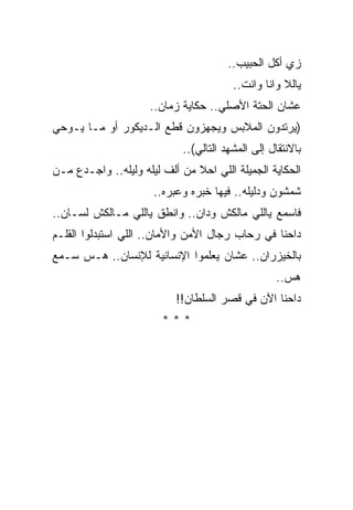 ‫ﺯﻱ ﺃﻜل ﺍﻟﺤﺒﻴﺏ..‬
                                        ‫ﻴﺎﻟﻼ ﻭﺍﻨﺎ ﻭﺍﻨﺕ..‬
                     ‫ﻋﺸﺎﻥ ﺍﻟﺤﺘﺔ ﺍﻷﺼﻠﻲ.. ﺤﻜﺎﻴﺔ ﺯﻤﺎﻥ..‬
‫)ﻴﺭﺘﺩﻭﻥ ﺍﻟﻤﻼﺒﺱ ﻭﻴﺠﻬﺯﻭﻥ ﻗﻁﻊ ﺍﻟـﺩﻴﻜﻭﺭ ﺃﻭ ﻤـﺎ ﻴـﻭﺤﻲ‬
                            ‫ﺒﺎﻻﻨﺘﻘﺎل ﺇﻟﻰ ﺍﻟﻤﺸﻬﺩ ﺍﻟﺘﺎﻟﻲ(..‬
‫ﺍﻟﺤﻜﺎﻴﺔ ﺍﻟﺠﻤﻴﻠﺔ ﺍﻟﻠﻲ ﺍﺤﻼ ﻤﻥ ﺃﻟﻑ ﻟﻴﻠﻪ ﻭﻟﻴﻠﻪ.. ﻭﺍﺠـﺩﻉ ﻤـﻥ‬
                      ‫ﺸﻤﺸﻭﻥ ﻭﺩﻟﻴﻠﻪ.. ﻓﻴﻬﺎ ﺨﺒﺭﻩ ﻭﻋﺒﺭﻩ..‬
‫ﻓﺎﺴﻤﻊ ﻴﺎﻟﻠﻲ ﻤﺎﻟﻜﺵ ﻭﺩﺍﻥ.. ﻭﺍﻨﻁﻕ ﻴﺎﻟﻠﻲ ﻤـﺎﻟﻜﺵ ﻟﺴـﺎﻥ..‬
‫ﺩﺍﺤﻨﺎ ﻓﻲ ﺭﺤﺎﺏ ﺭﺠﺎل ﺍﻷﻤﻥ ﻭﺍﻷﻤﺎﻥ.. ﺍﻟﻠﻲ ﺍﺴﺘﺒﺩﻟﻭﺍ ﺍﻟﻘﻠـﻡ‬
‫ﺒﺎﻟﺨﻴﺯﺭﺍﻥ.. ﻋﺸﺎﻥ ﻴﻌﻠﻤﻭﺍ ﺍﻹﻨﺴﺎﻨﻴﺔ ﻟﻺﻨﺴﺎﻥ.. ﻫـﺱ ﺴـﻤﻊ‬
                                                  ‫ﻫﺱ..‬
                           ‫ﺩﺍﺤﻨﺎ ﺍﻵﻥ ﻓﻲ ﻗﺼﺭ ﺍﻟﺴﻠﻁﺎﻥ!!‬
                        ‫***‬
 