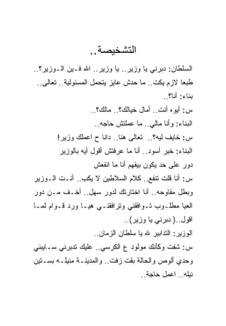 ‫ﺍﻟﺘﺸﺨﻴﺼﺔ..‬
‫ﺍﻟﺴﻠﻁﺎﻥ: ﺩﺒﺭﻨﻲ ﻴﺎ ﻭﺯﻴﺭ.. ﻴﺎ ﻭﺯﻴﺭ.. ﺍﷲ ﻓـﻴﻥ ﺍﻟـﻭﺯﻴﺭ؟..‬
 ‫ﻁﺒﻌﺎ ﻻﺯﻡ ﻴﻜﺕ.. ﻤﺎ ﺤﺩﺵ ﻋﺎﻴﺯ ﻴﺘﺤﻤل ﺍﻟﻤﺴﺌﻭﻟﻴﺔ.. ﺘﻌﺎﻟﻰ..‬
                                             ‫ﺒﻨﺎﺀ: ﺃﻨﺎ؟..‬
                   ‫ﺱ: ﺃﻴﻭﻩ ﺃﻨﺕ.. ﺃﻤﺎل ﺨﻴﺎﻟﻙ؟.. ﻤﺎﻟﻙ؟..‬
                    ‫ﺍﻟﺒﻨﺎﺀ: ﻭﺃﻨﺎ ﻤﺎﻟﻲ.. ﻤﺎ ﻋﻤﻠﺘﺵ ﺤﺎﺠﻪ..‬
       ‫ﺱ: ﺨﺎﻴﻑ ﻟﻴﻪ؟.. ﺘﻌﺎﻟﻰ ﻫﻨﺎ.. ﺩﺍﻨﺎ ﺡ ﺍﻋﻤﻠﻙ ﻭﺯﻴﺭ!‬
        ‫ﺍﻟﺒﻨﺎﺀ: ﺨﺒﺭ ﺃﺴﻭﺩ.. ﺃﻨﺎ ﻤﺎ ﻋﺭﻓﺘﺵ ﺃﻗﻭل ﺃﻴﻪ ﺒﺎﻟﻭﺯﻴﺭ‬
                    ‫ﺩﻭﺭ ﻋﻠﻰ ﺤﺩ ﻴﻜﻭﻥ ﺒﻴﻔﻬﻡ ﺃﻨﺎ ﻤﺎ ﺍﻨﻔﻌﺵ‬
‫ﺱ: ﺃﻨﺎ ﻗﻠﺕ ﺘﻨﻔﻊ.. ﻜﻼﻡ ﺍﻟﺴﻼﻁﻴﻥ ﻻ ﻴﻜﺏ.. ﺃﻨـﺕ ﺍﻟـﻭﺯﻴﺭ‬
‫ﻭﺒﻁل ﻤﻘﺎﻭﺤﻪ.. ﺃﻨﺎ ﺍﺨﺘﺎﺭﺘﻙ ﻟﺩﻭﺭ ﺴﻬل.. ﺃﺨـﻑ ﻤـﻥ ﺩﻭﺭ‬
‫ﺍﻟﻌﻴﺎ ﻤﻁﻠـﻭﺏ ﺘـﻭﺍﻓﻘﻨﻲ ﻭﺘﺭﺍﻓﻘﻨـﻲ ﻫﻴـﺎ ﻭﺭﺩ ﻗـﻭﺍﻡ ﻟﻤـﺎ‬
                               ‫ﺍﻗﻭل..) ﺩﺒﺭﻨﻲ ﻴﺎ ﻭﺯﻴﺭ(..‬
                    ‫ﺍﻟﻭﺯﻴﺭ: ﺍﻟﺘﺩﺍﺒﻴﺭ ﷲ ﻴﺎ ﺴﻠﻁﺎﻥ ﺍﻟﺯﻤﺎﻥ..‬
‫ﺱ: ﺸﻔﺕ ﻭﻜﺄﻨﻙ ﻤﻭﻟﻭﺩ ﻉ ﺍﻟﻜﺭﺴﻲ.. ﻋﻠﻴﻙ ﺘﺩﺒﺭﻨﻲ ﺴـﺎﻴﺒﻨﻲ‬
‫ﻭﺤﺩﻱ ﺃﻟﻭﺹ ﻭﺍﻟﺤﺎﻟﺔ ﺒﻘﺕ ﺯﻓﺕ.. ﻭﺍﻟﻤﺩﻴﻨـﺔ ﻤﻨﻴﻠـﻪ ﺒﺴـﺘﻴﻥ‬
                                     ‫ﻨﻴﻠﻪ.. ﺍﻋﻤل ﺤﺎﺠﺔ..‬
 