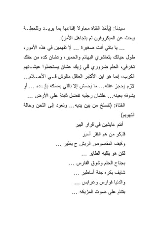 ‫ﺴﻴﺩﻨﺎ: )ﻴﺄﺨﺫ ﺍﻟﻔﺘﺎﺓ ﻤﺤﺎﻭﻻ ﺇﻗﻨﺎﻋﻬﺎ ﺒﻤﺎ ﻴﺭﻴـﺩ ﻭﻟﻠﺤﻅـﺔ‬
                   ‫ﻴﺒﺤﺙ ﻋﻥ ﺍﻟﻤﻴﻜﺭﻭﻓﻭﻥ ﺜﻡ ﻴﺘﺠﺎﻫل ﺍﻷﻤﺭ(‬
‫… ﻴﺎ ﺒﻨﺘﻲ ﺃﻨﺕ ﺼﻐﻴﺭﺓ … ﻻ ﺘﻔﻬﻤﻴﻥ ﻓﻲ ﻫﺫﻩ ﺍﻷﻤﻭﺭ،‬
‫ﻁﻭل ﺤﻴﺎﺘﻙ ﺒﺘﻌﺎﺸﺭﻱ ﺍﻟﺒﻬﺎﺌﻡ ﻭﺍﻟﺤﻤﻴﺭ، ﻭﻋﺸﺎﻥ ﻜﺩﻩ ﻤﻥ ﺤﻘﻙ‬
‫ﺘﺨﺭﻓﻲ، ﺍﻟﺤﻠﻡ ﻀﺭﻭﺭﻱ ﻟﻠﻲ ﺯﻴﻙ ﻋﺸﺎﻥ ﻴﺴﺘﺤﻤﻠﻭﺍ ﻋﻴﺸـﺘﻬﻡ‬
‫ﺍﻟﻜﺭﺏ، ﺇﻨﻤﺎ ﻫﻭ ﺍﺒﻥ ﺍﻷﻜﺎﺒﺭ ﺍﻟﻌﺎﻗل ﻤﺎﻟﻭﺵ ﻓـﻲ ﺍﻷﺤـﻼﻡ…‬
‫ﻻﺯﻡ ﻴﺤﺠﺯ ﻋﻘﻠﻪ… ﻤﺎ ﻴﺤﺴﺵ ﺇﻻ ﺒﺎﻟﻠﻲ ﻴﻤﺴﻜﻪ ﺒﺈﻴـﺩﻩ … ﺃﻭ‬
 ‫ﻴﺸﻭﻓﻪ ﺒﻌﻴﻨﻪ… ﻋﻠﺸﺎﻥ ﺭﺠﻠﻴﻪ ﺘﻔﻀل ﺜﺎﺒﺘﺔ ﻋﻠﻰ ﺍﻷﺭﺽ …‬
‫ﺍﻟﻔﺘﺎﺓ: )ﺘﻨﺴﻠﺦ ﻤﻥ ﺒﻴﻥ ﻴﺩﻴﻪ… ﻭﺘﻌﻭﺩ ﺇﻟﻰ ﺍﻟﻠﺤﻥ ﻭﺤﺎﻟﺔ‬
                                                 ‫ﺍﻟﺘﻬﻭﻴﻡ(‬
                          ‫ﺃﻨﺘﻡ ﻋﺎﻴﺸﻴﻥ ﻓﻲ ﻗﺭﺍﺭ ﺍﻟﺒﻴﺭ‬
                             ‫ﻗﻠﺒﻜﻭ ﻤﻥ ﻫﻡ ﺍﻟﻔﻘﺭ ﺃﺴﻴﺭ‬
                ‫ﻭﻜﻴﻑ ﺍﻟﻤﻘﺼﻭﺹ ﺍﻟﺭﻴﺵ ﺡ ﻴﻁﻴﺭ …‬
                             ‫ﻟﻜﻥ ﻫﻭ ﺒﻘﻠﺒﻪ ﺍﻟﻁﺎﻴﺭ …‬
                      ‫ﺒﺠﻨﺎﺡ ﺍﻟﺤﻠﻡ ﻭﺸﻭﻕ ﺍﻟﻔﺎﺭﺱ …‬
                         ‫ﺸﺎﻴﻑ ﺒﻜﺭﻩ ﺠﻨﺔ ﺃﺴﺎﻁﻴﺭ …‬
                         ‫ﻭﺍﻟﺩﻨﻴﺎ ﻓﻭﺍﺭﺱ ﻭﻋﺭﺍﻴﺱ …‬
                        ‫ﺒﺘﻨﺎﻡ ﻋﻠﻰ ﺼﻭﺕ ﺍﻟﻤﺯﻴﻜﻪ …‬
 