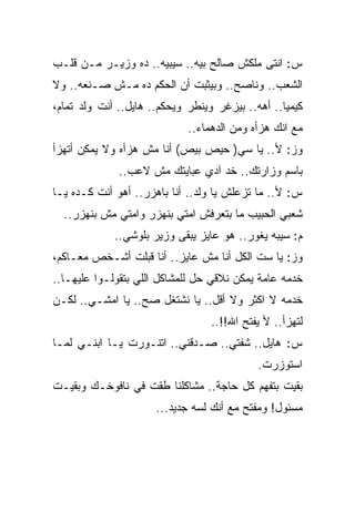 ‫ﺱ: ﺍﻨﺘﻰ ﻤﻠﻜﺵ ﺼﺎﻟﺢ ﺒﻴﻪ.. ﺴﻴﺒﻴﻪ.. ﺩﻩ ﻭﺯﻴـﺭ ﻤـﻥ ﻗﻠـﺏ‬
‫ﺍﻟﺸﻌﺏ.. ﻭﻨﺎﺼﺢ.. ﻭﺒﻴﺜﺒﺕ ﺃﻥ ﺍﻟﺤﻜﻡ ﺩﻩ ﻤـﺵ ﺼـﻨﻌﻪ.. ﻭﻻ‬
‫ﻜﻴﻤﻴﺎ.. ﺃﻫﻪ.. ﺒﻴﺯﻏﺭ ﻭﻴﻨﻁﺭ ﻭﻴﺤﻜﻡ.. ﻫﺎﻴل.. ﺃﻨﺕ ﻭﻟﺩ ﺘﻤﺎﻡ،‬
                             ‫ﻤﻊ ﺍﻨﻙ ﻫﺯﺃﻩ ﻭﻤﻥ ﺍﻟﺩﻫﻤﺎﺀ..‬
‫ﻭﺯ: ﻷ.. ﻴﺎ ﺴﻲ) ﺤﻴﺹ ﺒﻴﺹ( ﺃﻨﺎ ﻤﺵ ﻫﺯﺃﻩ ﻭﻻ ﻴﻤﻜﻥ ﺃﺘﻬﺯﺃ‬
              ‫ﺒﺎﺴﻡ ﻭﺯﺍﺭﺘﻙ.. ﺨﺩ ﺁﺩﻱ ﻋﺒﺎﻴﺘﻙ ﻤﺵ ﻻﻋﺏ..‬
‫ﺱ: ﻷ.. ﻤﺎ ﺘﺯﻋﻠﺵ ﻴﺎ ﻭﻟﺩ.. ﺃﻨﺎ ﺒﺎﻫﺯﺭ.. ﺃﻫﻭ ﺃﻨﺕ ﻜـﺩﻩ ﻴـﺎ‬
  ‫ﺸﻌﺒﻲ ﺍﻟﺤﺒﻴﺏ ﻤﺎ ﺒﺘﻌﺭﻓﺵ ﺍﻤﺘﻲ ﺒﻨﻬﺯﺭ ﻭﺍﻤﺘﻲ ﻤﺵ ﺒﻨﻬﺯﺭ..‬
             ‫ﻡ: ﺴﻴﺒﻪ ﻴﻐﻭﺭ.. ﻫﻭ ﻋﺎﻴﺯ ﻴﺒﻘﻰ ﻭﺯﻴﺭ ﺒﻠﻭﺸﻲ..‬
‫ﻭﺯ: ﻴﺎ ﺴﺕ ﺍﻟﻜل ﺃﻨﺎ ﻤﺵ ﻋﺎﻴﺯ.. ﺃﻨﺎ ﻗﺒﻠﺕ ﺃﺸـﺨﺹ ﻤﻌـﺎﻜﻡ،‬
‫ﺨﺩﻤﻪ ﻋﺎﻤﺔ ﻴﻤﻜﻥ ﻨﻼﻗﻲ ﺤل ﻟﻠﻤﺸﺎﻜل ﺍﻟﻠﻲ ﺒﺘﻘﻭﻟـﻭﺍ ﻋﻠﻴﻬـﺎ..‬
‫ﺨﺩﻤﻪ ﻻ ﺍﻜﺜﺭ ﻭﻻ ﺃﻗل.. ﻴﺎ ﻨﺸﺘﻐل ﺼﺢ.. ﻴﺎ ﺍﻤﺸـﻲ.. ﻟﻜـﻥ‬
                                  ‫ﻟﺘﻬﺯﺃ.. ﻷ ﻴﻔﺘﺢ ﺍﷲ!!..‬
‫ﺱ: ﻫﺎﻴل.. ﺸﻔﺘﻲ.. ﺼـﺩﻗﻨﻲ.. ﺍﺘﻨـﻭﺭﺕ ﻴـﺎ ﺍﺒﻨـﻲ ﻟﻤـﺎ‬
                                            ‫ﺍﺴﺘﻭﺯﺭﺕ.‬
‫ﺒﻘﻴﺕ ﺒﺘﻔﻬﻡ ﻜل ﺤﺎﺠﺔ.. ﻤﺸﺎﻜﻠﻨﺎ ﻁﻘﺕ ﻓﻲ ﻨﺎﻓﻭﺨـﻙ ﻭﺒﻘﻴـﺕ‬
                      ‫ﻤﺴﺌﻭل! ﻭﻤﻔﺘﺢ ﻤﻊ ﺃﻨﻙ ﻟﺴﻪ ﺠﺩﻴﺩ...‬
 