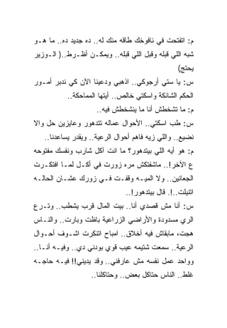 ‫ﻡ: ﺍﺘﻔﺘﺤﺕ ﻓﻲ ﻨﺎﻓﻭﺨﻙ ﻁﺎﻗﻪ ﻤﻨﻙ ﻟﻪ.. ﺩﻩ ﺠﺩﻴﺩ ﺩﻩ.. ﻤﺎ ﻫـﻭ‬
‫ﺸﺒﻪ ﺍﻟﻠﻲ ﻗﺒﻠﻪ ﻭﻗﺒل ﺍﻟﻠﻲ ﻗﺒﻠﻪ.. ﻭﻴﻤﻜـﻥ ﺃﻅـﺭﻁ..) ﺍﻟـﻭﺯﻴﺭ‬
                                                  ‫ﻴﺤﺘﺞ(‬
‫ﺱ: ﻴﺎ ﺴﺘﻲ ﺃﺭﺠﻭﻜﻲ.. ﺍﺫﻫﺒﻲ ﻭﺩﻋﻴﻨﺎ ﺍﻵﻥ ﻜﻲ ﻨﺩﺒﺭ ﺃﻤـﻭﺭ‬
           ‫ﺍﻟﺤﻜﻡ ﺍﻟﺸﺎﺌﻜﺔ ﻭﺍﺴﻜﺘﻲ ﺨﺎﻟﺹ.. ﺃﻴﺘﻬﺎ ﺍﻟﻤﻤﺎﺤﻜﺔ..‬
                     ‫ﻡ: ﻤﺎ ﺘﺸﺨﻁﺵ ﺃﻨﺎ ﻤﺎ ﻴﻨﺸﺨﻁﺵ ﻓﻴﻪ..‬
‫ﺱ: ﻁﺏ ﺍﺴﻜﺘﻲ.. ﺍﻷﺤﻭﺍل ﻋﻤﺎﻟﻪ ﺘﺘﺩﻫﻭﺭ ﻭﻋﺎﻴﺯﻴﻥ ﺤل ﻭﺍﻻ‬
   ‫ﻨﻀﻴﻊ.. ﻭﺍﻟﻠﻲ ﺯﻴﻪ ﻓﺎﻫﻡ ﺃﺤﻭﺍل ﺍﻟﺭﻋﻴﺔ.. ﻭﻴﻘﺩﺭ ﻴﺴﺎﻋﺩﻨﺎ..‬
‫ﻡ: ﻫﻭ ﺃﻴﻪ ﺍﻟﻠﻲ ﺒﻴﺘﺩﻫﻭﺭ؟ ﻤﺎ ﺍﻨﺕ ﺁﻜل ﺸﺎﺭﺏ ﻭﻨﻔﺴﻙ ﻤﻔﺘﻭﺤﻪ‬
‫ﻉ ﺍﻵﺨﺭ!.. ﻤﺎﺸﻔﺘﻜﺵ ﻤﺭﻩ ﺯﻭﺭﺕ ﻓﻲ ﺃﻜـل ﻟﻤـﺎ ﺍﻓﺘﻜـﺭﺕ‬
‫ﺍﻟﺠﻌﺎﻨﻴﻥ.. ﻭﻻ ﺍﻟﻤﻴـﻪ ﻭﻗﻔـﺕ ﻓـﻲ ﺯﻭﺭﻙ ﻋﺸـﺎﻥ ﺍﻟﺤﺎﻟـﻪ‬
                               ‫ﺍﺘﻨﻴﻠﺕ..!. ﻗﺎل ﺒﻴﺘﺩﻫﻭﺭ!..‬
‫ﺱ: ﺃﻨﺎ ﻤﺵ ﻗﺼﺩﻱ ﺃﻨﺎ.. ﺒﻴﺕ ﺍﻟﻤﺎل ﻗﺭﺏ ﻴﺸﻁﺏ.. ﻭﺘـﺭﻉ‬
‫ﺍﻟﺭﻱ ﻤﺴﺩﻭﺩﺓ ﻭﺍﻷﺭﺍﻀﻲ ﺍﻟﺯﺭﺍﻋﻴﺔ ﺒﺎﻅﺕ ﻭﺒﺎﺭﺕ.. ﻭﺍﻟﻨـﺎﺱ‬
‫ﻫﺠﺕ، ﻤﺎﺒﻘﺎﺵ ﻓﻴﻪ ﺃﺨﻼﻕ.. ﺍﻤﺒﺎﺡ ﺍﺘﻨﻜﺭﺕ ﺍﺸـﻭﻑ ﺃﺤـﻭﺍل‬
‫ﺍﻟﺭﻋﻴﺔ.. ﺴﻤﻌﺕ ﺸﺘﻴﻤﻪ ﻋﻴﺏ ﻗﻭﻱ ﺒﻭﺩﻨﻲ ﺩﻱ.. ﻭﻓﻴـﻪ ﺃﻨـﺎ..‬
‫ﻭﻭﺍﺤﺩ ﻋﻤل ﻨﻔﺴﻪ ﻤﺵ ﻋﺎﺭﻓﻨﻲ.. ﻭﻗﺩ ﻴﺩﻴﻨﻲ!! ﻓﻴـﻪ ﺤﺎﺠـﻪ‬
                   ‫ﻏﻠﻁ.. ﺍﻟﻨﺎﺱ ﺤﺘﺎﻜل ﺒﻌﺽ.. ﻭﺤﺘﺎﻜﻠﻨﺎ..‬
 
