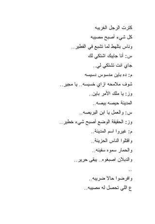 ‫ﻜﺘﺭﺕ ﺍﻟﺭﺠل ﺍﻟﻐﺭﻴﺒﻪ‬
              ‫ﻜل ﺸﻲﺀ ﺃﺼﺒﺢ ﻤﺼﻴﺒﻪ‬
     ‫ﻭﻨﺎﺱ ﺒﺘﻠﻬﻁ ﻟﻤﺎ ﺘﺸﺒﻊ ﻓﻲ ﺍﻟﻔﻁﻴﺭ..‬
             ‫ﺱ: ﺃﻨﺎ ﺠﺎﻴﺒﻙ ﺍﺸﺘﻜﻲ ﻟﻙ‬
                ‫ﺠﺎﻱ ﺍﻨﺕ ﺘﺸﺘﻜﻲ ﻟﻲ..‬
           ‫ﻡ: ﺩﻩ ﺒﺎﻴﻥ ﻤﺩﺴﻭﺱ ﺩﺴﻴﺴﻪ‬
‫ﺸﻭﻑ ﻤﻼﻤﺤﻪ ﺍﺯﺍﻱ ﺨﺴﻴﺴﻪ.. ﻴﺎ ﻤﺠﻴﺭ..‬
             ‫ﻭﺯ: ﻴﺎ ﻤﻠﻙ ﺍﻷﻤﺭ ﺒﺎﻴﻥ..‬
               ‫ﺍﻟﻤﺩﻴﻨﺔ ﺤﻴﺼﻪ ﺒﻴﺼﻪ..‬
         ‫ﺱ: ﻭﺍﻟﻌﻤل ﻴﺎ ﺍﺒﻥ ﺍﻟﺒﺭﻴﺼﻪ..‬
‫ﻭﺯ: ﺍﻟﺤﻘﻴﻘﺔ ﺍﻟﻭﻀﻊ ﺃﺼﺒﺢ ﺸﻲﺀ ﺨﻁﻴﺭ..‬
               ‫ﻡ: ﻏﻴﺭﻭﺍ ﺍﺴﻡ ﺍﻟﻤﺩﻴﻨﺔ..‬
               ‫ﻭﺍﻗﺘﻠﻭﺍ ﺍﻟﻨﺎﺱ ﺍﻟﺤﺯﻴﻨﺔ..‬
               ‫ﻭﺍﻟﺤﻤﺎﺭ ﺴﻤﻭﻩ ﺴﻔﻴﻨﻪ..‬
      ‫ﻭﺍﻟﺩﺒﻼﻥ ﺍﺼﺒﻐﻭﻩ.. ﻴﺒﻘﻰ ﺤﺭﻴﺭ..‬
                            ‫‪ ‬ﹶ‬
                                   ‫..‬
             ‫ﻭﺍﻓﺭﻀﻭﺍ ﺤﺎﻻ ﻀﺭﻴﺒﻪ..‬
           ‫ﻉ ﺍﻟﻠﻲ ﺘﺤﺼل ﻟﻪ ﻤﺼﻴﺒﻪ..‬
 