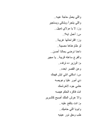 ‫ﻭﺍﻟﻠﻲ ﻴﻌﻤل ﺤﺎﺠﺔ ﻋﻴﺒﻪ..‬
  ‫ﻭﺍﻟﻠﻲ ﻴﺘﺠﺭﺃ ﻭﻴﺸﻜﻲ ﻭﻴﺴﺘﺠﻴﺭ‬
      ‫ﻭﺯ: ﻻ ﻴﺎ ﻤﻭﻻﻱ ﺘﻤﻬل..‬
             ‫ﺱ: ﺃﻋﻤل ﺍﻴﻪ؟..‬
       ‫ﻭﺯ: ﺍﻗﺘﺭﺍﺤﺎﺘﻬﺎ ﻏﺭﻴﺒﺔ..‬
         ‫ﻟﻭ ﻁﺎﻭﻋﻨﺎﻫﺎ ﻤﺼﻴﺒﺔ..‬
   ‫ﺩﺍﺤﻨﺎ ﻨﺭﻀﻰ ﺒﺤﺎﻟﻨﺎ ﺃﺤﺴﻥ..‬
 ‫ﻭﺍﻟﻔﺭﺝ ﺴﺎﻋﺘﻪ ﻗﺭﻴﺒﺔ.. ﻴﺎ ﻤﺠﻴﺭ‬
          ‫ﻡ: ﺍﻟﻭﺯﻴﺭ ﺩﻩ ﺘﺭﻓﺩﻩ..‬
           ‫ﻭﻋﻥ ﺍﻟﻘﺼﺭ ﺍﺒﻌﺩﻩ..‬
    ‫ﺱ: ﺍﺴﻜﺘﻲ ﺍﻨﺘﻲ ﺍﻴﺵ ﻓﻬﻤﻙ‬
       ‫ﺩﻱ ﺃﻤﻭﺭ ﻋﻠﻴﺎ ﻭﻋﻭﻴﺼﻪ‬
         ‫ﺨﺸﻲ ﺠﻭﻩ ﻻﺨﺭﺸﻤﻙ‬
       ‫ﺍﻨﺕ ﻓﺎﻜﺭﻩ ﺍﻟﺤﻜﻡ ﻫﻴﺼﻪ‬
‫ﻭﺍﻻ ﻋﺭﺵ ﺍﻟﻤﻠﻙ ﺃﺼﺒﺢ ﻜﺎﻟﺴﺭﻴﺭ‬
          ‫ﻡ: ﺍﻨﺕ ﺒﺘﻠﻘﺢ ﻋﻠﻴﻪ..‬
          ‫ﻭﺍﺒﻭﻴﺎ ﺍﻟﻠﻲ ﺤﺎﻤﻴﻙ..‬
          ‫ﻁﺏ ﻭﺤﻕ ﻨﻭﺭ ﻋﻴﻨﻴﻪ‬
 