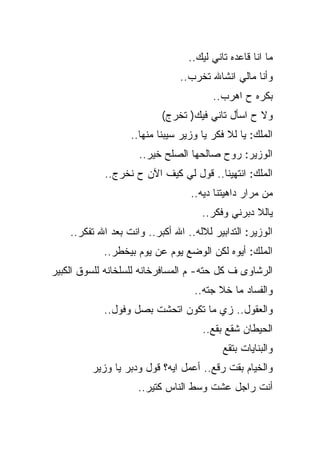 ‫ﻤﺎ ﺍﻨﺎ ﻗﺎﻋﺩﻩ ﺘﺎﻨﻲ ﻟﻴﻙ..‬
                                ‫ﻭﺃﻨﺎ ﻤﺎﻟﻲ ﺍﻨﺸﺎﷲ ﺘﺨﺭﺏ..‬
                                        ‫ﺒﻜﺭﻩ ﺡ ﺍﻫﺭﺏ..‬
                           ‫ﻭﻻ ﺡ ﺍﺴﺄل ﺘﺎﻨﻲ ﻓﻴﻙ) ﺘﺨﺭﺝ(‬
                   ‫ﺍﻟﻤﻠﻙ: ﻴﺎ ﻟﻼ ﻓﻜﺭ ﻴﺎ ﻭﺯﻴﺭ ﺴﻴﺒﻨﺎ ﻤﻨﻬﺎ..‬
                     ‫ﺍﻟﻭﺯﻴﺭ: ﺭﻭﺡ ﺼﺎﻟﺤﻬﺎ ﺍﻟﺼﻠﺢ ﺨﻴﺭ..‬
            ‫ﺍﻟﻤﻠﻙ: ﺍﻨﺘﻬﻴﻨﺎ.. ﻗﻭل ﻟﻲ ﻜﻴﻑ ﺍﻵﻥ ﺡ ﻨﺨﺭﺝ..‬
                                  ‫ﻤﻥ ﻤﺭﺍﺭ ﺩﺍﻫﻴﺘﻨﺎ ﺩﻴﻪ..‬
                                     ‫ﻴﺎﻟﻼ ﺩﺒﺭﻨﻲ ﻭﻓﻜﺭ..‬
    ‫ﺍﻟﻭﺯﻴﺭ: ﺍﻟﺘﺩﺍﺒﻴﺭ ﻟﻼﻟﻪ.. ﺍﷲ ﺃﻜﺒﺭ.. ﻭﺍﻨﺕ ﺒﻌﺩ ﺍﷲ ﺘﻔﻜﺭ..‬
            ‫ﺍﻟﻤﻠﻙ: ﺃﻴﻭﻩ ﻟﻜﻥ ﺍﻟﻭﻀﻊ ﻴﻭﻡ ﻋﻥ ﻴﻭﻡ ﺒﻴﺨﻁﺭ..‬
‫ﺍﻟﺭﺸﺎﻭﻯ ﻑ ﻜل ﺤﺘﻪ- ﻡ ﺍﻟﻤﺴﺎﻓﺭﺨﺎﻨﻪ ﻟﻠﺴﻠﺨﺎﻨﻪ ﻟﻠﺴﻭﻕ ﺍﻟﻜﺒﻴﺭ‬
                                   ‫ﻭﺍﻟﻔﺴﺎﺩ ﻤﺎ ﺨﻼ ﺠﺘﻪ..‬
            ‫ﻭﺍﻟﻌﻘﻭل.. ﺯﻱ ﻤﺎ ﺘﻜﻭﻥ ﺍﺘﺤﺸﺕ ﺒﺼل ﻭﻓﻭل..‬
                                      ‫ﺍﻟﺤﻴﻁﺎﻥ ﺸﻘﻊ ﺒﻘﻊ..‬
                                           ‫ﻭﺍﻟﺒﻨﺎﻴﺎﺕ ﺒﺘﻘﻊ‬
         ‫ﻭﺍﻟﺨﻴﺎﻡ ﺒﻘﺕ ﺭﻗﻊ.. ﺃﻋﻤل ﺍﻴﻪ؟ ﻗﻭل ﻭﺩﺒﺭ ﻴﺎ ﻭﺯﻴﺭ‬
                     ‫ﺃﻨﺕ ﺭﺍﺠل ﻋﺸﺕ ﻭﺴﻁ ﺍﻟﻨﺎﺱ ﻜﺘﻴﺭ..‬
 