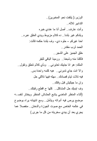 ‫ﺍﻟﻭﺯﻴﺭ:) ﻴﻠﺘﻔﺕ ﻨﺤﻭ ﺍﻟﻤﺨﺒﺭﻴﻥ(..‬
                                           ‫ﺍﻟﺘﺩﺍﺒﻴﺭ ﻟﻼﻟﻪ..‬
                   ‫ﻭﺃﻨﺕ ﻋﺎﺭﻑ.. ﺃﺼل ﺃﻨﺎ ﻤﺎ ﻋﻨﺩﻱ ﺨﺒﺭﻩ‬
     ‫ﻭﺒﻠﺩﻜﻡ ﻏﻴﺭ ﺒﻠﺩﻨﺎ.. ﺩﻩ ﻜﻼﻡ ﻤﺯﺒﻭﻁ ﻭﻴﺩﻱ ﺍﻟﺨﻠﻕ ﻋﺒﺭﻩ..‬
           ‫ﺍﺤﻨﺎ ﻏﻴﺭﻜﻡ – ﺤﻠﻭﻩ ﺩﻱ- ﻭﻑ ﺒﻠﺩﻨﺎ ﺤﻜﻤﻪ ﻗﺎﻟﺕ:‬
                                      ‫ﺍﻟﺤﻤﺩ ﻟﺭﺏ ﻤﻘﺘﺩﺭ..‬
                               ‫ﺨﻠﻕ ﺍﻟﺠﻤﻴﺯ ﻋﻠﻰ ﺍﻟﺸﺠﺭ..‬
                   ‫ﻓﺄﻜﻠﻨﺎ ﻤﻨﻪ ﻭﺸﺒﻌﻨﺎ.. ﻭﺭﻤﻴﻨﺎ ﺍﻟﺒﺎﻗﻲ ﻟﻠﺒﻘﺭ‬
  ‫ﺍﻟﻤﻠﻙ: ﻫﻭ ﺍﻨﺎ ﺠﺎﻴﺒﻙ ﺘﻌﺎﻴﺭﻨﻲ.. ﻭﺒﺄﻱ ﻜﻼﻡ ﺘﻨﻁﻕ ﻭﺘﻘﻭل..‬
            ‫ﻭﺍﻻ ﺍﻨﺕ ﺠﺎﻱ ﺘﺩﺒﺭﻨﻲ.. ﻫﻴﻪ ﻜﻠﻤﻪ ﻭﺍﺤﺩﺓ ﺒﺱ.‬
               ‫ﻓﻴﻪ ﺘﻼﺕ ﺘﻴﺎﻡ ﻗﺼﺎﺩﻙ.. ﻤﻬﻠﻪ ﻓﻴﻬﺎ ﺘﻼﻗﻲ ﺤل‬
                               ‫ﻭﺍﻥ ﻤﺎ ﺠﻴﺘﻠﻴﺵ ﻗﺒل ﻭﻗﺘﻙ..‬
           ‫ﻭﻑ ﺍﻴﺩﻴﻙ ﺤل ﺍﻟﻤﺸﺎﻜل.. ﻜﻠﻬﺎ ﺡ ﺍﻗﻁﻊ ﺭﻗﺒﺘﻙ..‬
‫)ﺃﺜﻨﺎﺀ ﺍﻟﻤﻨﻅﺭ ﺍﻟﻤﺎﻀﻲ ﻴﺘﺎﺒﻊ ﺍﻟﺤﺸﺎﺵ ﺍﻟﻤﻨﻅﺭ ﻭﻴﺨﺘﺎﺭ ﻟﻨﻔﺴـﻪ‬
‫ﻤﻭﻀﻊ ﻴﺭﺹ ﻓﻴﻪ ﺃﺩﻭﺍﺘﻪ ﻭﻴﺘﺄﻤل.. ﻭﻤﻊ ﺍﻨﺘﻬﺎﺌﻪ ﻴﺭﺍﻩ ﺒﻭﻀﻭﺡ‬
‫ﻓﻲ ﻋﺎﻟﻤﻪ ﺍﻟﺨﺎﺹ ﻤﻊ ﺼﻭﺕ ﺍﻟﺠﻭﺯﺓ ﻭﺍﻟﺩﺨﺎﻥ.. ﻤﻨﻔﺼﻼ ﻋﻤﺎ‬
            ‫ﻴﺠﺭﻱ ﺒﻌﺩ ﺃﻥ ﻴﺒﺩﻱ ﺴﺨﺭﻴﺘﻪ ﻤﻥ ﻜل ﻤﺎ ﺠﺭﻯ.(‬
 